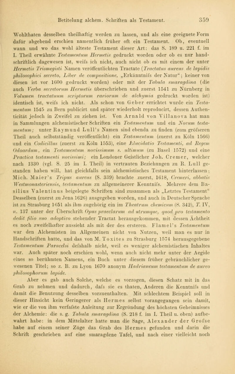 SVohlthaten desselben theilbaftig werden zu lassen, und als eine geeignete Form dafür abgebend erschien namentlich früher oft ein Testament. Ob, eventuell wann und wo das wohl älteste Testament dieser Art: das S. 189 u. 221 f. im I. Theil erwähnte Tentamentum Hermetis gedruckt worden oder ob es nur hand- schriftlich dagewesen ist, weils ich nicht, auch nicht ob es mit einem der unter Hermetis Trismeyisti Namen veröffentlichten Tractate {Tractatus aureus de lapidis philosophici secreto, Liber de compositione, „P^rkänntnil's der Natur; keiner von diesen ist vor IGOO gedruckt worden) oder mit der Tabula smaragdina (die auch Verba secretorum Hermetis überschrieben und zuerst 1541 zu Nürnberg in Volumeti tractatman scriptorum rariorum de alchi/mia gedruckt worden ist) identisch ist, weifs ich nicht. Als schon von Geber errichtet wurde ein Testa- tnentum 1545 zu Bern publicirt und später wiederholt reproducirt, dessen Authen- ticität jedoch in Zweifel zu ziehen ist. Von Arnald von Villanova hat man in Sammlungen alchemistischer Schriften ein Testamentum und ein Novum testa- mentum; unter Raymund Lull's Namen sind ebenda zu finden (zum gröfseren Theil auch selbstständig veröffentlicht) ein Testamentum (zuerst zu Köln 1566) und ein Codicillus (zuerst zu Köln 1553), eine Jblucidatio Testamenti, ad Regem Odoardum, ein Testamentum novissimum s. ultimum (zu Basel 1572) und eine Practica testamenti novissimi; ein Londoner Geistlicher Job. Crem er, welcher nach 1330 (vgl. S. 25 im I. Theil) in vertrauten Beziehungen zu R. Lull ge- standen haben will, hat gleichfalls sein alchemistisches Testament hinterlassen •. Mich. Maier's Tripus aureus (S. 339) brachte zuerst, 1618, Cremeri, abbati-s Westmonasteriensis, testamentum zu allgemeinerer Kenntnifs. Mehrere dem Ba- silius Valentinus beigelegte Schriften sind zusammen als „Letztes Testament Desselben (zuerst zu Jena 1626) ausgegeben worden, und auch in Deutscher Sprache ist zu Strasburg 1651 als ihm zugehörig ein im Theatrum chemicum (8. 342), T. IV, n. 137 unter der Überschrift Opus praeclarum ad utrumque, quod pro testamento dedit filio suo adoptico stehender Tractat herausgekommen, mit dessen Ächtheit es noch zweifelhafter aussieht als mit der des ersteren. Flaniel's Testamentum war den Alchemisten im Allgemeinen nicht von Nutzen, weil man es nur in Handschriften hatte, und das von M. Toxites zu Strasburg 1574 herausgegebene Testamentum Faracehi defshalb nicht, weil es weniger alchemistischen Inhaltes war. Auch später noch erschien wohl, wenn auch nicht mehr unter der Aegide eines so berühmten Namens, ein Buch unter diesem früher gebräuchlicher ge- wesenen Titel; so z. B. zu Lyon 1670 anonym Hadrianeum testamentum de aureo philosophorum lapide. Aber es gab auch Solche, welche es vorzogen, diesen Schatz mit in das Grab zu nehmen und dadurch, dafs sie es thaten. Anderen die Kenntnifs und damit die Benutzung desselben vorzuenthalten. Mit schlechtem Beispiel soll in dieser Hinsicht kein Geringerer als Hermes selbst vorangegangen sein damit, wie er die von ihm verfai'ste Anleitung zur Ergründung des höchsten Geheimnisses der Alchemie: die s. g. Tabula smaragdina (S. 218 f. im I. Theil u. oben) aufbe- wahrt habe: in dem Mittelalter hatte man die Sage, Alexander der Grofse habe auf einem seiner Züge das Grab des Hermes gefunden und darin die Schrift geschrieben auf eine smaragdene Tafel, und nach einer vielleicht noch