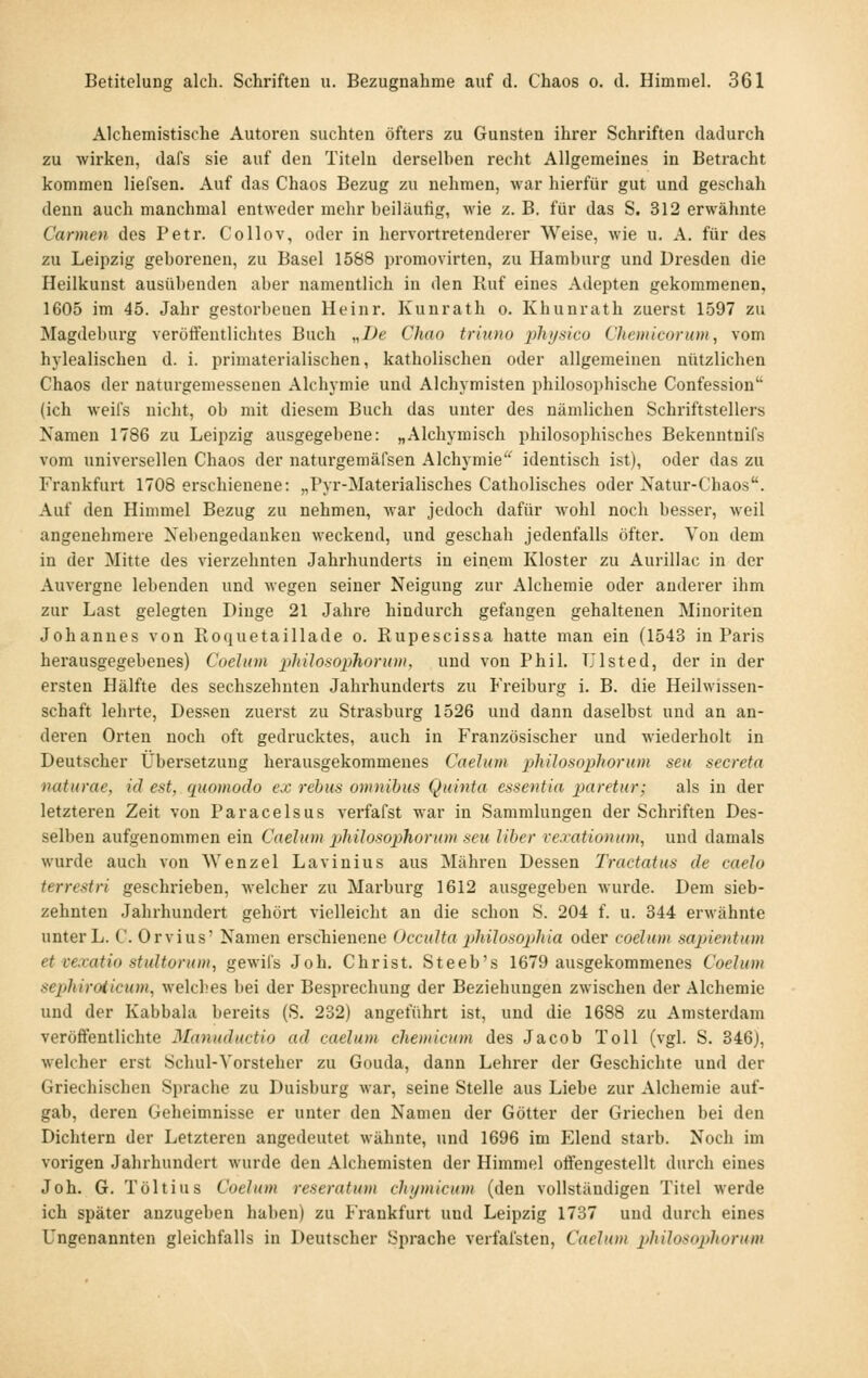 Alchemistische Autoren suchten öfters zu Gunsten ihrer Schriften dadurch zu wirken, dafs sie auf den Titeln derselben recht Allgemeines in Betracht kommen liefsen. Auf das Chaos Bezug zu nehmen, war hierfür gut und geschah denn auch manchmal entweder mehr beiläufig, wie z. B. für das S. 312 erwähnte Carmen des Petr. Collov, oder in hervortretenderer Weise, wie u. A. für des zu Leipzig geborenen, zu Basel 1588 promovirten, zu Hamburg und Dresden die Heilkuust ausübenden aber namentlich in den Ruf eines Adepten gekommenen, 1605 im 45. Jahr gestorbenen Heinr. Kunrath o. Khunrath zuerst 1597 zu Magdeburg veröft'entlichtes Buch „De Chao triuno ph)jHico Clieinicorum, vom hylealischeu d. i. primaterialischen, katholischen oder allgemeinen nützlichen Chaos der naturgemessenen Alchymie und Alchymisten philosophische Confession (ich weifs nicht, ob mit diesem Buch das unter des nämlichen Schriftstellers Namen 1786 zu Leipzig ausgegebene: „Alchymisch philosophisches Bekenntnifs vom universellen Chaos der naturgemäl'sen Alchymie identisch ist), oder das zu Frankfurt 1708 erschienene: „Pyr-Materialisches Catholisches oder Natur-Chaos. Auf den Himmel Bezug zu nehmen, war jedoch dafür wohl noch besser, weil angenehmere Nebengedanken weckend, und geschah jedenfalls öfter. Von dem in der Mitte des vierzehnten Jahrhunderts in einem Kloster zu Aurillac in der Auvergne lebenden und wegen seiner Neigung zur Alchemie oder anderer ihm zur Last gelegten Dinge 21 Jahre hindurch gefangen gehaltenen Minoriten Johannes von Roquetaillade o. Rupescissa hatte man ein (1543 in Paris herausgegebenes) Coelum philosophorum, und von Phil. TJlsted, der in der ersten Hälfte des sechszehnten Jahrhundei-ts zu Freiburg i. B. die Heilwissen- schaft lehrte, Dessen zuerst zu Strasburg 1526 und dann daselbst und an an- deren Orten noch oft gedrucktes, auch in Französischer und wiederholt in Deutscher Übersetzung herausgekommenes Caelum philosophorum seu secreta naturae, id est, quomodo ex rebus omnibus Quinta essentia xmretur; als in der letzteren Zeit von Paracelsus verfafst war in Sammlungen der Schriften Des- selben aufgenommen ein Caelum phüosophorum seu Über rexationum, und damals wurde auch von Wenzel Lavinius aus Mähren Dessen Tractatus de caelo terrestri geschrieben, welcher zu Marburg 1612 ausgegeben wurde. Dem sieb- zehnten Jahrhundert gehört vielleicht an die schon S. 204 f. u. 344 erwähnte unter L. C. Orvius' Namen erscTiienene OccuUa pliilosoplüa oder coelum sajnentnm et vexatio stultorum, gewifs Job. Christ. Steeb's 1679 ausgekommenes Coelum seijhiroticum, welches bei der Besprechung der Beziehungen zwischen der Alchemie und der Kabbala bereits (S. 232) angeführt ist, und die 1688 zu Amsterdam veröffentlichte Manuductio ad caelum chemicum des Jacob Toll (vgl. S. 346), welcher erst Schul-Vorsteher zu Gouda, dann Lehrer der Geschichte und der Griechischen Sprache zu Duisburg war, seine Stelle aus Liebe zur Alchemie auf- gab, deren Geheimnisse er unter den Namen der Götter der Griechen bei den Dichtern der Letzteren angedeutet wähnte, und 1696 im Elend starb. Noch im vorigen Jahrhundert wurde den Alchemisten der Himmel offengestellt durch eines Joh. G. Töltius Coelum reseratum clujmicum (den vollständigen Titel werde ich später anzugeben haben) zu Frankfurt und Leipzig 1737 und durch eines Ungenannten gleichfalls in Deutscher Sprache verfafsten, Caelum philo^opliorum