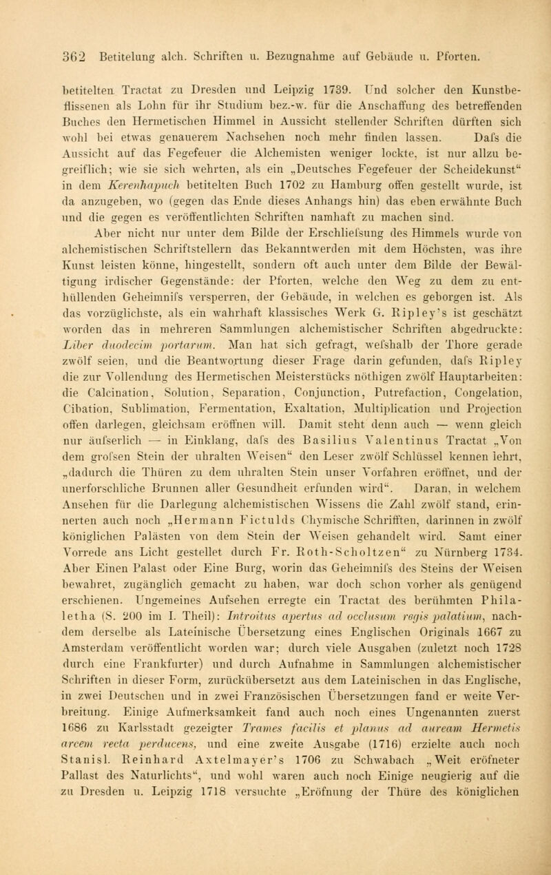 hetiteheii Tractat zu Dresden und Leipzig 1739. Und solcher den Kunstbe- flissenen als Lohn für ihr Studium bez.-w. für die Anschaffung des betreifenden Buches den Hermetischen Himmel in Aussicht stellender Schriften dürften sich wohl bei etwas genauerem Nachsehen noch mehr finden lassen. Dafs die Aussicht auf das Fegefeuer die Alchemisten M'eniger lockte, ist nur allzu be- greiflich; wie sie sich wehrten, als ein „Deutsches Fegefeuer der Scheidekunst in dem Kerenhapuch betitelten Buch 1702 zu Hamburg offen gestellt wurde, ist da anzugeben, wo (gegen das Ende dieses Anhangs hin) das eben erwähnte Buch und die gegen es veröffentlichten Schriften namhaft zu machen sind. Aber nicht nur unter dem Bilde der Erschliefsung des Himmels wurde von alchemistischen Schriftstellern das Bekanntwerden mit dem Höchsten, was ihre Kunst leisten könne, hingestellt, sondern oft auch unter dem Bilde der Bewäl- tigung irdischer Gegenstände: der Pforten, welche den Weg zu dem zu ent- hüllenden Geheimnifs versperren, der Gebäude, in welchen es geborgen ist. Als das vorzüglichste, als ein wahrhaft klassisches Werk G. Ripley's ist geschätzt worden das in mehreren Sammlungen alchemistischer Schriften abgedruckte: Liber duodecim portanim. Man hat sich gefragt, wel'shalb der Thore gerade zwölf seien, und die Beantwortung dieser Frage darin gefunden, dafs Ripley die zur Vollendung des Hermetischen Meisterstücks nöthigen zwölf Hauptarbeiten: die Calcination, Solution, Separation, Conjunction, Putrefaction, Congelation, Cibation. Sublimation, Fermentation, Exaltation, Multiplication und Projection offen darlegen, gleichsam eröffnen will. Damit steht denn auch — wenn gleich nur äufserlich —• in Einklang, dafs des Basilius Valentinus Tractat „Von dem grofsen Stein der uhralten Weisen den Leser zwölf Schlüssel kennen lehrt, „dadurch die Thüren zu dem uhralten Stein unser Vorfahren eröffnet, und der unerforschlicbe Brunnen aller Gesundheit erfunden wird. Daran, in welchem Ansehen für die Darlegung alchemistischen Wissens die Zahl zwölf stand, erin- nerten auch noch „Hermann Fictulds Chymische Schrifften, darinnen in zwölf königlichen Palästen von dem Stein der Weisen gehandelt wird. Samt einer Vorrede ans Licht gestellet durch Fr. Roth-Scholtzen zu Nürnberg 1734. Aber Einen Palast oder Eine Burg, worin das Geheimnifs des Steins der Weisen bewahret, zugänglich gemacht zu haben, war doch schon vorher als genügend erschienen. Ungemeines Aufsehen erregte ein Tractat des berühmten Phila- letha (S. 200 im I. Theil): Introitiis apertus ad occJusum regis palatiiim, nach- dem derselbe als Lateinische Übersetzung eines Englischen Originals 1667 zu Amsterdam veröffentlicht worden war; durch viele Ausgaben (zuletzt noch 1728 durch eine Frankfurter) und durch Aufnahme in Sammlungen alchemistischer Schriften in dieser Form, zurückübersetzt aus dem Lateinischen in das Englische, in zwei Deutschen und in zwei Französischen Übersetzungen fand er weite Ver- breitung. Einige Aufmerksamkeit fand auch noch eines Ungenannten zuerst 1686 zu Karlsstadt gezeigter Trames facilis et 2}lanus ad auream Hermetis arcetn recta perducens, und eine zweite Ausgabe (1716) erzielte auch noch Stanisl. Reinhard Axtelmayer's 1706 zu Schwabach „Weit eröfneter Pallast des Naturlichts, und wohl waren auch noch Einige neugieiüg auf die zu Dresden u. Lei2)zig 1718 versuchte „Eröfnung der Thüre des königlichen