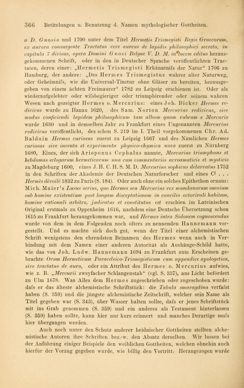 a D. Gnosio und 1700 unter dem Titel Hermetis Trismer/isti Eegis Graecoriim, ex aurora consiirgente Tractatiis vere aureus de lapidis philosoplüci secreto, in capitula 7 divisus, opera Domini Gnosi Belgae V. D. M. in*lucem editus heraus- gekommenen Schrift, oder in den in Deutscher Sprache veröffentlichten Trac- taten, deren einer: „Hermetis Trismegisti Erkänntnifs der Natur 1706 zu Hamhurg, der andere: „Des Hermes Trismegistus wahrer alter Naturweg, oder Geheimnifs, wie die Universal-Tinctur ohne Gläser zu bereiten, herausge- geben von einem ächten Freimaurer 1782 zu Leipzig erschienen ist. Oder als wiederaufgelebter oder wifsbegieriger oder triumphirender oder seinem wahren Wesen nach gezeigter Hermes o. Mercurius: eines Joh. Bicker Hermes re- divivus wurde zu Hanau 1620, des Sam. Norton Mercurius redivivuSy sive modus conficiendi lapidem phUosopMcum tarn album quam rubeum e Mercurio wurde 1630 und in demselben Jahr zu Frankfurt eines Ungenannten Mercurius redivivus veröfientlicht, des schon S. 219 im I. Theil vorgekommenen Chr. Ad. Balduin Hermes curiosus zuerst zu Leipzig 1667 und des Nämlichen Hermes curiosus sive inventa et experimenta plnisico-cliymica nova zuerst zu Nürnberg 1680, Eines, der sich Arioponus Cephalus nannte, Mercurius iriumpliaHS et hebdomas eclogarum hermeticarum nna cum commentariis acroamaticis et mysticis zu Magdeburg 1600, eines J. H. C. H. S. M. D. Mercurius sophicus delarvatus 1752 in den Schriften der Akademie der Deutschen Naturforscher und eines Ci . . . Hermes devoile 1832 zu Paris (S. 184). Oder auch ohne ein solches Epithethon ornans: Mich. Maier's Lusus serius, quo Hermes seu Mercurius rex mundanorum omuium sub liomine existentium pjost longam disceptationem in concilio octovirali habitam, Jiomine rationali arbitro, judicatus et constitutus est erschien im Lateinischen Original erstmals zu Oppenheim 1616, nachdem eine Deutsche Übersetzung schon 1615 zu Frankfurt herausgekommen war, und Hermes intra Sidonem cognoscendus wurde von dem in dem Folgenden noch öfters zu nennenden Hannemann vor- gestellt. Und es machte sich doch gut, wenn der Titel einer alchemistischen Schrift wenigstens den ehrendsten Beinamen des Hermes wenn auch in Ver- bindung mit dem Namen einer anderen Autorität als Aushänge-Schild hatte, wie das von Joh. Ludw. Hanne mann 1694 zu Frankfurt zum Erscheinen ge- brachte Ovum Hermeticum Faracelsico-Trismegisticum cum appendice apoJogetica, sive tractatus de auro, oder ein Attribut des Hermes o. Mercurius aufwies, wie z. B. „Mereurii zweyfacher Schlangenstab (vgl. S. 337), ans Licht befördert zu Ulm 1678. Was Alles dem Hermes zugeschrieben oder zugeschoben wurde: dafs er das älteste alchemistische Schriftstück: die Tabula smaragdina verfafst haben (S. 359) und die jüngste alchemistische Zeitschrift, welcher sein Name als Titel gegeben war (S. 343), über Wasser halten sollte, dafs er jenes Schriftstück mit ins Grab genommen (S. 359) und ein anderes als Testament hinterlassen (S. 359) haben sollte, kann hier nur kurz erinnert und manches Derartige mufs hier übergangen werden. Auch noch unter den Schutz anderer heidnischer Gottheiten stellten alche- mistische Autoren ihre Schriften bez.-w. den Absatz derselben. Wir lassen bei der Anführung einiger Beispiele den weiblichen Gottheiten, welchen ohnehin auch hierfür der Vorzug gegeben wurde, wie billig den Vortritt. Herangezogen wurde