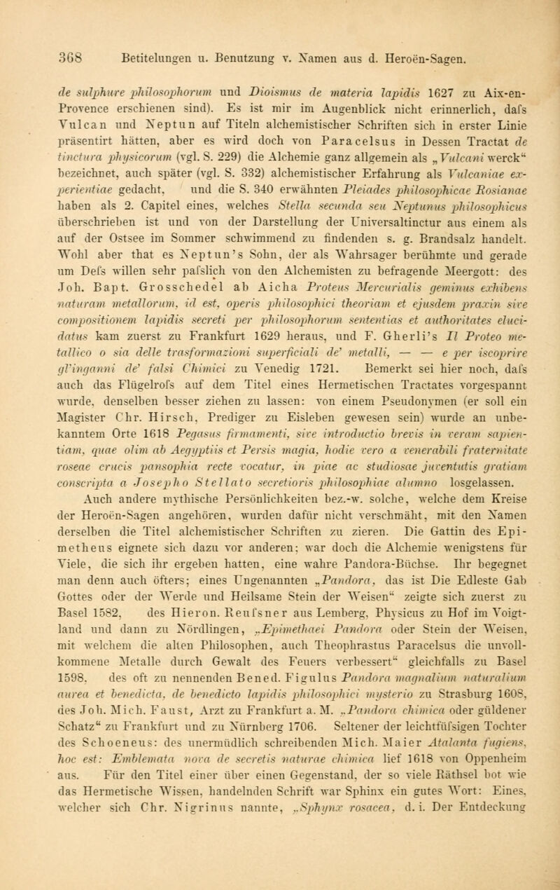 de SHl2)hure phüos^oplwrum und Dioismus de materia lapidis 1627 zu Aix-en- Provence erschienen sind). Es ist mir im Augenblick nicht erinnerlich, dafs Vulcan und Xeptun auf Titeln alchemistischer Schriften sich in erster Linie präsentirt hätten, aber es wird doch von Paracelsus in Dessen Tractat de ti)icti(ra pTn/siconim (vgl. S. 229) die Alchemie ganz allgemein als „VuJcaniVierck^ bezeichnet, auch später (vgl. S. 332) alchemistischer Erfahrung als Vulcaniae ex- j)erientiae gedacht. und die S. 340 erwähnten Fleiades pliilosophicae Eosianae haben als 2. Capitel eines, welches Stella seciinda seu Neptunus pMlosopMcus überschrieben ist und von der Darstellung der Universaltinctur aus einem als auf der Ostsee im Sommer schwimmend zu findenden s. g. Brandsalz handelt. Wohl aber that es Xeptun's Sohn, der als Wahrsager berühmte und gerade um Defs willen sehr pafslich von den Alchemisten zu befragende Meergott: des Joh. Bapt. Grosschedel ab Aicha Proteus Mercurialis geminus exliibens naturam metallorum, id est, operis pliilosophici theoriam et ejusdem praxin sive compositionem lajndis secreti per plülosopliorum sententias et authoritates eluci- datus kam zuerst zu Frankfurt 1629 heraus, und F. Gherli's II Proteo me- tallico 0 sia delle trasformazioni superficiali de' metalli, — — e per iscoprire gVinganni de' falsi Chimici zu Venedig 1721. Bemerkt sei hier noch, dafs auch das Flügelrofs auf dem Titel eines Hermetischen Tractates vorgespannt wurde, denselben besser ziehen zu lassen: von einem Pseudonymen (er soll ein Magister Chr. Hirsch. Prediger zu Eisleben gewesen sein) wurde an unbe- kanntem Orte 1618 Pegasus firmamenti, sice introductio brei:is in reraui sapien- tiam, quae oUm ab Aegyptiis et Persis magia, liodie vero a venerabili fraternitate roseae crucis pans(ypliia rede vocatur, in piae ac studiosae juventutis gratiam conscripta a Josei^lio Stellato secretioris philosophiae alumno losgelassen. Auch andere mythische Persönlichkeiten bez.-w. solche, welche dem Kreise der Heroen-Sagen angehören, wurden dafür nicht verschmäht, mit den Xamen derselben die Titel alchemistischer Schriften zu zieren. Die Gattin des Epi- metileUS eignete sich dazu vor anderen: war doch die Alchemie wenig.stens für Viele, die sich ihr ergeben hatten, eine wahre Pandora-Büchse. Ihr begegnet man denn auch öfters; eines Ungenannten „Pandora, das ist Die Edleste Gab Gottes oder der Werde und Heilsame Stein der Weisen zeigte sich zuerst zu Basel 1582, des Hieron. Pieufsner aus Lemberg, Physicus zu Hof im Voigt- land und dann zu Nördlingen, ..Epimethaei Pandora oder Stein der Weisen, mit welchem die allen Philosophen, auch Theophrastus Paracelsus die unvoll- kommene Metalle durch Gewalt des Feuers verbessert gleichfalls zu Basel 1598. des oft zu nennenden Bened. Figulus Prt«f?on( magnaliiim naturalium aurea et benedicta. de benedicto lapidis philosopltici mgsterio zu Strasburg 160S, des Joh. Mich. Faust, Arzt zu Frankfurt a. M. ..Pandora chimica oder güldener Schatz zu Frankfurt und zu Nürnberg 1706. Seltener der leichtfüfsigen Tochter des Schoeneus: des unermüdlich schreibenden Mich. Maier Atalanta fugiens. hoc est: Emblemata nova de secretis naturae chimica lief 1618 von Oppenheim aus. Für den Titel einer über einen Gegenstand, der so viele Räthsel bot wie das Hermetische Wissen, handelnden Schrift war Sphinx ein gutes Wort: Eines. welcher sich Chr. Xigrinus nannte, ,.Sphynx rosacea, d.i. Der Entdeckung