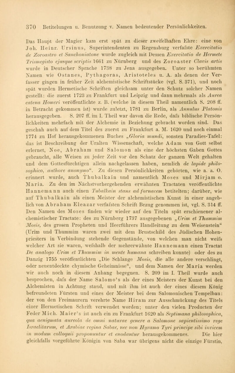 Das Haupt der Magier kam erst spät zu dieser zweifelhaften Ehre: eine von Joh. Heinr. Ursinus, Superintendenten zu Regensburg verfafste Exercitatio de Zoroastro et Sanchoniatone wurde zugleich mit Dessen Exercitatio de Hermete Trismegisto ejusque scri2)tis \6ßl zu Nürnberg und des Zoroaster Glavis artis wurde in Deutscher Sprache 1738 zu Jena ausgegeben. Unter so berühmten Namen wie Ostanes, Pythagoras, Aristoteles u. A. als denen der Ver- fasser gingen in früher Zeit alchemistische Schriftstücke (vgl. S. 371), und noch spät wurden Hermetische Schriften gleichsam unter den Schutz solcher Namen gestellt: die zuerst 1723 zu Frankfurt und Leipzig und dann mehrmals Si\% Anrea catena Homeri veröffentlichte z. B. (welche in diesem Theil namentlich S. 208 ff. in Betracht gekommen ist) wurde zuletzt, 1781 zu Berlin, als Amiulus Piatonis herausgegeben. S. 207 ff. im I. Theil war davon die Rede, dafs biblische Persön- lichkeiten mehrfach mit der Alchemie in Beziehung gebracht worden sind. Das geschah auch auf dem Titel des zuerst zu Frankfurt a. M. 1620 und noch einmal 1774 zu Hof herausgekommeneu Buches „Gloria mundi, sonsten Paradies-Tafel: das ist Beschreibung der Uralten Wissenschaft, welche Adam von Gott selbst erlernet, Noe, Abraham und Salomon als eine der höchsten Gaben Gottes gebraucht, alle Weisen zu jeder Zeit vor den Schatz der ganzen Welt gehalten und dem Gottesfürchtigen allein nachgelassen haben, nemlich de lapide pliilo- sopliico, anthore anonr/nw. Zu diesen Persönlichkeiten gehörten, wie a. a. 0. erinnert wurde, auch Thubalkain und namentlich Moses und Mirjam o. Maria. Zu den im Nächstvorhergehenden erwähnten Tractaten veröffentlichte Hannemann auch einen Tubalkain stans ad fornacem betitelten; darüber, wie auf Thubalkain als einen Meister der alchemistischen Kunst in einer angeb- lich von Abraham Eleazar verfafsteu Schrift Bezug genommen ist, vgl. S. 314 ff. Den Namen des Moses finden wir wieder auf den Titeln spät erschienener al- chemistischer Tractate: des zu Nürnberg 1737 ausgegebenen „Urim et Thummim Mosis, des grosen Propheten und Heerführers Handleitung zu dem Weisenstein (Urim und Thummim waren zwei mit dem Brustschild des Jüdischen Hohen- priesters in Verbindung stehende Gegenstände, von welchen man nicht weifs welcher Art sie waren, wefshalb der mehrerwähnte Hannemann einen Tractat De analogo Urim et Thummim in mente liumana schreiben konnte) oder des zu Danzig 1755 veröffentlichten „Die Schlange Mosis, die alle andere verschlingt, oder neuentdeckte chymische Geheimnisse, und dem Namen der Maria werden ■wir auch noch in diesem Anhang begegnen. S. 209 im I. Theil wurde auch besprochen, dafs der Name Salomo's als der eines Meisters der Kunst bei den Alchemisten in Achtung stand, und mit ihm ist auch der eines diesem König befreundeten Fürsten und eines der Meister bei dem Salomonischen Tempelbau: der von den Freimaurern verehrte Name Hiram zur Ausschmückung des Titels einer Hermetischen Schrift verwendet worden; unter den vielen Producten der Feder Mich. Maier's ist auch ein zu Frankfurt 1620 als Septimanaphilosophica, qua aenigmata aureola de omni naturae genere a Salomone sapientissimo rege Israelitarum, et Arabiae regina Sabae, nee non Hyramo Tyri principe sibi invicem in modum colloquii proponuntur et enodantur herausgekommenes. Die hier gleichfalls vorgeführte Königin von Saba war übrigens nicht die einzige Fürstin,