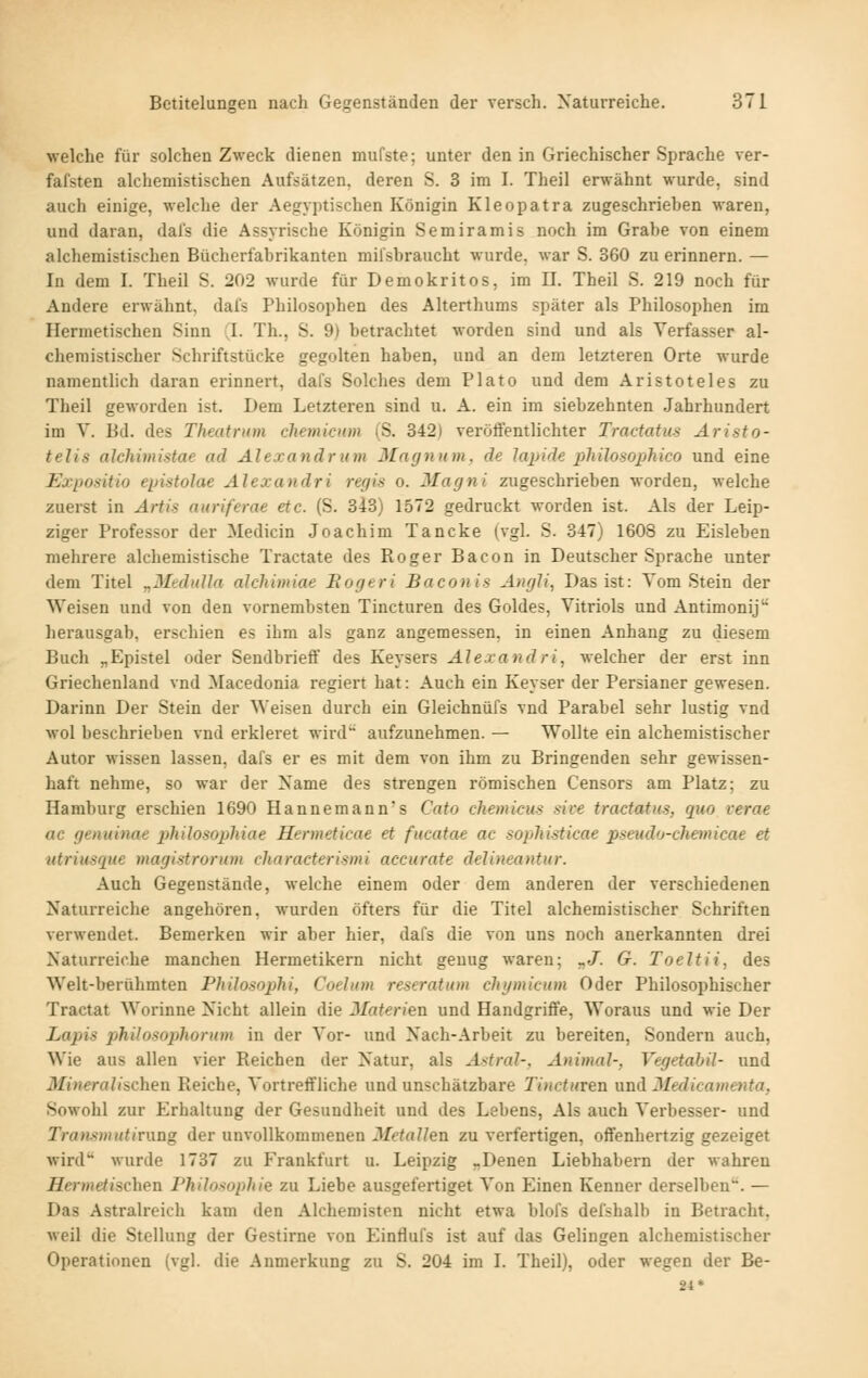 welche für solchen Zweck dienen mufste; unter den in Griechischer Sprache ver- fafsten alchemistischen Aufsätzen, deren S. 3 im I. Theil erwähnt wurde, sind auch einige, welche der Aegyptischen Königin Kleopatra zugeschrieben waren, und daran, dal's die Assyrische Königin Semiramis noch im Grabe von einem alchemistischen Bücherfabrikanten mifsbraucht wurde, war S. 360 zu erinnern. — In dem I. Theil S. 202 wurde für Demokritos, im II. Theil S. 219 noch für Andere erwähnt, dal's Philosophen des Alterthums später als Philo.sophen im Hermetischen Sinn T. Th., S. 9) betrachtet worden sind und als Verfasser al- chemistischer Schriftstücke gegolten haben, und an dem letzteren Orte wurde namentlich daran erinnert, dafs Solches dem Plato und dem Aristoteles zu Theil geworden ist. Dem Letzteren sind u. A. ein im siebzehnten Jahrhundert im V. Bd. des Theatrum cliemicum (S. 342) veröffentlichter Tractatiis Ar ist o- telis alchimistae ad Alexandrum Mayniim, de Japide pliilosophico und eine Expositio epistolae Alexandri regis o. Jlacfni zugeschrieben worden, welche zuerst in Artis auriferae etc. (S. 343) 1572 gedruckt worden ist. Als der Leip- ziger Professor der Medicin Joachim Tancke (vgl. S. 347) 1608 zu Eisleben mehrere alchemistische Tractate des Roger Bacon in Deutscher Sprache unter dem Titel „MtditUa alchimiae Eogeri Baconis Angli, Das ist: Tom Stein der Weisen und von den vornembsten Tincturen des Goldes, Vitriols und Antimonij herausgab, erschien es ihm als ganz angemessen, in einen Anhang zu diesem Buch „Epistel oder Sendbrieff des Keysers Alexandri, welcher der erst inn Griechenland vnd Macedonia regiert hat: Auch ein Keyser der Persianer gewesen. Darinn Der Stein der Weisen durch ein Gleichnüfs vnd Parabel sehr lustig vnd wol beschrieben vnd erkleret wird aufzunehmen. — Wollte ein alchemistischer Autor wissen lassen, dafs er es mit dem von ihm zu Bringenden sehr gewissen- haft nehme, so war der Name des strengen römischen Censors am Platz; zu Hamburg erschien 1690 Hannemann's Cato chemicus sive tractatus, quo verae ac genuinae philosophiae Hermeticae et fucatae ac sophisticae pseudo-chemicae et utriusrpie magistrorum characterismi aecurate delineantur. Auch Gegenstände, welche einem oder dem anderen der verschiedenen Naturreiche angehören, wurden öfters für die Titel alchemistischer Schriften verwendet. Bemerken wir aber hier, dafs die von uns noch anerkannten drei Naturreiche manchen Hermetikern nicht genug waren; „J^ G. Toeltii, des Welt-berühmten Philosophi, Coelum reseratum chymicum Oder Philosophischer Tractat Worinne Nicht allein die Materien und Handgriffe, Woraus und wie Der Lapis philosopliorum in der Vor- und Nach-Arbeit zu bereiten. Sondern auch. Wie aus allen vier Reichen der Natur, als A>>tral-, Animal-, Vegetahil- und Jlftweraijschen Reiche, Vortreffliche und unschätzbare Tincturen nnä 3Iedicame7ita, Sowohl zur Erhaltung der Gesundheit und des Lebens, Als auch Verbesser- und TratusmutiniDg der unvollkommenen Metallen zu verfertigen, ofTenhertzig gezeiget wird wurde 1737 zu Frankfurt u. Leipzig „Denen Liebhabern der wahren Jfferwie/ischen Philosophie zu Liebe ausgefertiget Von Einen Kenner derselben. — Das Astralreich kam den Alchemisten nicht etwa blofs delshalb in Betracht, Aveil die Stellung der Gestirne von Einflufs ist auf das Gelingen alchemistischer Operationen (vgl. die Anmerkung zu S. 204 im I. Theil), oder wegen der Be- 24*