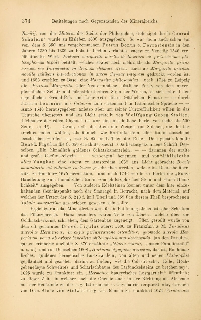 Basüij, von der Materia des Steins der Philosophen, Gefeitiget durch Conrad Schülern wurde zu Eisleben 1608 ausgegeben). So war denn auch schon ein von dem S. 350 uns vorgekommenen Petrus Bonus o. Ferrariensis in den Jahren 1330 bis 1339 zu Pola in Istrien verfafstes, zuerst zu Venedig 1546 ver- öffentlichtes Werk Pretiosa margarita iiovella de thesauro ac pretiof;is>iinH) plii- Imophorum lapide betitelt, welches später noch mehrmals als Margarita pretio- sissima seu Introductio in divinam chemiae artem, auch als Margarita pretiosa novella exhihens introductionem in artem chemiae integram gedruckt worden ist, und 1583 erschien zu Basel eine Margarita philosoplüca, noch 1714 zu Leipzig die „Pretiosa Margarita Oder Neu-erfundene köstliche Perle, von dem unver- gleichlichen Schatz und höchst-kostbahren Stein der Weisen, in sich haltend den' eigendlichen Grund-Rifs und Lehr-Arth dieser Göttlichen Kunst: — — durch Janum Lacinium aus Calahria zum erstenmahl in Lateinischer Sprache ■ Anno 1546 herausgegeben, anietzo aber um seiner Fürtrefflichkeit willen in das Teutsche übersetzet und ans Licht gestellt von Wolffgang Georg Stollen, Liebhaber der edlen Chymie (es war eine ansehnliche Perle, von mehr als 500 Seiten in 4°). Davon, dafs der Stein der Weisen von Solchen, die ihn be- trachtet haben wollten, als ähnlich wie Karfunkelstein oder Rubin aussehend beschrieben worden ist, war S. 82 im L Theil die Rede; Dem gemäfs konnte Ben ed. Figulus die S. 358 erwähnte, zuerst 1608 herausgekommene Schrift Des- selben „Eiu himmlisch güldenes Schatzkämmerlein, — —■ darinnen der uralte und grofse Carfunckelstein — — verborgen benennen und von*^Philal etha alias Vaughan eine zuerst zu Amsterdam 1668 ans Licht gebrachte Brevis manuductio ad riibinum caeJestem geschrieben werden, welche ins Deutsche über- setzt zu Hamburg 1675 herauskam, und noch 1746 wurde zu Berlin die „Kurze Handleitung zum himmlischen Rubin vom philosophischen Stein und seiner Heim- lichkeit ausgegeben. Von anderen Edelsteinen kommt unter dem hier einzu- haltenden Gesichtspunkt noch der Smaragd in Betracht, nach dem Material, auf welches der Urtext der S. 218 f. imL Theil und 359 f. in diesem Theil besprochenen Tabula smaragdina geschrieben gewesen sein sollte. Ergiebiger als das Mineralreich war für die Betitelung alchemistischer Schi-iften das Pflanzenreich. Ganz besonders waren Viele von Denen, welche über die Goldmacherkunst schrieben, dem Gartenbau zugeneigt. Offen gestellt wurde von dem oft genannten Bened. Figulus zuerst 1600 zu Frankfurt a. M. Paradisns aureolus Hermeticus, in cujus perlustratione ostenditur, quomodo aureola Hes- peridum poma ab arbore benedicta philosopliica sint decerpenda (an den Paradies- garten erinnerte auch die S. 370 erwähnte „Gloria mundi, sonsten Paradiestafel u. s. w.) und von Demselben 1608 ^.Hortulus ohjmpicus aureolus, das ist, Ein himm- lisches, güldenes hermetisches Lust-Gärtlein, von alten und neuen Plülosophis gepflantzet und gezielet, darinn zu finden, wie die Cölestivische, Edle, Hoch- gebenedeyte Schwelrofs und Scharlachbaum des Carfunckelsteins zu brechen sey. 1625 wurde zu Frankfurt ein „iZerMJetJCO-Spagyrisches Lustgärtlein öffentlich; zu dieser Zeit, in welcher noch die Chemie auch in der Richtung als Alchemie mit der Heilkunde zu der s. g. latrochemie o. Chymiatrie verquickt war, erschien von Dan. Stolz von Stolzenberg aus Böhmen zu Frankfurt 1624 Viridariuin