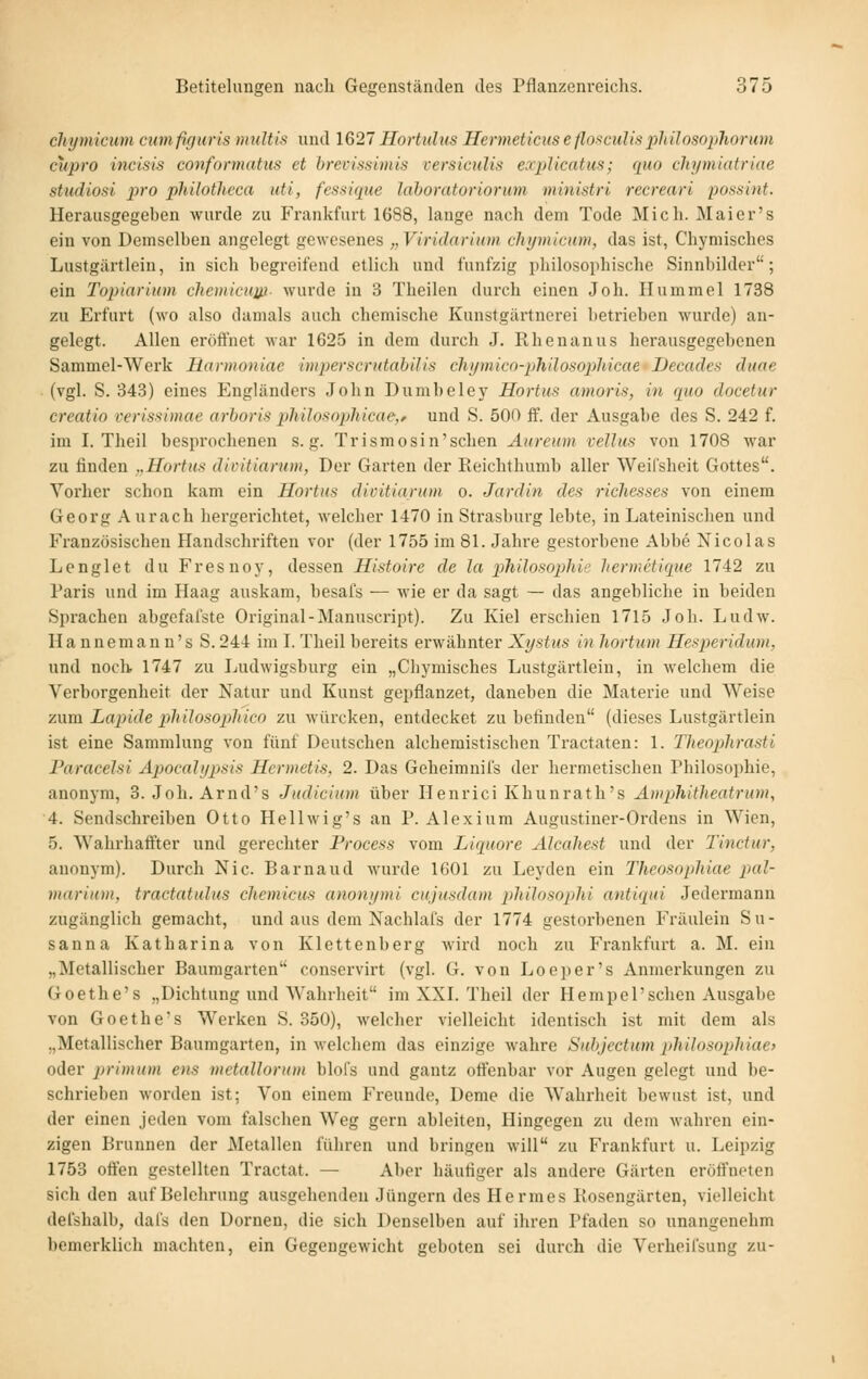chymicum cmnfif/tiris t)ndtis und 1627 Hortulus Hermeticus eflo^culispJiilosophorum cupro incisis conformatus et brevistiunis versiculis explicatus; quo cliymiatriae Studiosi pro philotlieca uti, fessique laboratoriorum ministri recreari possint. Herausgegeben wurde zu Frankfurt 1688, lange nach dem Tode Mich. Maier's ein von Demselben angelegt gewesenes „Viridarium chymicum, das ist, Chymisches Lustgärtlein, in sich begreifend ctlich und fünfzig philosoi)hische Sinnbilder; ein Topiarium cliemicuw- wurde in 3 Theilen dui'ch einen Joh. Hummel 1738 zu Erfurt (wo also damals auch chemische Kunstgärtnerei betrieben wurde) an- gelegt. Allen eröffnet war 1625 in dem durch J. Rhenanus herausgegebenen Sammel-Werk Harmoniae imperscrutabilis cliymico-philosophicae Decades duae ■ (vgl. S. 343) eines Engländers John Dumbeley Hortus amoris, in quo docetur creatio rerissimae arhori!? pliiloaopliicae,f und S. 500 ff. der Ausgabe des S. 242 f. im I. Theil besprochenen s. g. Trismosin'schen Aureum vellus von 1708 war zu finden „Hortus divitiarum, Der Garten der Reichthumb aller Weifsheit Gottes. Vorher schon kam ein Hortus divitiarum o. Jardin des richesses von einem Georg Aurach hergerichtet, welcher 1470 in Strasburg lebte, in Lateinischen und Französischen Handschriften vor (der 1755 im 81. Jahre gestorbene Abbe Nicolas Lenglet du Fresuoy, dessen Histoire de la pliilosophii' hermctique 1742 zu Paris und im Haag auskam, besafs — wie er da sagt — das angebliche in beiden Sprachen abgefafste Original-Manuscript). Zu Kiel erschien 1715 Joh. Ludw. Hannemann's S. 244 im I. Theil bereits erwähnter Xystus in liortnm He.'^peridum, und noch 1747 zu I^udwigsburg ein „Chymisches Lustgärtlein, in welchem die Verborgenheit der Natur und Kunst gepflanzet, daneben die Materie und Weise zwm Lapide philosophico zu würcken, entdecket zu betinden (dieses Lustgärtlein ist eine Sammlung von fünf Deutschen alchemistischen Tractaten: 1. Theophrasti Paracelsi Apocalypsis Hermetis, 2. Das Geheimnifs der hermetischen Philosophie, anonym, 3. Joh. Arnd's Judicium über Henrici Khunrath's Amphitheatrum, 4. Sendschreiben Otto Hellwig's an P. Alexium Augustiner-Ordens in Wien, 5. Wahrhaftter und gerechter Process vom Liquors Alcahest und der Tinctur, anonym). Durch Nie. Barnaud wurde 1601 zu Leyden ein Theosopliiae pal- marium, tractatulus chemicus anonymi cujusdam pliilosoplii antiqui Jedermann zugänglich gemacht, und aus dem Nachlafs der 1774 gestorbenen Fräulein Su- sanna Katharina von Klettenberg wird noch zu Frankfurt a. M. ein „Metallischer Baumgarten conscrvirt (vgl. G. von Loei)er's Anmerkungen zu Goethe's „Dichtung und Wahrheit im XXI. Theil der Hempel'sehen Ausgabe von Goethe's Werken S. 350), welcher vielleicht identisch ist mit dem als „Metallischer Baumgarten, in welcliem das einzige wahre Siibjectum philosophiae> oder primum ens metallorum blofs und gautz offenbar vor Augen gelegt und be- schrieben worden ist; Von einem Freunde, Deme die AVahrheit bevvust ist, und der einen jeden vom falschen Weg gern ableiten. Hingegen zu dem wahren ein- zigen Brunnen der Metallen führen und bringen will zu Frankfurt u. Leipzig 1753 offen gestellten Tractat. — Aber häufiger als andere Gärten eröffneten sich den auf Belehrung ausgehenden Jüngern des Hermes Kosengärten, vielleicht del'shalb, dafs den Dornen, die sich Denselben auf ihren Pfaden so unangenehm bemerklich machten, ein Gegengewicht geboten sei durch die Verheifsung zu-