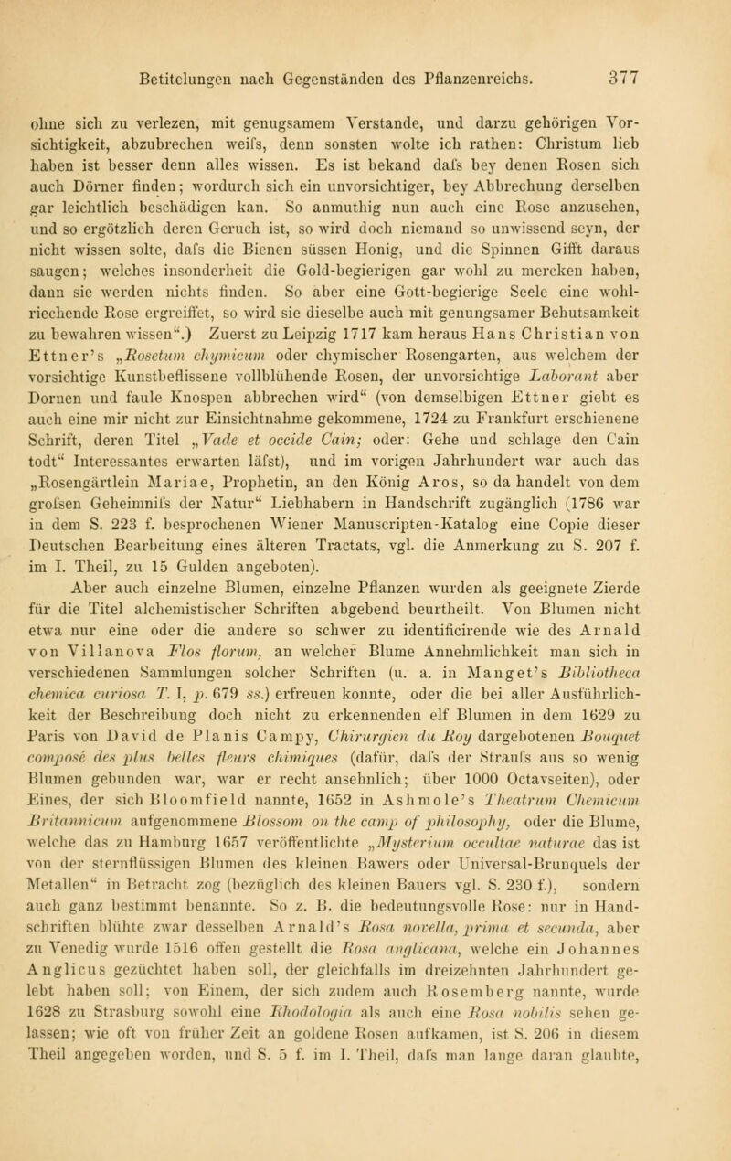 ohne sich zu verlezen, mit genügsamem Verstände, und darzu gehörigen Vor- sichtigkeit, abzubrechen weifs, denn sonsten wolte ich rathen: Christum lieb haben ist besser denn alles wissen. Es ist bekand dal's bey denen Rosen sich auch Dörncr finden; wordurch sich ein unvorsichtiger, bey Abbrechung derselben gar leichtlich beschädigen kau. So anmuthig nun auch eine Rose anzusehen, und so ergötzlich deren Geruch ist, so wird doch niemand so unwissend seyn, der nicht wissen solte, dafs die Bienen süssen Honig, und die Spinnen Gifft daraus saugen; welches insonderheit die Gold-begierigen gar wohl zu mercken haben, dann sie werden nichts finden. So aber eine Gott-begierige Seele eine wohl- riechende Rose ergreifiet, so wird sie dieselbe auch mit geuungsamer Behutsamkeit zu bewahren wissen.) Zuerst zu Leipzig 1717 kam heraus Hans Christian von Ettner's „Eosetum chijiiiicuin oder chymischer Rosengarten, aus welchem der vorsichtige Kunstbeflissene vollblühende Rosen, der unvorsichtige Laborant aber Dornen und faule Knospen abbrechen M'ird (von demselbigen Ettner giebt es auch eine mir nicht zur Einsichtnahme gekommene, 1724 zu Frankfurt erschienene Schrift, deren Titel y,Vade et occide Cain; oder: Gehe und schlage den Cain todt Interessantes erwarten läfst), und im vorigen Jahrhundert war auch das „Rosengärtlein Mariae, Prophetin, an den König Aros, so da handelt von dem grofsen Geheimniis der Natur Liebhabern in Handschrift zugänglich (1786 war in dem S. 223 f. besprochenen Wiener Manuscripten-Katalog eine Copie dieser Deutschen Bearbeitung eines älteren Tractats, vgl. die Anmerkung zu S. 207 f. im L Theil, zu 15 Gulden angeboten). Aber auch einzelne Blumen, einzelne Pflanzen wurden als geeignete Zierde für die Titel alchemistischer Schriften abgebend beurtheilt. Von Blumen nicht etwa nur eine oder die andere so schwer zu identificirende wie des Arnald von Villanova Flos florum, an welcher Blume Annehmlichkeit mau sich in verschiedeneu Sammlungen solcher Schriften (u. a. in Manget's Bibliotlicca chevüca curiosa T. I, j;. 679 ss.) erfreuen konnte, oder die bei aller Ausführlich- keit der Beschreibung doch nicht zu erkennenden elf Blumen in dem 1629 zu Paris von David de Planis Campy, Chirurgien du Boy da.rgehoteneii Bouquet composc de.s plus helles fleurs ehimiques (dafür, dafs der Straufs aus so wenig Blumen gebunden war, war er recht ansehnlich; über 1000 Octavseiten), oder Eines, der sich Bloomfield nannte, 1052 in Ashmole's Theatrum Chemicnm Britannicum aufgenommene Blussom on tJie camp of pliiloaophy, oder die Blume, welche das zu Hamburg 1657 veröffentlichte „Mysterium occultae naturae das ist von der sternflüssigen Blumen des kleinen Bawers oder Universal-Bruuquels der Metallen in Betracht zog (bezüglich des kleinen Bauers vgl. S. 230 f.), sondern auch ganz bestimmt benannte. So z. B. die bedeutungsvolle Rose: nur in Hand- schriften blühte zwar desselben Arnahrs Rosa novella, prima et secunda, aber zu Venedig wurde 1516 offen gestellt die Eosa anglicana, welche ein Johannes Anglicus gezüchtet haben soll, der gleichfalls im dreizehnten Jahrhundert ge- lebt haben soll; von Einem, der sich zudem auch Rosemberg nannte, wurde 1628 zu Strasburg sowohl eine Ehodohxjia als auch eine Eosa nohilis sehen ge- lassen; wie oft von früher Zeit an goldene Rosen aufkamen, ist S. 206 in diesem Theil angegeben worden, und S. 5 f. im I. Tlicil, dafs man lange daran glaubte,