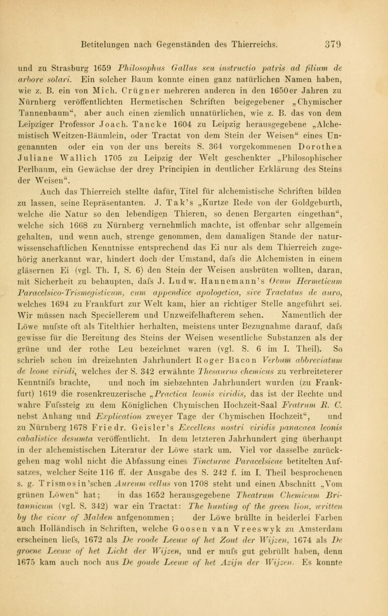 und zu Strasburg 1659 Philosophns Gallns seit instnictio jiatris ad fillum de urhore solari. Ein solcher Baum konnte einen ganz natürlichen Namen haben, wie z. B. ein von Mich. Crügner mehreren anderen in den 1650er Jahren zu Nürnberg veröftentlichten Hermetischen Schriften beigegebener „Chymischer Tannenbaum, aber auch einen ziemlich unnatürlichen, wie z. B. das von dem Leijiziger Professor Joach. Tancke 1604 zu Leipzig herausgegebene „Alche- mistisch Weitzen-Bäumlein, oder Tractat von dem Stein der Weisen eines Un- genannten oder ein von der uns bereits S. 364 vorgekommenen Dorothea Juliane Wallich 1705 zu Leipzig der Welt geschenkter „Philosophischer Perlbaum, ein Gewächse der drey Principien in deutlicher Erklärung des Steins der Weisen. Auch das Thierreich stellte dafür, Titel für alchemistische Schriften bilden zu lassen, seine Repräsentanten. J. Tak's „Kurtze Rede von der Goldgeburth, welche die Natur so den lebendige^ Thieren, so denen Bergarten eingethan, welche sich 1668 zu Nürnberg vernehmlich machte, ist offenbar sehr allgemein gehalten, und wenn auch, strenge genommen, dem damaligen Stande der natur- wissenschaftlichen Kenntnisse entsprechend das Ei nur als dem Thierreich zuge- hörig anerkannt war, hindert doch der Umstand, dafs die Alchemisten in einem gläsernen Ei (vgl. Th. I, S. 6) den Stein der Weisen ausbrüten wollten, daran, mit Sicherheit zu behaupten, dafs J. Ludw. Hannemann's Ocuin Hermeticum Faracehico-Trismegisticum, cum appendice apologetica, sice Tractatus de auro, welches 1694 zu Frankfurt zur AiVelt kam, hier an richtiger Stelle angeführt sei. Wir müssen nach Speciellerem und Unzweifelhafterem sehen. Namentlich der Löwe mufste oft als Titelthier herhalten, meistens unter Bezugnahme darauf, dafs gewisse für die Bereitung des Steins der Weisen wesentliche Substanzen als der grüne und der rothe Leu bezeichnet waren (vgl. S. 6 im I. Theil). So schrieb schon im dreizehnten Jahrhundert Roger Bacon Verhiim ahhreviatum de leone viridi, welches der S. 342 erwähnte Thesaurus cJiemicus zu verbreiteterer Kenntnifs brachte, und noch im siebzehnten Jahrhundert wurden (zu Frank- furt) 1619 die rosenkreuzerische „Practica leottis ctridis, das ist der Rechte und wahre Fufssteig zu dem Königlichen Cbymischen Hoclizeit-Saal Fratrum B. C. nebst Anhang und Explication zweyer Tage der C'hymischen Hochzeit, und zu Nürnberg 1678 Friedr. Geis 1 er's Excellens nostri viridis panacaea leonis cabalistice desumta veröffentlicht. In dem letzteren Jahrhundert ging überhaupt in der alchemistischen Literatur der Löwe stark um. Viel vor dasselbe zurück- gehen mag wohl nicht die Abfassung eines Tincturae Paracehtcae betitelten Auf- satzes, welcher Seite 116 ft'. der Ausgabe des S. 242 f. im L Theil besprochenen s. g. T rismos in'sehen ./l«re»m veUiis von 1708 steht und einen Abschnitt „Vom grünen Löwen hat; in das 1652 herausgegebene Theatrum Chemicum Bri- tannicum (vgl. S. 342) war ein Tractat: The huntimj of the green lion, nritten h}j the cicar of Maiden aufgenommen; der Löwe brüllte in beiderlei Farben auch Holländisch in Scjiriften, welche Goosen van Vreeswyk zu Amsterdam erscheinen liel's, 1672 als De roode Leemc of het Zotit der Wijzen, 1674 als De (jroene Leeuw of het Licht der Wijzen, und er mufs gut gebrüllt haben, denn 1675 kam auch noch aus De goude Leeuw of het Azijn der Wijzen. Es konnte