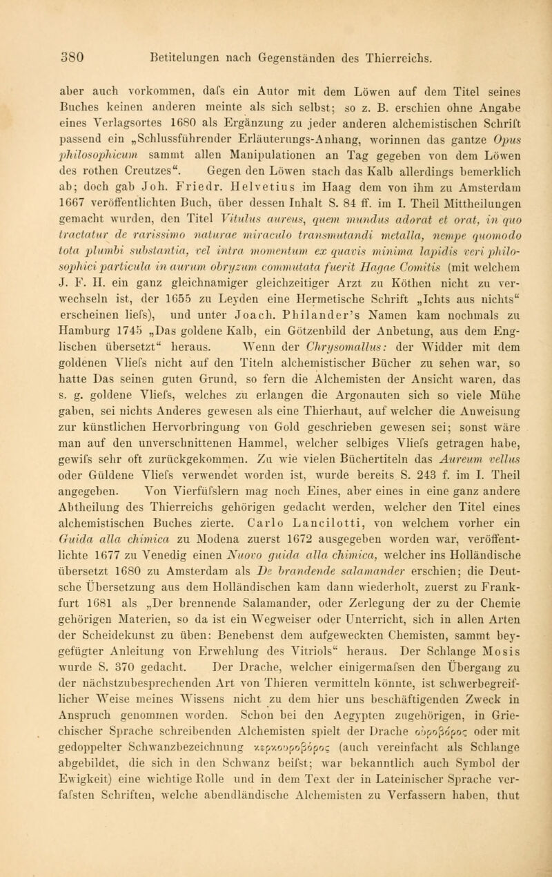 aber auch vorkommen, dafs ein Autor mit dem Löwen auf dem Titel seines Buches keinen anderen meinte als sich selbst; so z. B. erschien ohne Angabe eines Verlagsortes 1680 als Ergänzung zu jeder anderen alchemistischen Schrift passend ein „Schlussführender Erläuterungs-Anhang, worinnen das gantze Opus •philosopliicum sammt allen Manipulationen an Tag gegeben von dem Löwen des rothen Creutzes. Gegen den Löwen stach das Kalb allerdings bemerklich ab; doch gab Job. Friedr. Helvetius im Haag dem von ihm zu Amsterdam 1667 veröffentlichten Buch, über dessen Inhalt S. 84 ff. im L Theil Mittheilungen gemacht wurden, den Titel Vitulus aureus, quem mundus adorat et orat, in quo tractatur de rarissi77W naturae miraculo transmutandi tnetaUa, nempe quomodo tota plumbi substantia, rel intra momentum ex qua vis minima lapidis reri pliilo- sophiciparticula in aurum ohryzum commutata fuerit Hagae Comitis (mit welcliem J. F. H. ein ganz gleichnamiger gleichzeitiger Arzt zu Köthen nicht zu ver- wechseln ist, der 1655 zu Leyden eine Hermetische Schrift „Ichts aus nichts erscheinen liefs), und unter Joach. Philander's Namen kam nochmals zu Hamburg 1745 „Das goldene Kalb, ein Götzenbild der Anbetung, aus dem Eng- lischen übersetzt heraus. Wenn der Chri/somallHs: der Widder mit dem goldenen Yliefs nicht auf den Titeln alchemistischer Bücher zu sehen war, so hatte Das seinen guten Grund, so fern die Alchemisten der Ansicht waren, das s. g. goldene Vliefs, welches zu erlangen die Argonauten sich so viele Mühe gaben, sei nichts Anderes gewesen als eine Thierhaut, auf welcher die Anweisung zur künstlichen Hervorbringung von Gold geschrieben gewesen sei; sonst wäre man auf den unverschnittenen Hammel, welcher selbiges Vliefs geti'agen habe, gewifs sehr oft zurückgekommen. Zu wie vielen Büchertiteln das Aureum veJIus oder Güldene Vliefs verwendet worden ist, wurde bereits S. 243 f. im L Theil angegeben. Von Vierfüfslern mag noch Eines, aber eines in eine ganz andere Abtheilung des Thierreichs gehörigen gedacht werden, welcher den Titel eines alchemistischen Buches zierte. Carlo Lancilotti, von welchem vorher ein Guida alla chimica zu Modena zuerst 1672 ausgegeben worden war, veröffent- lichte 1677 zu Venedig einen Niiovo guida alla chimica, welcher ins Holländische übersetzt 1680 zu Amsterdam als De brandende Salamander erschien; die Deut- sche Übersetzung aus dem Holländischen kam dann wiederholt, zuerst zu Frank- furt 1681 als „Der brennende Salamander, oder Zerlegung der zu der Chemie gehörigen Materien, so da ist ein Wegweiser oder Unterricht, sich in allen Arten der Scheidekunst zu üben: Benebenst dem aufgeweckten Chemisten, sammt bey- gefügter Anleitung von Erwehlung des Vitriols heraus. Der Schlange Mosis wurde S. 370 gedacht. Der Drache, welcher einigermafsen den Übergang zu der nächstzubesprechenden Art von Thieren vermitteln könnte, ist schwerbegreif- licher Weise meines Wissens nicht zu dem hier uns beschäftigenden Zweck in Anspruch genommen worden. Schon bei den Aegj'pten zugehörigen, in Grie- chischer Sprache schreibenden Alchemisten spielt der Drache o'jpojiopoc oder mit gedoppelter Schwanzbezeichnung y.spxo'jpoßdpoc (auch vereinfacht als Schlange abgebildet, die sich in den Schwanz beifst; war bekanntlich auch Symbol der Ewigkeit) eine wichtige Rolle und in dem. Text der in Lateinischer Sprache ver- fafsten Schriften, welche abendländische Alchemisten zu Verfassern haben, thut