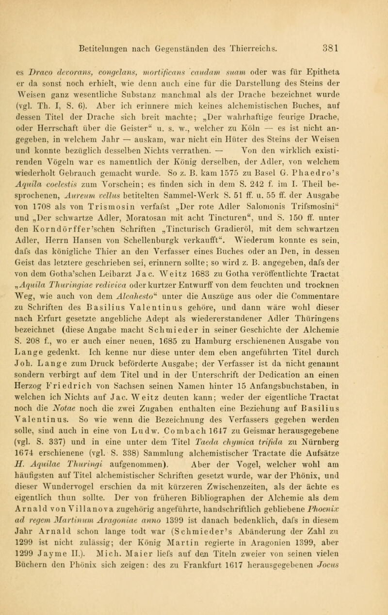 es Draco decorans, coinjelcms, tiiortißcans caudam mam oder was für Epitheta er da sonst noch erhielt, wie denn auch eine für die Darstellung des Steins der Weisen ganz wesentliche Suhstanz manchmal als der Drache hezeichnet wurde (vgl. Th. I, S. 6). Aber ich erinnere mich keines alchemistischcn Buches, auf dessen Titel der Drache sich breit machte; „Der wahrhaftige feurige Drache, oder Herrschaft über die Geister u. s. w., welcher zu Köln — es ist nicht an- gegeben, in welchem Jahr — auskam, war nicht ein Hüter des Steins der Weisen und konnte bezüglich desselben Nichts verrathen. — Von den wirklich existi- renden Vögeln war es namentlich der König derselben, der Adler, von welchem wiederholt Gebrauch gemacht wurde. So z. B. kam 1575 zu Basel G. Phaedro's Aquila coelcstis zum Vorschein; es finden sich in dem S. 242 f. im I. Theil be- sjjrochenen, Aureum vcUks betitelten Sammel-Werk S. 51 ff. u. 55 ff. der Ausgabe von 1708 als von Tr Ismo sin verfaist „Der rote Adler Salomonis Trifsmosini und „Der schwartze Adler, Moratosan mit acht Tincturen, und S. 150 ff. unter den Kor ndör ff er'sehen Schriften „Tincturisch Gradieröl, mit dem schwartzen Adler, Herrn Hansen von Schellenburgk verkaufft. Wiederum konnte es sein, dafs das königliche Thier an den Verfasser eines Buches oder an Den, in dessen Geist das letztere geschrieben sei, erinnern sollte; so wird z. B. angegeben, dafs der von dem Gotha'schen Leibarzt Jac. AVeitz 1683 zu Gotha veröffentlichte Tractat nAquila Thuringiae rediviva oderkurtzer Entwurff von dem feuchten und trocknen Weg, wie auch von dem Alcahesto''^ unter die Auszüge aus oder die Commentare zu Schriften des Basilius Valentinus gehöre, und dann wäre wohl dieser nach Erfurt gesetzte angebliche Adept als wiedererstandener Adler Thüringens bezeichnet (diese Angabe macht Schmieder in seiner Geschichte der Alchemie S. 208 f., wo er auch einer neuen, 1685 zu Hamburg erschienenen Ausgabe von Lange gedenkt. Ich kenne nur diese unter dem eben angeführten Titel durch Joh. Lange zum Druck beförderte Ausgabe; der Verfasser ist da nicht genannt sondern verbirgt auf dem Titel und in der Unterschrift der Dedication an einen Herzog Friedrich von Sachsen seinen Namen hinter 15 Anfangsbuchstaben, in welchen ich Nichts auf Jac. Weitz deuten kann; weder der eigentliche Tractat noch die Notae noch die zwei Zugaben enthalten eine Beziehung auf Basilius Valentinus. So wie wenn die Bezeichnung des Verfassers gegeben werden solle, sind auch in eine von Ludw. Combach 1617 zu Geismar herausgegebene (vgl. S. 337) und in eine unter dem Titel Taeda cliijmica trifida zu Nürnberg 1674 erschienene (vgl. S. 338) Sammlung alchemistischer Tractate die Aufsätze H. Aquilae Thurinyi aufgenommen). Aber der Vogel, welcher wohl am häufigsten auf Titel alchemistischer Schriften gesetzt wurde, war der Phönix, und dieser Wundervogel erschien da mit kürzeren Zwischenzeiten, als der ächte es eigentlich thun sollte. Der von früheren Bibliographen der Alchemie als dem Arnald von Villanova zugehörig angeführte, handschriftlich gebliebene l'hoenix ad regem Martininn Aragoniae anno 1399 ist danach bedenklich, dafs in diesem Jahr Arnald schon lange todt war (Schmieder's Abänderung der Zahl zu 1299 ist nicht zulässig; der König Martin regierte in Aragonien 1399, aber 1299 Jayme H.). Mich. Maier liel's auf den Titeln zweier von seinen vielen Büchern den Phönix sich zeigen: des zu Frankfurt 1617 herausgegebenen Jocus
