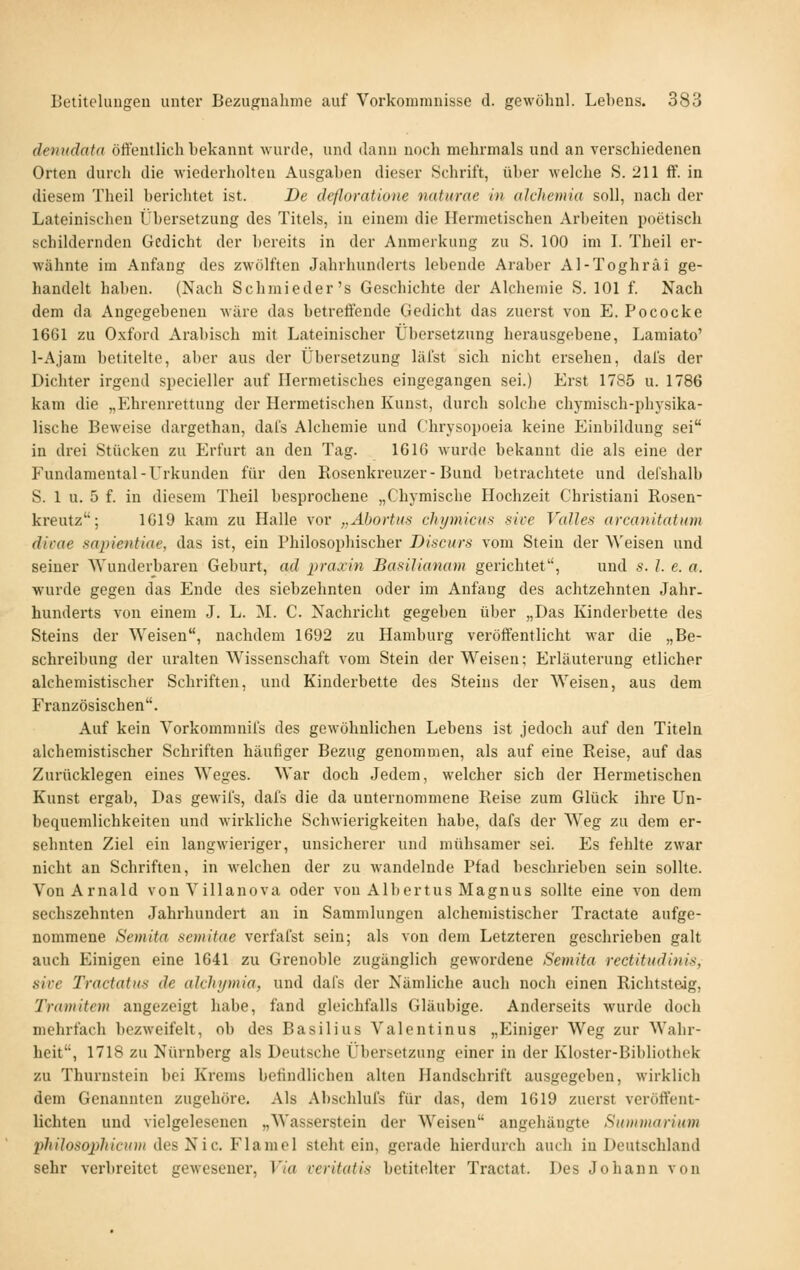 denudata öffentlich bekannt wurde, und dann noch mehrmals und an verschiedenen Orten durch die wiederholten Ausgaben dieser Schrift, über welche S. 211 ff. in diesem Theil berichtet ist. De deßoratione naturae in alchemia soll, nach der Lateinischen Übersetzung des Titels, in einem die Hermetischen Arbeiten poetisch schildernden Gedicht der bereits in der Aimierkung zu S. 100 im L Theil er- wähnte im Anfang des zwölften Jahrhunderts lebende Araber Al-Toghräi ge- handelt haben. (Nach Schmieder's Geschichte der Alchemie S. 101 f. Nach dem da Angegebeneu wäre das betreffende Gedicht das zuerst von E. Pococke 1661 zu Oxford Arabisch mit Lateinischer Übersetzung herausgebene, Lamiato' l-Ajam betitelte, aber aus der Übersetzung läfst sich nicht ersehen, dai's der Dichter irgend specieller auf Hermetisches eingegangen sei.) Erst 1785 u. 1786 kam die „P'hrenrettung der Hermetischen Kunst, durch solche chj-misch-physika- lische Beweise dargethan, daLs Alchemie und Chrysopoeia keine Einbildung sei in drei Stücken zu Erfurt an den Tag. 1616 wurde bekannt die als eine der Fundamental - Urkunden für den Kosenkreuzer - Bund betrachtete und defshalb S. 1 u. 5 f. in diesem Theil besprochene „Chymische Hochzeit Christiani Rosen- kreutz; 1619 kam zu Halle vor ,,AbortHn chymicu>< sice Valles arcanitatxm dicae sapientiae, das ist, ein Philosophischer Discurs vom Stein der Weisen und seiner Wunderbaren Geburt, ad praxin Basilianam gerichtet, und s. /. e. a. wurde gegen das Ende des siebzehnten oder im Anfang des achtzehnten Jahr- hunderts von einem J. L. M. C. Nachricht gegeben über „Das Kinderbette des Steins der Weisen, nachdem 1692 zu Hamburg veröffentlicht war die „Be- schreibung der uralten Wissenschaft vom Stein der Weisen; Erläuterung etlicher alchemistischer Schriften, und Kinderbette des Steins der Weisen, aus dem Französischen. Auf kein Vorkommnil's des gewöhnlichen Lebens ist jedoch auf den Titeln alchemistischer Schriften häufiger Bezug genommen, als auf eine Reise, auf das Zurücklegen eines Weges. War doch Jedem, welcher sich der Hermetischen Kunst ergab, Das gewifs, dals die da unternommene Reise zum Glück ihre Un- bequemlichkeiten und wirkliche Schwierigkeiten habe, dafs der Weg zu dem er- sehnten Ziel ein langwieriger, unsicherer und mühsamer sei. Es fehlte zwar nicht an Schriften, in welchen der zu wandelnde Pfad beschrieben sein sollte. VonArnald von Tillanova oder vou Albertus Magnus sollte eine von dem sechszehnten Jahrhundert an in Sammlungen alchemistischer Tractate aufge- nommene Semiia scmitae verfafst sein; als von dem Letzteren geschrieben galt auch Einigen eine 1641 zu Grenoble zugänglich gewordene Semita rectitudinis, sive Tractatus de alchymia, und dafs der Nämliche auch noch einen Richtsteig, Tramitem angezeigt habe, fand gleichfalls Gläubige. Anderseits wurde doch mehrfach bezweifelt, ob des Basilius Valentinus „Einiger Weg zur Wahr- heit, 1718 zu Nürnberg als Deutsche Übersetzung einer in der Kloster-Bibliothek zu Thurnstein bei Krems befindlichen alten Handschrift ausgegeben, wirklich dem Genannten zugehöre. Als Abschlufs für das, dem 1619 zuerst veröffent- lichten und vielgelesenen „Wassei'stein der Weisen angehängte Sitmmarium phiJosojihicxin des Nie. Flamel steht ein, gerade hierdurch auch in Deutschland sehr verbreitet gewesener, Via veritatis betitelter Tractat. Des Johann von