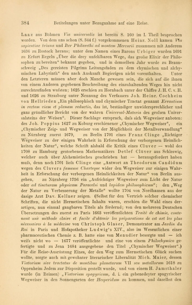 Laaz aus Bühmcn Via universalis ist bereits S. 160 im I. Theil besprochen worclen. Von dem uns schon (S. 344 f.) vorgekommenen Heinr. Xoll kamen TTfa mpientiae triuna und Iter Philarethi ad montem Mercurii zusammen mit Anderem 1636 zu Rostock heraus; unter dem Namen eines Barons ürbiger wurden 1691 zu Erfurt Regeln „Über die drey unfehlbaren Wege, das grofse Elixir der Philo- sophen zubereiten bekannt gegeben, und in demselben Jahr wurde zu Braun- schweig „Des gereisten Pilgrims Leitungsfaden zu dem chymischen und alchy- mischen Labyrinth' den nach Auskunft Begierigen nicht vorenthalten. Unter den Letzteren müssen aber doch Manche gewesen sein, die sich auf die ihnen von einem Anderen gegebenen Beschreibung des einzuhaltenden Weges hin nicht zurechtzufinden wufsten; 1625 erschien zu Hornbach unter der Chiffre J. H. C. v. H. und 1626 zu Strasburg unter Nennung des Verfassers Job. Heinr. Cochheim von Hellrieden „Ein philosophisch und chymischer Tractat genannt Errantium in rectum viam et planam reäuctio, das ist, beständiger unwidersprechlicher und ganz gründlicher Bericht von der wahren Vniversal-Materia des grofsen Univer- salsteins der Weisen. Dieser Sachlage entsprach, dafs sich Wegweiser anboten: des Joh. Poppius 1627 zu Koburg erschienener „Chymischer Wegweiser, ein „Chymischer Zeig- und Wegweiser von der Möglichkeit der Metallverwandlung zu Nürnberg zuerst 1679, zu Berlin 1701 eines Franz Clinge „Richtiger Wegweiser zu der einigen Wahrheit in Erforschung der verborgenen Heimlich- keiten der Natur, welche Schrift alsbald die Kritik eines Cluver — wohl des 1708 zu Hamburg gestorbenen Mathematikers Detlef Clüver aus Schleswig, welcher auch über Alchemistisches geschrieben hat — herausgefordert haben mufs, denn noch 1701 liefs Clinge eine „Antwort an Theodorum Candidum wegen des Cluver s fameuse Cliarterme wider den Wegweiser zur einigen Wahr- heit in Erforschung der verborgenen Heimlichkeiten der Natur von Berlin aus- gehen, zu Nürnberg 1756 ein „Aufrichtiger Wegweiser zum Licht der Natur oder ad tinctiiram i^hysicam Paracelsi und lapidem ijliilosophicum-^ den „Weg der Natur zu Verbesserung der Metalle wollte 1704 von Nordhausen aus der dasige Arzt Dav. Kellner zeigen. (Selbst für den Vertrieb solcher chemischer Schriften, die nicht Hermetischen Inhalts waren, erschien die Wahl eines der- artigen, nun einmal gangbaren Titels als fördernd; von den mehreren Deutschen Übersetzungen des zuerst zu Paris 1668 veröffentlichten Traite de chimie, conte- nant nn'e methode daire et facile d'obtenir Jes jurparations de cet art les ^j/h-s necessaires ä la medecine von Christoph Glaser, Demonstrator am Jardiu du Mol in Paris und Hofapotheker Ludwig's XIV., also im Wesentlichen einer pharmaceutischen Chemie z. B. hatte eine von Menudier besorgte und — ich weifs nicht wo — 1677 veröffentlichte und eine von einem Fhilochymico ge- fertigte und zu Jena 1G84 ausgegebene den Titel „Chymischer Wegweiser.) Für die Reise-Ausrüstung Eines, der den Weg zum Hermetischen Glück suchen wollte, sorgte auch mit gewohnter literarischer Liberalität Mich. Maier, dessen Viatorium sive tractatus de viontibus planetarum VII seu vietaUorum 1618 zu Oppenheim Jedem zur Disposition gestellt wurde, und von einem H. Jamsthaler wurde (in Reimen) „Viatorium spacjyricum, d. i. ein gebenedeyter spagyrischer Wegweiser in den Sonnengarten der Hesperidum zu kommen, und daselbst den