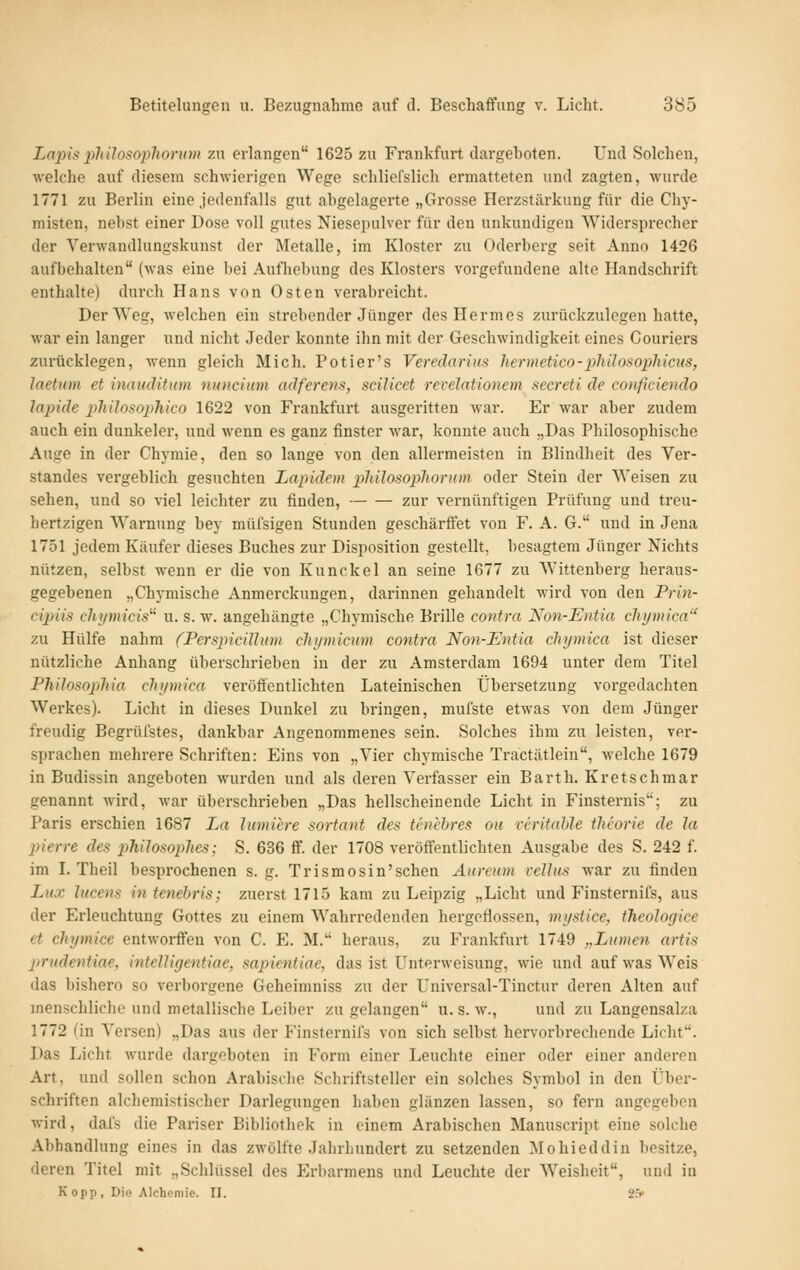 Lapis philosoplionun zu erlangen 1625 zu Frankfurt dargeboten. Und Solchen, welche auf diesem schwierigen Wege schliefslich ermatteten und zagten, wurde 1771 zu Berlin eine jedenfalls gut abgelagerte „Grosse Herzstärkung für die Chy- misten, nebst einer Dose voll gutes Niesepulver für den unkundigen AVidersprecher der Yerwandlungskunst der Metalle, im Kloster zu Oderberg seit Anno 1426 aufbehalten (was eine bei Autliebung des Klosters vorgefundene alte Handschrift enthalte) durch Hans von Osten verabreicht. Der Weg, welchen ein strebender Jünger des Hermes zurückzulegen hatte, war ein langer und nicht Jeder konnte ihn mit der Geschwindigkeit eines Couriers zurücklegen, wenn gleich Mich. Potier's Veredarius hermetico-pliilosopliicus, Jaetum et inaudititm nuncium adferens, scilicet revelationem secreti de conficiendo lapide pliilosophico 1622 von Frankfurt ausgeritten war. Er war aber zudem auch ein dunkeler, und wenn es ganz finster war, konnte auch „Das Philosophische Auge in der Chymie, den so lange von den allermeisten in Blindheit des Ver- standes vergeblich gesuchten Lapidem philosophonim oder Stein der Weisen zu sehen, und so viel leichter zu finden, zur vernünftigen Prüfung und treu- hertzigen Warnung bey müfsigen Stunden geschärffet von F. A. G. und in Jena 1751 jedem Käufer dieses Buches zur Disposition gestellt, besagtem Jünger Nichts nützen, selbst wenn er die von Kunckel an seine 1677 zu Wittenberg heraus- gegebenen „Chymische Anmerckungen, darinnen gehandelt wird von den Prin- cijnis chymicis^^ u. s. w. angehängte „Chymische Brille contra Non-Entia clujmica zu Hülfe nahm (Perspicühnn chi/micum contra Non-Entia chymica ist dieser nützliche Anhang überschrieben in der zu Amsterdam 1694 unter dem Titel Philosophia chymica veröffentlichten Lateinischen Übersetzung voi'gedachten Werkes). Licht in dieses Dunkel zu bringen, mufste etwas von dem Jünger freudig Begrüfstes, dankbar Angenommenes sein. Solches ihm zu leisten, ver- sprachen mehrere Schriften: Eins von „Vier chymische Tractätlein, welche 1679 in Budissin angeboten wurden und als deren Verfasser ein Barth. Kretschmar genannt wird, war überschrieben „Das hellscheinende Licht in Finsternis; zu Paris erschien 1687 La lumiere sortant des tcnebres ou reritable tlieorie de la pierre des philosopJies; S. 636 ff. der 1708 veröffentlichten Ausgabe des S. 242 f. im I. Theil besprochenen s. g. Trismosin'schen Aureum velJus war zu finden Lux hicens intenebris; zuerst 1715 kam zu Leipzig „Licht und Finsternifs, aus der Erleuchtung Gottes zu einem Wahrredenden hergeflossen, mystice, theoloyice et chymice entworffen von C. E. M. heraus, zu Frankfurt 1749 „Lumen artis prndentiae, intelligentiae, sapientiae, das ist Unterweisung, wie und auf was Weis das bishero so verborgene Geheimniss zu der Universal-Tinctur deren Alten auf menschliche und metallische Leiber zu gelangen u. s. w., und zu Langensalza 1772 (in Versen) „Das aus der Finsternifs von sich selbst hervorbi-echende Licht. Das Licht Avurde dargeboten in Form einer Leuchte einer oder einer anderen Art, und sollen schon Arabische Schriftsteller ein solches Symbol in den Über- schriften alchemistischer Darlegungen haben glänzen lassen, so fern angegeben wird, dafs die Pariser Bibliothek in einem Arabischen Manuscript eine solche Abhandlung eines in das zwölfte Jahrhundert zu setzenden Mohieddin besitze, deren Titel mit „Schlüssel des Erbarmens und Leuchte der Weisheit, und in Kopp, Die Alcheniie. II. 2.=>