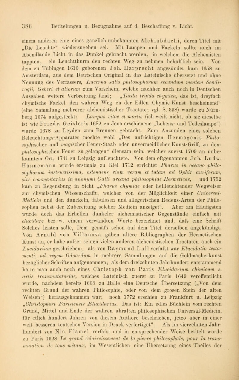 einem anderen eine eines gänzlich unbekannten Alehiab dachi, deren Titel mit „Die Leuchte wiederzugeben sei. Mit Lampen und Fackeln sollte auch im Abendlande Licht in das Dunkel gebracht werden, in welchem die Alchemisten tappten, ein Leuchtthurm den rechten Weg zu nehmen behülflich sein. You dem zu Tübingen 1610 geborenen Job. Harprecht angezündet kam 1658 zu Amsterdam, aus dem Deutschen Original in das Lateinische übersetzt und ohne Nennung des Verfassers, Lucerna salis pMlosopliorum secimdum meutern Sendi- Togii, Gehen et aliorum zum Vorschein, welche nachher auch noch in Deutschen Ausgaben weitere Verbreitung fand; „Taeda trifida chijmica, das ist, drej'fach chymische Fackel den wahren Weg zu der Edlen Chj-mie-Kunst bescheinend (eine Sammlung mehrerer alchemistischer Tractate; vgl. S. 338) wurde zu Nürn- berg 1674 aufgesteckt: Lampas vitae et mortis (ich weifs nicht, ob sie dieselbe ist wie Friedr. Geisler's 1682 zu Jena erschienene „Lebens- und Todeslampe) wurde 1678 zu Leyden zum Brennen gebracht. Zum Anzünden eines solchen Beleuchtungs-Apparates mochte wohl „Des aufrichtigen Hermogenis Philo- sophisclier und magischer Feuer-Staab oder unvermeidlicher Kunst-Griff, zu dem 2)liilosophischen Feuer zu gelangen diensam sein, welcher zuerst 1709 an unbe- kanntem Ort, 1741 zu Leipzig aufleuchtete. Von dem oftgenannten Job. Ludw. Hannemann wurde erstmals zu Kiel 1712 errichtet Pharus in oceano philo- sophorum instrnctissima, ostendens viam veram et tutam ad Ophir auriferum, sive commcntarius in anonymi Galli arcana philosopliiae Hermeticae, und 1752 kam zu Regensburg in Sicht „Pharus chymiae oder hellleuchtender Wegweiser zur chymischen Wissenschafft, welcher von der Möglichkeit einer Universal- Medicin und den dunckeln, fabulosen und allegorischen Redens-Arten der Philo- sophen nebst der Zubereitung solcher Medicin anzeiget. Aber am Häufigsten wurde doch das Erhellen dunkeler alchemistischer Gegenstände einfach mit elucidare bez.-w. einem verwandten Worte bezeichnet und, dafs eine Schrift Solches leisten solle, Dem gemäfs schon auf dem Titel derselben angekündigt. Von Arnald von Villanova gaben ältere Bibliographen der Hermetischen Kunst an, er habe aufser seinen vielen anderen alchemistischen Tractaten auch ein XiAadarww geschrieben; als vonEaymund Lull verfafst war £'ZMci(^ai/o testa- menti, ad regem Odoardmn in mehrere Sammlungen auf die Goldmacherkunst bezüglicher Schriften aufgenommen; als dem dreizehnten Jahrhundert entstammend hatte man auch noch eines Christoph von Paris Elucidarium chimicum s. artis transmutatoriae, welches Lateinisch zuerst zu Paris 1649 veröffentlicht wurde, nachdem bereits 1608 zu Halle eine Deutsche Übersetzung („Von dem rechten Grund der wahren Philosophie, oder von dem grosen Stein der alten Weisen) herausgekommen war; noch 1772 erschien zu Frankfurt u. Leipzig yiChristophori Parisieusis Ehicidarius. Das ist: Ein edles Büchlein vom rechten Grund, Mittel und Ende der wahren uhralten philosophischen Universal-Medicin, für etlich hundert Jahren von diesem Authore beschrieben, jetzo aber in einer weit besseren teutschen Version in Druck verfertiget. Als im vierzehnten Jahr- hundert von Nie. Flame 1 verfafst und in entsprechender Weise betitelt wurde zu Paris 1628 Le grand eclaircissemcnt de la pierre pliilosophale, pour la trans- vndation de tous metaitx, im W^esentlicheu eine Übersetzung eines Theiles der