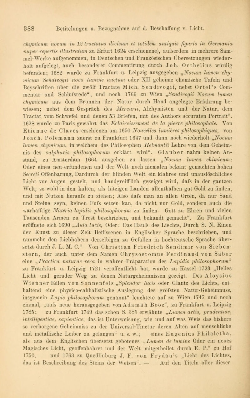 chymieum novum in 12 tractatus divisum et totidem antiquis figuris in Germania nuper repertis illnstratum zu Erfurt 1624 erschienene), aufserdem in mehrere Sam- mel-Werke aufgenommen, in Deutschen und B'ranzösischen Übersetzungen wieder- holt aufgelegt, auch besonderer Commentirung durch Joh. Orthelius würdig befunden; 1682 wurde zu Frankfurt u. Leipzig ausgegeben „Novum lumen chy- mieum Sendivogii novo lumine auctum oder XII geheime chemische Tafeln und Bevschriften über die zwölf Tractate Mich. Sendivogii, nebst Ortel's Com- mentar und Schlufsrede, und noch 1766 zu Wien „Sendivogii Novum htmen chymieum aus dem Brunnen der Natur durch Hand angelegte Erfahrung be- wiesen; nebst dem Gespräch des Mercurii, Alchymisten und der Natur, dem Tractat vom Schwefel und denen 53 Briefen, mit des Authors accuraten Portrait. 1628 wurde zu Paris gewährt das Eclaircissement de la pierre philosoplude. Von Etienne de Claves erschienen um 1650 jVbi<i'eZ?es lumieresphilosopihicptes, von Joach. Polemann zuerst zu Frankfurt 1647 und dann noch wiederholt „Novum lumen chymieum, in welchem des Philosophen Helmontii Lehre von dem Geheim- nis des sulphuris philosophorum erklärt wird. Glaub er nahm keinen An- stand, zu Amsterdam 1664 ausgehen zu lassen .,Novum lumen chimieum: Oder eines neu-erfundenen und der Welt noch niemalen bekant gemachten hohen Secreti Offenbarung, Dardurch der blinden Welt ein klahres und unauslöschliches Licht vor Augen gesteh, und handgreiftlich gezeiget wird, dafs in der gantzen Welt, so wohl in den kalten, als hitzigen Landen allenthalben gut Gold zu finden, und mit Nutzen heraufs zu ziehen; Also dafs man an allen Orten, da nur Sand und Steine seyn, keinen Fufs setzen kan, da nicht nur Gold, sondern auch die warhafftige Materia lapidis philosophorum zu finden. Gott zu Ehren und vielen Tausenden Armen zu Trost beschrieben, und bekandt gemacht. Zu Frankfurt eröffnete sich 1690 „Aula lucis, Oder: Das Haufs des Liechts, Durch S. N. Einen der Kunst zu dieser Zeit Beflissenen in Englischer Sprache beschrieben, und nunmehr den Liebhabern derselbigen zu Gefallen in hochteutsche Sprache über- setzt durch J. L. M. C. Von Christian Friedrich Sendimir von Sieben- stern, der auch unter dem Namen Chrysostomus Ferdinand von Sabor eine „Practica miturae vera in wahrer Präparation des Lapidis philosophorum zu Frankfurt u. Leipzig 1721 veröffentlicht hat, wurde zu Kassel 1723 „Helles Licht und gerader Weg zu denen Naturgeheimnissen gezeigt. Des Aloysius Wienner Edlen von Sonnenfels „Splendor lucis oder Glantz des Lichts, ent- haltend eine physico-cabbalistische Auslegung des gröfsten Natur-Geheimnuss, insgemein Lajns philosopjhorum genannt leuchtete auf zu Wien 1747 und noch einmal, „aufs neue herausgegeben vonAdamah Booz, zu Frankfurt u. Leipzig 1785; zu Frankfurt 1749 das schon S. 385 erwähnte „Lumen artis, prudentiae, intelligentiae, sapientiae, das ist Unterweisung, wie und auf was Weis das bishero so verborgene Geheimniss zu der Universal-Tinctur deren Alten auf menschliche und metallische Leiber zu gelangen u. s. w.; eines Eugenius Philaletha, als aus dem Englischen übersetzt gebotenes „Lumen de lumine Oder ein neues Magisches Licht, geoffenbahret und der Welt mitgetheilet durch E. P. zu Hof 1750, und 1763 zu Quedlinburg J. F. von Frydau's „Licht des Lichtes, das ist Beschreibung des Steins der Weisen. — Auf den Titeln aller dieser
