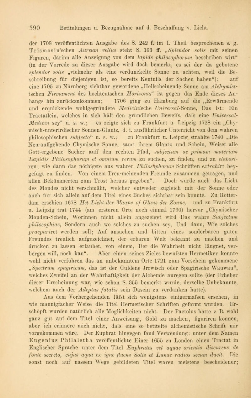 der 1708 veröffentlichten Ausgabe des S. 242 f. im I. Theil besprochenen s. g. Trismosin'sclien Aureum reUus steht S. 163 ff. „Splendar solis mit seinen Figuren, darinn alle Anzeigung von dem lapicle philosoplwnun beschriben wirf' (in der Vorrede zu dieser Ausgabe wird doch bemerkt, es sei der da gebotene splendor solis „vielmehr als eine verdunckelte Sonne zu achten, weil die Be- schreibung für diejenigen ist, so bereits Kentnifs der Sachen haben); auf eine 1705 zu Nürnberg sichtbar gewordene „Hellscheinende Sonne am Alchymist- ischen Firmament des hochteutschen Horizonts ist gegen das Ende dieses An- hangs hin zurückzukommen; 1706 ging zu Hamburg auf die ,,Erwärmende und erquickende wohlgegründete 3Iedicinische Unirersal-Soaae, Das ist: Ein Tractätlein, welches in sich hält den gründlichen Beweifs, dafs eine TJniversal- Medicin sey u. s. w.; es zeigte sich zu Frankfurt u. Leipzig 1728 ein „Chj-- misch-unterirdischer Sonnen-Glantz, d. i. ausführlicher Unterricht von dem wahren philosophischen snhjecto u. s. w.; zu Frankfurt u. Leipzig strahlte 1740 „Die Neu-auffgehende Chymische Sonne, samt ihrem Glantz und Schein, Weiset alle Gott-ergebene Sucher auff den rechten Pfad, subjectum ac primam materiam Lapidis Philosopliorum et omnium rerum zu suchen, zu finden, und zu elabori- ren; wie dann das nöthigste aus wahrer Pliilosbpliorum Schrifften extrahirt bey- gefügt zu finden. Von einem Treu-meinenden Freunde zusammen getragen, und allen Bekümmerten zum Trost heraus gegeben''. Docli wurde auch das Licht des Mondes nicht verschmäht, welcher entweder zugleich mit der Sonne oder auch für sich allein auf dem Titel eines Buches sichtbar sein konnte. Zu Rotter- dam erschien 1678 Het Licht der Manne of Glatis der Zonne. und zu Frankfurt u. Leipzig trat 1744 (am ersteren Orte noch einmal 1760) hervor „Chymischer Monden-Scheiu, Worinnen nicht allein angezeiget wird Das wahre Subjectum philosopliiae, Sondern auch wo solches zu suchen sey, Und dann, Wie solches praeparivQi werden soll; Auf ansuchen und bitten eines sonderbaren guten Freundes treulich aufgezeichnet, der erbaren Welt bekannt zu machen und drucken zu lassen erlaubet, von einem. Der die Wahrheit nicht läugnet, ver- bergen will, noch kan. Aber einen seines Zieles bewufsten Hermetiker konnte wohl nicht verführen das an unbekanntem Orte 1721 zum Vorschein gekommene „Spjectrum spagiricum, das ist der Güldene Jrrwisch oder Spagirische Wauwau, welches Zweifel an der Wahrhaftigkeit der Alchemie anregen sollte (der Urheber dieser Erscheinung war, wie schon S. 355 bemerkt wurde, derselbe Unbekannte, welchem auch der Adeptus fatalis sein Dasein zu verdanken hatte). Aus dem Vorhergehenden läfst sich wenigstens einigermafsen ersehen, in wie mannigfacher Weise die Titel Hermetischer Schriften geformt wurden. Er- schöpft wurden natürlich alle Möglichkeiten nicht. Der Pactolus hätte z. B. wohl ganz gut auf dem Titel einer Anweisung, Gold zu machen, figuriren können, aber ich erinnere mich nicht, dafs eine so betitelte alchemistische Schrift mir vorgekommen wäre. Der Euphrat hingegen fand Verwendung: unter dem Namen Eugenius Philaletha veröffentlichte Einer 1655 zu London einen Tractat in Englischer Sprache unter dem Titel Euphrates vel aquae orientis discursus de fönte secreto, cujus arpia ex igne flueus Solis et Lunae radios secum ducit. Die sonst noch auf nassem Wege gebildeten Titel waren meistens bescheidener;
