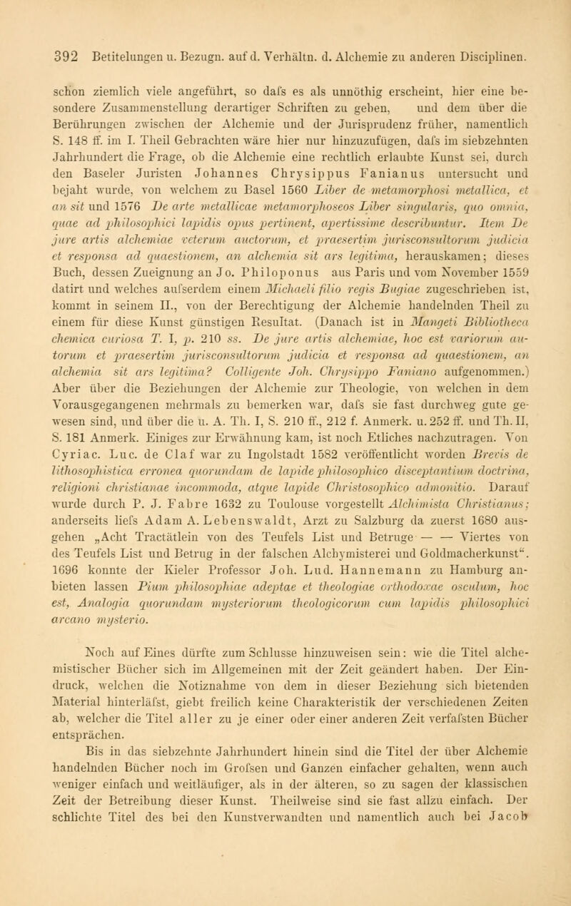 schon ziemlich viele angeführt, so dal's es als unnöthig erscheint, hier eine be- sondere Zusammenstellung derartiger Schriften zu geben, und dem über die Bei'ührungen zwischen der Alchemie und der Jurisprudenz früher, namentlich S. 148 if. im I. Theil Gebrachten wäre hier nur hinzuzufügen, dafs im siebzehnten Jahrhundert die Frage, ob die Alchemie eine rechtlich erlaubte Kunst sei, durch den Baseler Juristen Johannes Chrysippus Fanianus untersucht und bejaht wurde, von Melchem zu Basel 1560 Liber de metamorphosi metaUica, et an sit und 1576 De arte metallicae metamorplioseos Liber singularis, quo omnia, quae ad ithilosophici lapidis opus pertinent, apertissime deseribuntur. Item De jure artis aJchemiae veterum auctorum, et praesertim jiirisconsidtorum judicia et responsa ad quaestionem, an alchemia sit ars legitima, herauskamen; dieses Buch, dessen Zueignung an Jo. Philoponus aus Paris und vom November 1559 datirt und welches aufserdem einem Michaeli filio regis Bugiae zugeschrieben ist, kommt in seinem II., von der Berechtigung der Alchemie handelnden Theil zu einem für diese Kunst günstigen Resultat. (Danach ist in Mangeti Bibliotheca cliemica curiosa T. 1, p>- 210 ss. De jure artis alchemiae, hoc est variorum au- tormn et praesertim jurisconsuUormn jtidicia et responsa ad quaestionem, an alchemia sit ars legitima? Colligente Joh. Chrgsippo Faniano aufgenommen.) Aber über die Beziehungen der Alchemie zur Theologie, von welchen in dem Vorausgegangenen mehrmals zu bemerken war, dafs sie fast durchweg gute ge- wesen sind, und über die u. A. Th. I, S. 210 fif., 212 f. Anmerk. u. 252 ff. und Th. II, S. 181 Anmerk. Einiges zur ErMähnung kam, ist noch Etliches nachzutragen. Von Cyriac. Luc. de Claf war zu Ingolstadt 1582 veröffentlicht Avorden Brevis de lithosophistica erronea quorundam de lapidepihilosophico discep>tantium doctrina, religioni christianae incommoda, atque lapide Christosophico admonitio. Darauf wurde durch P. J. Fahre 1632 zu Toulouse vorgestellt Alchimista Christianus; anderseits liefs Adam A. Lebenswaldt, Arzt zu Salzburg da zuerst 1680 aus- gehen „Acht Tractätlein von des Teufels List und Betrüge — — Viertes von des Teufels List und Betrug in der falschen Alchymisterei und Goldmacherkunst. 1696 konnte der Kieler Professor Joh. Lud. Hannemann zu Hamburg an- bieten lassen Pium philosophiae adeptae et theologiae orthodoxae osculum, hoc est, Analogia quorundam mysteriorum theologicorum cum lapidis philosophici arcano mysterio. Noch auf Eines dürfte zum Schlüsse hinzuweisen sein: wie die Titel alche- mistischer Bücher sich im Allgemeinen mit der Zeit geändert haben. Der Ein- druck, welchen die Notiznahme von dem in dieser Beziehung sich bietenden Material hinterläfst, giebt freilich keine Charakteristik der verschiedeneu Zeiten ab, welcher die Titel aller zu je einer oder einer anderen Zeit verfafsten Bücher entsprächen. Bis in das siebzehnte Jahrhundert hinein sind die Titel der über Alchemie handelnden Bücher noch im Grofsen und Ganzen einfacher gehalten, wenn auch weniger einfach und weitläufiger, als in der älteren, so zu sagen der klassischen Zeit der Betreibung dieser Kunst. Theilweise sind sie fast allzu einfach. Der schlichte Titel des bei den Kunstverwaudten und namentlich auch bei Jacob