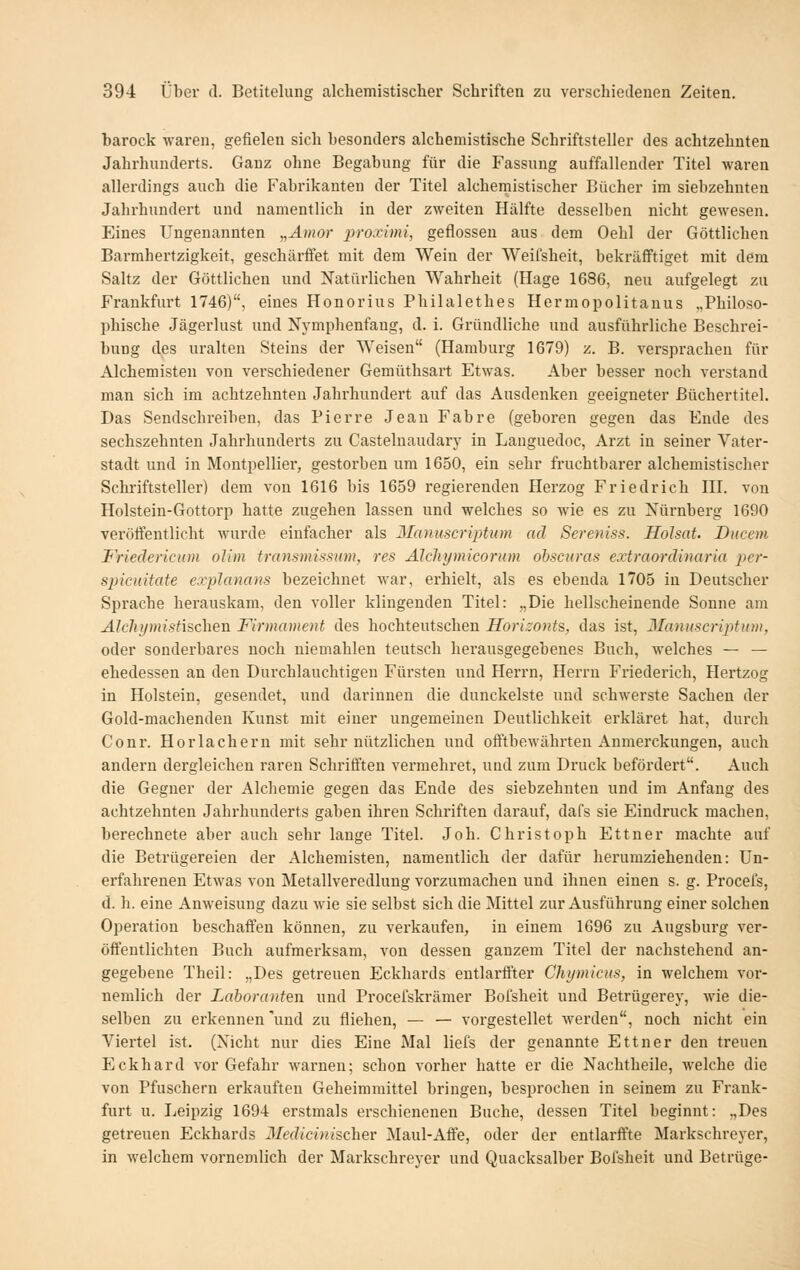 barock waren, gefielen sich besonders alchemistische Schriftsteller des achtzehnten Jahrhunderts. Ganz ohne Begabung für die Fassung auffallender Titel waren allerdings auch die Fabrikanten der Titel alchemistischer Bücher im siebzehnten Jahrhundert und namentlich in der zweiten Hälfte desselben nicht gewesen. Eines Ungenannten „Amor j^roximi, geflossen aus dem Oehl der Göttlichen Barmhertzigkeit, geschärffet mit dem Wein der Weifsheit, bekräfftiget mit dem Saltz der Göttlichen und Natürlichen Wahrheit (Hage 1686, neu aufgelegt zu Frankfurt 1746), eines Honorius Philalethes Hermopolitanus „Philoso- phische Jägerlust und Nymplienfang, d. i. Gründliche und ausführliche Beschrei- bung des uralten Steins der Weisen (Hamburg 1679) z. B. versprachen für Alchemisten von verschiedener Gemüthsart Etwas. Aber besser noch verstand man sich im achtzehnten Jahrhundert auf das Ausdenken geeigneter ßüchertitel. Das Sendschreiben, das Pierre Jean Fahre (geboren gegen das Ende des sechszehnten Jahrhunderts zu Castelnaudary in Lauguedoc, Arzt in seiner Vater- stadt und in Montpellier, gestorben um 1650, ein sehr fruchtbarer alchemistischer Schriftsteller) dem von 1616 bis 1659 regierenden Herzog Friedrich HI. von Holstein-Gottorp hatte zugehen lassen und welches so wie es zu Nürnberg 1690 veröffentlicht wurde einfacher als Manuscriptum ad Sereniss. Holsat. Bucem Friedericum olim transmissinn, res Alcliymicorum ohscuras extraordinaria per- spicuitate explanans bezeichnet war, erhielt, als es ebenda 1705 in Deutscher Sprache herauskam, den voller klingenden Titel: „Die hellscheinende Sonne am Alchymist\?>c\\e,Ta. Firmament des hochteutschen Horizonts, das ist, Manuscriptum, oder sonderbares noch niemahlen teiitsch herausgegebenes Buch, welches — — ehedessen an den Durchlauchtigen Fürsten und Herrn, Herrn Friederich, Hertzog in Holstein, gesendet, und darinnen die dunckelste und schwerste Sachen der Gold-machenden Kunst mit einer ungemeinen Deutlichkeit erkläret hat, durch Conr. Hör lächern mit sehr nützlichen und ofltbewährten Anmerckungen, auch andern dergleichen raren Schrifften vermehret, und zum Druck befördert. Auch die Gegner der Alchemie gegen das Ende des siebzehnten und im Anfang des achtzehnten Jahrhunderts gaben ihren Schriften darauf, dafs sie Eindruck machen, berechnete aber auch sehr lange Titel. Job. Christoph Ettner machte auf die Betrügereien der Alchemisten, namentlich der dafür herumziehenden: Un- erfahrenen Etwas von Metallveredlung vorzumachen und ihnen einen s. g. Procefs, d. h. eine Anweisung dazu wie sie selbst sich die Mittel zur Ausführung einer solchen Operation beschaffen können, zu verkaufen, in einem 1696 zu Augsburg ver- öffentlichten Buch aufmerksam, von dessen ganzem Titel der nachstehend an- gegebene Theil: „Des getreuen Eckhards entlarft'ter Clujmicus, in welchem vor- nemlich der Laboranten und Procefskrämer Bofsheit und Betrügerey, wie die- selben zu erkennen 'und zu fliehen, — — vorgestellet werden, noch nicht ein Viertel ist. (Nicht nur dies Eine Mal lief's der genannte Ettner den treuen Eckhard vor Gefahr warnen; schon vorher hatte er die Nachtheile, welche die von Pfuschern erkauften Geheimmittel bringen, besprochen in seinem zu Frank- furt u. Leipzig 1694 erstmals erschienenen Buche, dessen Titel beginnt: „Des getreuen Eckhards Medicinischer Maul-Affe, oder der entlarffte Markschreyer, in welchem vornemlich der Markschreyer und Quacksalber Bofsheit und Betrüge-