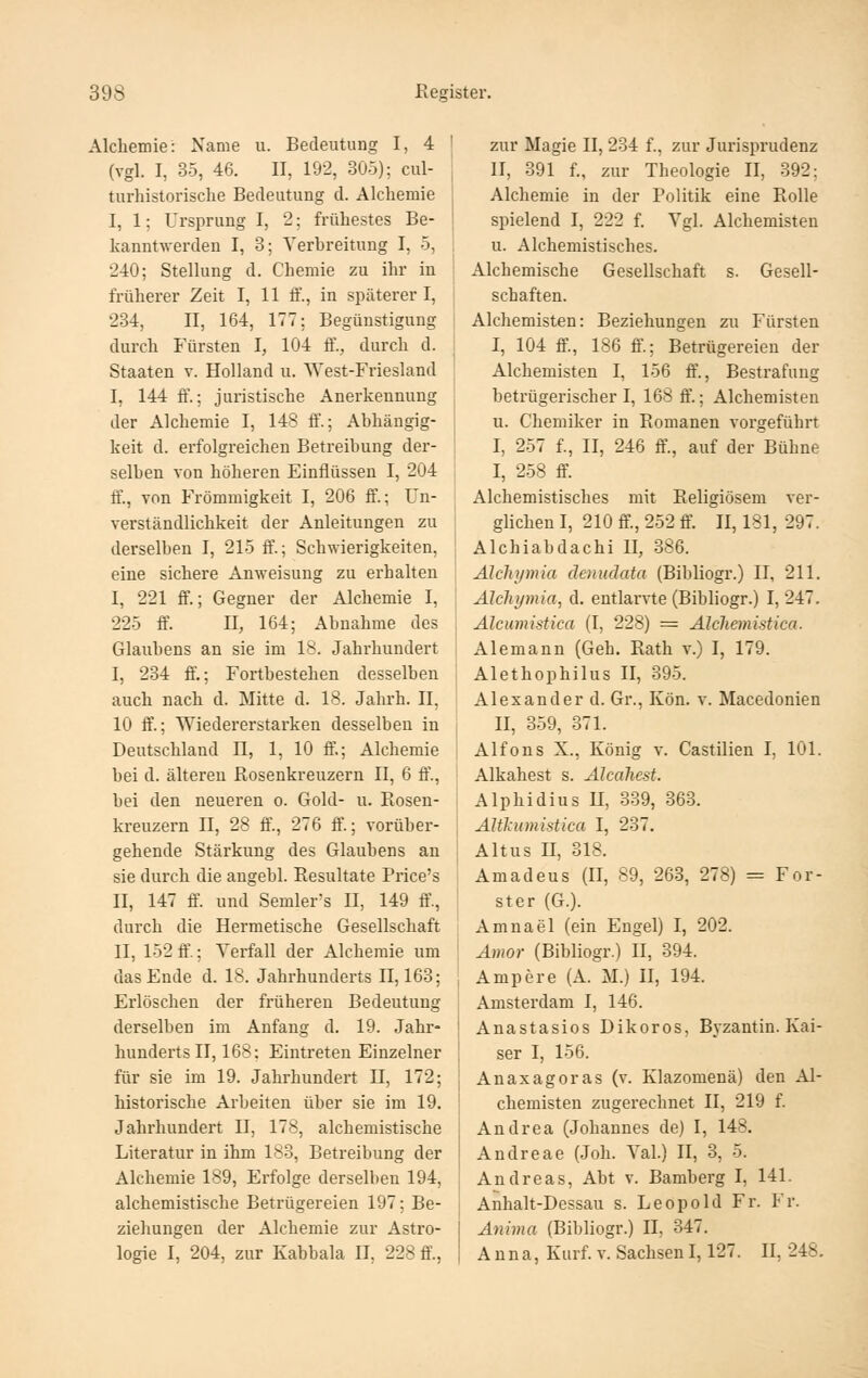 Alchemie: Name u. Bedeutung I, 4 (vgl. I, 35, 46. II, 192, 305); cul- turhistorische Bedeutung d. Alchemie I, 1; Ursprung I, 2; frühestes Be- kanntwerden I, 3; Verbreitung I, 5, 240; Stellung d. Chemie zu ihr in früherer Zeit I, 11 ff., in späterer I, 234, II, 164, 177; Begünstigung durch Fürsten I, 104 ff., durch d. Staaten v. Holland u. West-Friesland I, 144 fi'.; juristische Anerkennung der Alchemie I, 148 ff.; Abhängig- keit d. erfolgreichen Betreibung der- selben von höheren Einflüssen I, 204 fl'., von Frömmigkeit I, 206 ff.; Un- verständlichkeit der Anleitungen zu derselben I, 215 ft\; Schwierigkeiten, eine sichere Anweisung zu erhalten I, 221 ff.; Gegner der Alchemie I, 225 ff. n, 164; Abnahme des Glaubens an sie im 18. Jahrhundert I, 234 ff,; Fortbestehen desselben auch nach d. Mitte d. 18. Jahrh. II, 10 ff.; Wiedererstarken desselben in Deutschland n, 1, 10 ff.; Alchemie bei d. älteren Rosenkreuzern II, 6 fl'., bei den neueren o. Gold- u. Rosen- kreuzern II, 28 ff., 276 ff.; vorüber- gehende Stärkung des Glaubens an sie durch die angebl. Resultate Price's II, 147 ff. und Semler's n, 149 ff., durch die Hermetische Gesellschaft II, 152 ff'.; Verfall der Alchemie um das Ende d. 18. Jahrhunderts 11,163; Erlöschen der früheren Bedeutung derselben im Anfang d. 19. Jahr- hunderts II, 168; Eintreten Einzelner für sie im 19. Jahrhundert II, 172; historische Arbeiten über sie im 19. Jahrhundert II, 178, alchemistische Literatur in ihm 183, Betreibung der Alchemie 189, Erfolge derselben 194, alchemistische Betrügereien 197: Be- zieliungen der Alchemie zur Astro- logie I, 204, zur Kabbala II, 228 ff., zur Magie II, 234 f., zur Jurisprudenz II, 391 f., zur Theologie II, 392; Alchemie in der Politik eine Rolle spielend I, 222 f. Vgl. Alchemisten u. Alchemistisches. Alchemische Gesellschaft s. Gesell- schaften. Alchemisten: Beziehungen zu Fürsten I, 104 ff, 186 ff; Betrügereien der Alchemisten I, 156 ft\, Bestrafung betrügerischer I, 168 ff.; Alchemisten u. Chemiker in Romanen vorgeführt I, 257 f., II, 246 &., auf der Bühne I, 258 ff. Alchemistisches mit Religiösem ver- glichen I, 210 ff, 252 ff. II, 181, 297. Alchiabdachi II, 386. Alcliymia denudata (Bibliogr.) H, 211. Älchymia, d. entlarvte (Bibliogr.) I, 247. Älcumistica (I, 228) = Alchemistica. Alemann (Geh. Rath v.) I, 179. Alethophilus II, 395. Alexander d. Gr., Kön. v. Macedonien II, 359, 371. Alfons X., König v. Castilien I, 101. Alkahest s. Alcaliest. Alphidius H, 339, 363. Altkumistica I, 237. Altus H, 318. Amadeus (II, 89, 263, 278) = For- ster (G.). Amnael (ein Engel) I, 202. Amor (Bibliogr.) II, 394. Ampere (A. M.) II, 194. Amsterdam I, 146. Anastasios Dikoros, Byzantin. Kai- ser I, 156. Anaxagoras (v. Klazomenä) den Al- chemisten zugerechnet II, 219 f. Andrea (Johannes de) I, 148. Andreae (Joh. Val.) II, 3, 5. Andreas, Abt v. Bamberg I, 141. Anhalt-Dessau s. Leopold Fr. Fr. Anima (Bibliogr.) II, 347. Anna, Kurf. v. Sachsen1,127. II, 248.