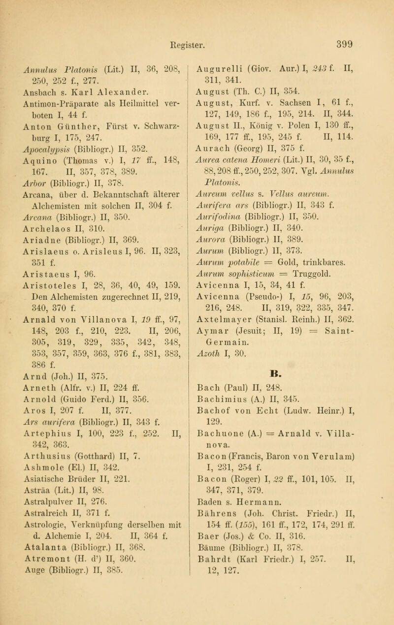 Annulus Piatonis (Lit.) II, 36, 208, 250, 252 f., 277. Ansbach s. Karl Alexander. Antimon-Präparate als Heilmittel ver- boten I, 44 f. Anton Günther, Fürst v. Schwarz- burg I, 175, 247. Apocalypsis (Bibliogr.) II, 352. Aquino (Thomas v.) l, 17 ff., 148, 167. II, 357, 378, 389. Arhor (Bibliogr.) II, 378. Arcana, über d. Bekanntschaft älterer Alchemisten mit solchen II, 304 f. Arcana (Bibliogr.) II, 350. Archelaos II, 310. Ariadne (Bibliogr.) II, 369. Arislaeus o. Arisleus I, 96. 11,323, 851 f. Aristaeus I, 96. Aristoteles I, 28, 36, 40, 49, 159. Den Alchemisten zugerechnet II, 219, 340, 370 f. Arnald von Villanova I, 19 ff., 97, 148, 203 f., 210, 223. II, 206, 305, 319, 329, 335, 342, 348, 853, 357, 359, 363, 376 f., 381, 383, 386 f. Arnd (Joh.) II, 375. Arneth (Alfr. v.) II, 224 ff. Arnold (Guido Ferd.) II, 356. Ar OS I, 207 f. II, 377. Ars aurifera (Bibhogr.) II, 343 f. Artephius I, 100, 223 f., 252. II, 342, 363. Arthusius (Gotthard) II, 7. Ashmole (El.) II, 342. Asiatische Brüder II, 221. Asträa (Lit.) II, 98. Astralpulver II, 276. Astralreich II, 371 f. Astrologie, Verknüpfung derselben mit d. Alchemie I, 204. II, 364 f. Atalanta (Bibliogr.) II, 368. Atremont (H. d') II, 360. Auge (Bibliogr.) 11, 385. Augurelli (Giov. Aur.) I, 5i.5 f. II, 311, 341. August (Th. C.) II, 354. August, Kui-f. V. Sachsen I, 61 f., 127, 149, 186 f., 195, 214. U, 344. August IL, König v. Polen I, 130 ff., 169, 177 ff., 195, 245 f. II, 114. AUrach (Georg) II, 375 f. Aurea catena Homeri (Lit.) II, 30, 35 f., 88,208 ff'., 250, 252, 307. Vgl. Annulus Piatonis. Aureiim vellus s. Velhis aureum. Aurifera ars (Bibliogr.) II, 343 f. Aurifodina (Bibliogr.) II, 350. Aiiriga (Bibliogr.) II, 340. Aurora (Bibliogr.) II, 389, Atirum (Bibliogr.) 11, 373. Aurum potahile = Gold, trinkbares. Aurum sophisticum = Truggold. Avicenna I, 15, 34, 41 f. Avicenna (Pseudo-) I, 15, 96, 203, 216, 248. II, 319, 322, 335, 347. Axtelmayer (Stanisl. Reinh.) II, 362. Aymar (Jesuit; II, 19) = Saint- Germain. Azoth I, 30. B. Bach (Paul) II, 248. Bachimius (A.) II, 345. Bachof von Echt (Ludw. Heinr.) I, 129. Bachuone (A.) = Arnald v. Villa- nova. Bac0n (Francis, Baron von Verulam) I, 231, 254 f. Bacon (Roger) I, 22 ff., 101, 105. II, 347, 371, 379. Baden s. Hermann. Bährens (Joh. Christ. Friedr.) II, 154 ff. {155\ 161 ff, 172, 174, 291 ff'. Baer (Jos.) & Co. II, 316. Bäume (Bibliogr.) II, 378. Bahr dt (Karl Friedr.) I, 257. II, 12, 127.