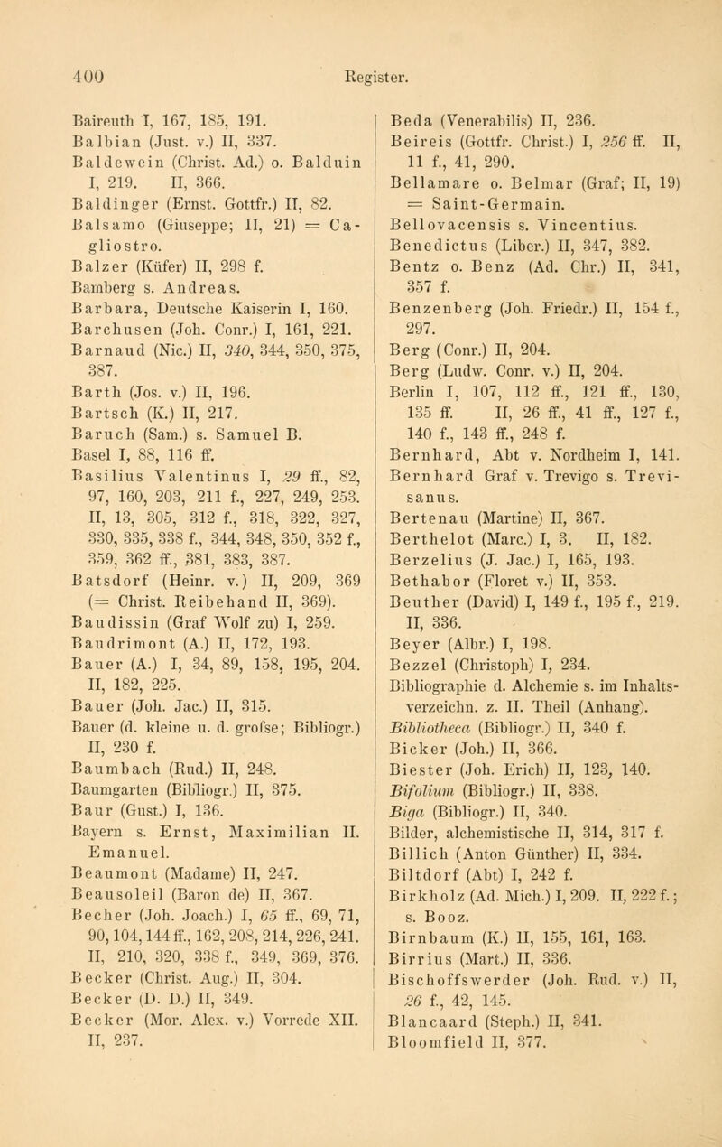 Baireuth I, 167, 185, 191. Balbian (Just, v.) II, 337. Baldewein (Christ. Ad.) o. Balduin I, 219. II, 366. Baidinger (Ernst. Gottfr.) IT, 82. Balsamo (Giuseppe; II, 21) = Ca- gliostro. Balz er (Küfer) II, 298 f. Bamberg s. Andreas. Barbara, Deutsche Kaiserin I, 160. Barchusen (Joh. Conr.) I, 161, 221. Barnaud (Nie.) II, SiO, 344, 350, 375, 887. Barth (Jos. v.) II, 196. Bartsch (K.) 11, 217. Baruch (Sam.) s. Samuel B. Basel I, 88, 116 ff. Basilius Valentinus I, 29 ff., 82, 97, 160, 203, 211 f., 227, 249, 253. II, 13, 305, 312 f., 318, 322, 327, 330, 335, 338 f., 344, 348, 350, 352 f., 359, 362 ff., 381, 383, 387. Batsdorf (Heinr. v.) II, 209, 369 (= Christ. Reibehand II, 369). Baudissin (Graf Wolf zu) I, 259. Baudrimont (A.) II, 172, 193. Bauer (A.) I, 34, 89, 158, 195, 204. II, 182, 225. Bauer (Joh. Jac.) II, 315. Bauer (d. kleine u. d. grofse; Bibliogr.) II, 230 f. Baumbach (Rud.) II, 248. Baumgarten (Bibliogr.) II, 375. Baur (Gust.) I, 136. Bayern s. Ernst, Maximilian II. Emanuel. Beaumont (Madame) II, 247. Beausoleil (Baron de) II, 367. Becher (Joh. Joach.) I, 65 ff., 69, 71, 90,104,144 ff., 162, 208, 214, 226, 241. II, 210, 320, 338 f., 349, 369, 376. Becker (Christ. Aug.) II, 304. Becker (D. D.) II, 349. Becker (Mor. Alex, v.) Vorrede XII. II, 237. Beda (Venerabilis) II, 236. Beireis (Gottfr. Christ.) I, 55Ö ff. II, 11 f., 41, 290. Bellamare o. Belmar (Graf; II, 19) = Saint-Germain. Bellovacensis s. Vincentius. Benedict US (Liber.) II, 347, 382. Bentz 0. Benz (Ad. Chr.) II, 341, 357 f. Benzenberg (Joh. Friedr.) II, 154 f., 297. Berg (Conr.) II, 204. Berg (Ludw. Conr. v.) H, 204. Berlin I, 107, 112 ff, 121 ff., 130, 135 ff II, 26 ff, 41 ff, 127 f., 140 f., 143 ff, 248 f. Bernhard, Abt v. Nordheim I, 141. Bernhard Graf v. Trevigo s. Trevi- sanus. Bertenau (Martine) 11, 367. Berthelot (Marc.) I, 3. II, 182. Berzelius (J. Jac.) I, 165, 193. Bethabor (Floret v.) II, 353. Beuther (David) I, 149 f., 195 f., 219. II, 336. Beyer (Albr.) I, 198. Bezzel (Christoph) I, 234. Bibliographie d. Alchemie s. im Inhalts- verzeichn. z. II. Theil (Anhang). Bibliotheca (Bibliogr.) II, 340 f. Bicker (Joh.) II, 366. Biester (Joh. Erich) II, 123, 140. BifoUum (Bibliogr.) II, 338. Biga (Bibliogr.) II, 340. Bilder, alchemistische II, 314, 317 f. Billich (Anton Günther) II, 334. Biltdorf (Abt) I, 242 f. B i r k h 01 z (Ad. Mich.) I, 209. II, 222 f.; s. Booz. Birnbaum (K.) II, 155, 161, 163. Birrius (Mart.) II, 336. Bischoffswerder (Joh. Rud. v.) II, 26 f, 42, 145. Biancaard (Steph.) II, 341. Bloomfield II, 377.