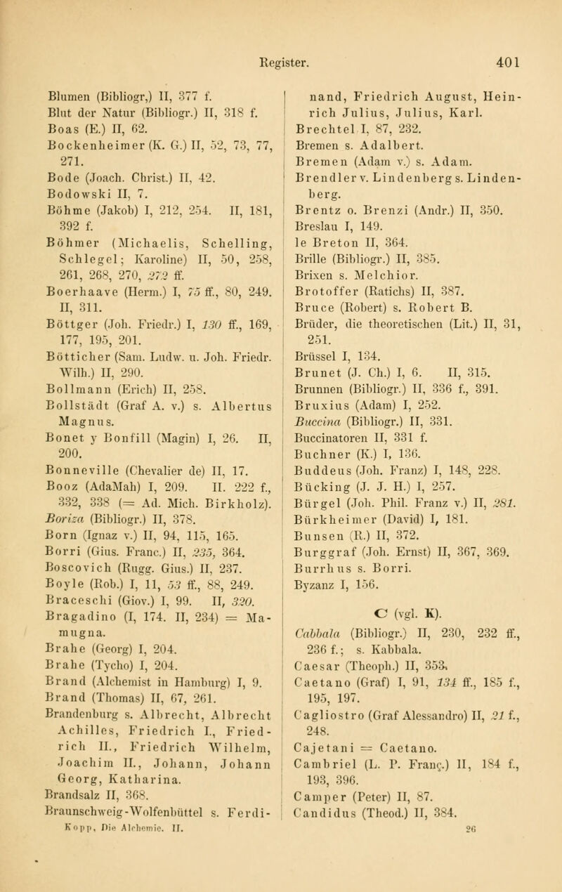 Blumen (Bibliogr,) II, 377 f. Blut der Natur (Bibliogr.) 11, 318 f. Boas (E.) II, (V2. Bockenheimer (K. G.) II, 52, 73, 77, 271. Bode (Joach. Christ.) II, 42. Bodowski II, 7. Böhme (Jakob) I, 212, 254. II, 181, 392 f. Böhmer (Michaelis, Schelling, Schlegel; Karoline) II, 50, 258, 261, 268, 270, ^V,2 ff. Boerhaave (Herm.) I, 75 ff., 80, 249. II, 311. Böttger (,Joh. Friedr.) I, 130 ff., 16^, 177, 195, 201. Bottich er (Sam. Ludw. u. Joh. Friedr. Wilh.) II, 290. Bollraann (Erich) II, 258. Bollstädt (Graf A. V.) s. Albertus Magnus. Bonet y Bonfill (Magin) I, 26. n, 200. Bonneville (Chevalier de) II, 17. Booz (AdaMah) I, 209. II. 222 f., 332, 338 (= Ad. Mich. Birkholz). Boriza (Bibliogr.) II, 378. Born (Ignaz v.) II, 94, 115, 165. Borri (Gius. Franc.) ü, 235, 864. Boscovich (Rugg. Gius.) II, 287. Boyle (Roh.) I, 11, 53 ff, 88, 249. Braceschi (Giov.) I, 99. II, 5m Bragadino (I, 174. II, 234) = Ma- mugna. Brahe (Georg) I, 204. Brahe (Tycho) I, 204. Brand (Alchemist in Hamburg) I, 9. Brand (Thomas) II, 67, 261. Brandenburg s. Alb recht, AI brecht Achilles, Friedrich I., Fried- rich IL, Friedrich Wilhelm, Joachim II., Johann, Johann Georg, Katharina. Brandsalz II, 36s. Braunschweig-Wolfenbüttel s. Ferdi- Kopp, nie Alrliemie. II. nand, P'riedrich August, Hein- rich Julius, Julius, Karl. Brechtel I, 87, 232. Bremen s. Ad albert. Bremen (Adam v.) s. Adam. Brendlerv. Lindenbergs. Linden- berg. Brentz o. Brenzi (Andr.) II, 350. Breslau I, 149. le Breton II, 364. Brille (Bibliogr.) II, 385. Brixen s. Melchior. Brotoffer (Ratichs) II, 387. Bruce (Robert) s. Robert B. Brüder, die theoretischen (Lit.) II, 31, 251. Brüssel I, 134. Brunet (J. Ch.) I, 6. II, 315. Brunnen (Bibliogr.) II, 336 f., 891. Bruxius (Adam) I, 252. Buccina (Bibliogr.) II, 331. Buccinatoren II, 331 f. Buebner (K.) I, 136. Buddeus(Joh. Franz) I, 148, 228. Bücking (J. J. H.) I, 257. Bürgel (Joh. Phil. Franz v.) II, 281. Bürkheimer (David) I, 181. Bunsen (R.) II, 372. Burggraf (Joh. Ernst) II, 367, 369. Burrhus s. Borri. Byzanz I, 156. C (vgl. K). Cahhala (Bibliogr.) II, 230, 232 ff, 286 f.; s. Kabbala. Caesar (Theoph.) II, 353, Caetano (Graf) I, 91, 134 ff., 185 f., 195, 197. Cagliostro (Graf Alessandro) II, .21 f., 248. Cajetani = Caetano. Cambriel (L. P. Frau(,'.) II, 184 f., 198, 396. Camper (Peter) II, 87. Candidus (Theod.) II, 384. 26