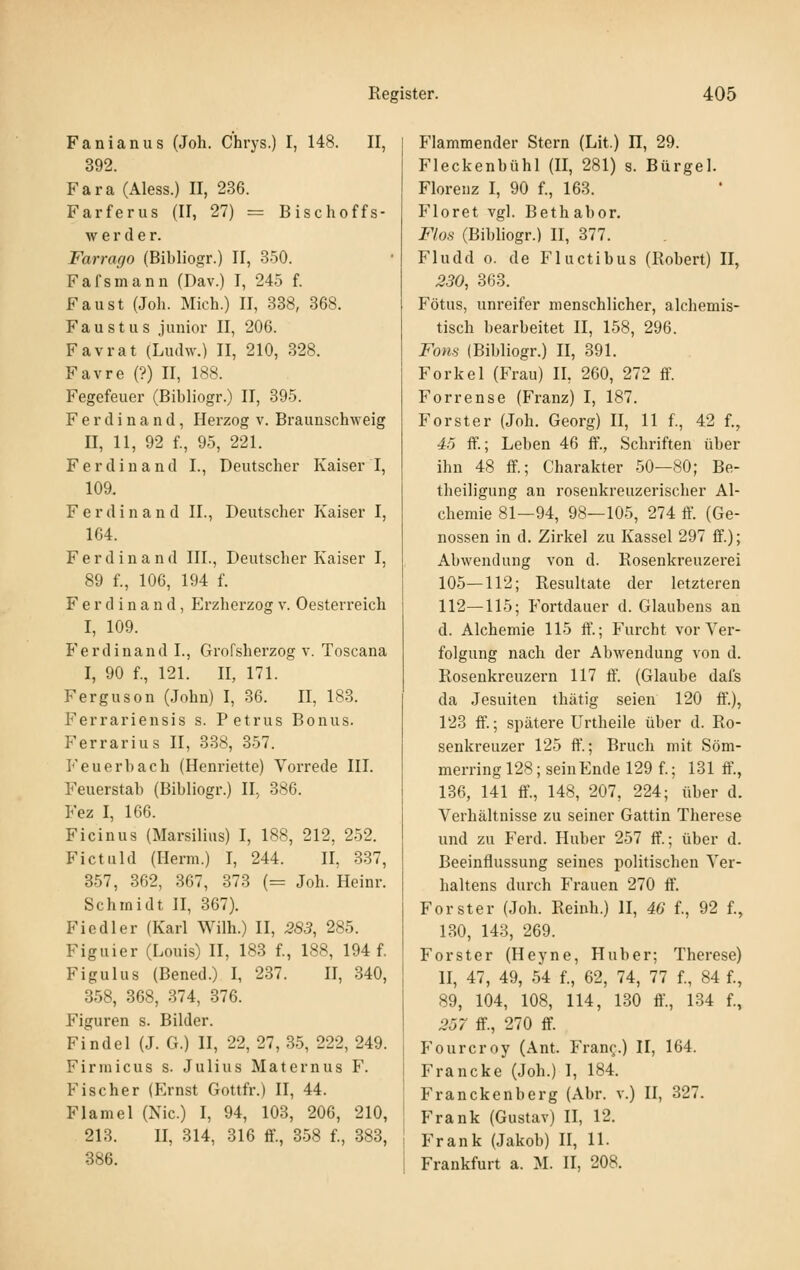 Fanianiis (Joh. Chrys.) I, 148. II, 392. Fara (Aless.) II, 236. Farferus (II, 27) = Bischoffs- w e r d e r. Farrago (Bibliogr.) II, 350. Fafsmanu (Dav.) I, 245 f. Faust (Joh. Mich.) II, 338, 368. Faust US junior II, 206. Favrat (Ludw.) II, 210, 328. Favre (?) II, 188. Fegefeuer (Bibliogr.) II, 395. Ferdinand, Herzog v. Braunschweig II, 11, 92 f., 95, 221. Ferdinand I., Deutscher Kaiser I, 109. Ferdinand IL, Deutscher Kaiser I, 164. Ferdinand III., Deutscher Kaiser I, 89 f., 106, 194 f. Ferdinand, p]rzherzog v. Oesterreich I, 109. Ferdinand I., Grofsherzog v. Toscana I, 90 f., 121. II, 171. Ferguson (John) I, 36. II, 183. Ferrariensis s. Petrus Bonus. Ferrarius II, 338, 357. Feuerbach (Henriette) Vorrede III. Feuerstab (Bibliogr.) II, 386. Fez I, 166. Ficinus (Marsilius) I, 188, 212, 252. Fictuld (Herrn.) I, 244. II, 337, 357, 362, 367, 373 (= Joh. Heinr. Schmidt II, 367). Fiedler (Karl Wilh.) II, 283, 285. Figuier (Louis) II, 183 f., 188, 194 f. Figulus (Bened.) I, 237. II, 340, 358, 368, 374, 376. Figuren s. Bilder. Findel (J. G.) H, 22, 27, 35, 222, 249. Firniicus s. Julius Maternus F. Fischer (Ernst Gottfr.) II, 44. Flamel (Nie.) I, 94, 103, 206, 210, 213. II, 314, 316 ff., 358 f., 383, 386. Flammender Stern (Lit.) H, 29. Fleckenbühl (II, 281) s. Bürgel. Florenz I, 90 f., 163. Floret vgl. Bethabor. Flos (Bibliogr.) II, 377. Fludd 0. de Fluctibus (Robert) II, 230, 363. Fötus, unreifer menschlicher, alchemis- tisch bearbeitet II, 158, 296. Föns (Bibliogr.) II, 391. Forke 1 (Frau) IL 260, 272 ff. Forrense (Franz) I, 187. Forst er (Joh. Georg) II, 11 f., 42 f., 4:5 ft'.; Leben 46 ff., Schriften über ihn 48 ff.; Charakter 50—80; Be- theiligung an roseukreuzerischer Al- chemie 81—94, 98—105, 274 ff. (Ge- nossen in d. Zirkel zu Kassel 297 ff.); Abwendung von d. Rosenkreuzerei 105—112; Resultate der letzteren 112—115; Fortdauer d. Glaubens an d. Alchemie 115 ff.; Furcht vor Ver- folgung nach der Abwendung von d. Rosenkreuzern 117 ff. (Glaube dafs da Jesuiten thätig seien 120 ff'.), 123 ff.; spätere Urtheile über d. Ro- senkreuzer 125 ff.; Bruch mit Söm- merring 128; sein Ende 129 f.; 131 ff., 136, 141 ff., 148, 207, 224; über d. Verhältnisse zu seiner Gattin Therese und zu Ferd. Huber 257 ff.; über d. Beeinflussung seines politischen Ver- haltens durch Frauen 270 ff. Forster (Joh. Reinh.) II, 46 f., 92 f., 1.30, 143, 269. Forster (Heyne, Huber; Therese) II, 47, 49, 54 f., 62, 74, 77 f., 84 f., 89, 104, 108, 114, 130 ff., 134 f., .257- ff., 270 ff. Fourcroy (Ant. Fran^.) II, 164. Francke (Joh.) I, 184. Franckenberg (Abr. v.) II, 327. Frank (Gustav) II, 12. Frank (Jakob) II, 11. Frankfurt a. M. II, 208.