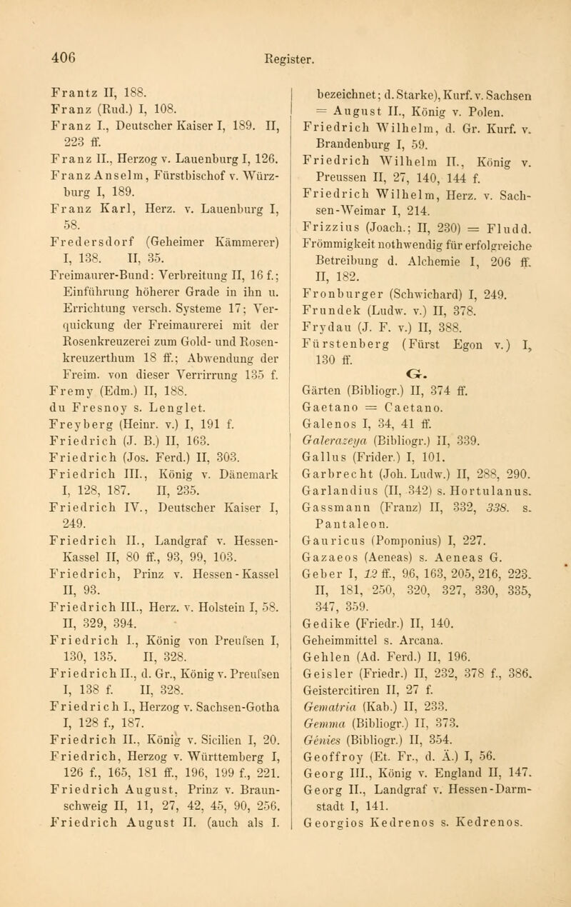 Frantz 11, 188. Franz (Riul.) I, 108. Franz I., Deutscher Kaiser I, 189. II, 22.3 ff. Franz IL, Herzog v. Lauenburg I, 126. Franz Anseim, Fürstbischof v. Würz- burg I, 189. Franz Karl, Herz. v. Lauenburg I, 58. Fredersdorf (Geheimer Kämmerer) I, 138. II, 35. Freimaurer-Bund: Verbreitung II, 16 f.; Einführung höherer Grade in ihn u. Errichtung versch. Systeme 17; Yer- quickung der Freimaurerei mit der Rosenkreuzerei zum Gold- und Rosen- kreuzerthum 18 ff.; Abwendung der Freim. von dieser Verrirrung 135 f. Fremy (Edm.) II, 188. du Fresnoy s. Lenglet. Freyberg (Heinr. v.) I, 191 f. Friedrich (J. B.) II, 163. Friedrich (Jos. Ferd.) II, 803. Friedrich III., König v. Dänemark I, 128, 187. n, 235. Friedrich IV., Deutscher Kaiser I, 249. Friedrich IL, Landgraf v. Hessen- Kassel II, 80 ff., 93, 99, 108. Friedrich, Prinz v. Hessen - Kassel II, 98. Friedrich III., Herz. v. Holstein I, 58. II, 329, 894. Friedrich L, König von Preufsen I, 180, 185. II, 328. Friedrich IL, d. Gr., König v. Preufsen I, 188 f. II, 328. Friedrich L, Herzog v. Sachsen-Gotha I, 128 f., 187. Friedrich IL, König v. Sicilien I, 20. Friedrich, Herzog v. Württemberg I, 126 f., 165, 181 ff., 196, 199 f., 221. Friedrich August. Prinz v. Braun- schweig II, 11, 27, 42, 45, 90, 256. Friedrich August IL (auch als I. bezeichnet; d. Starke), Kurf. v. Sachsen = August IL, König v. Polen. Friedrich Wilhelm, d. Gr. Kurf. v. Brandenburg I, 59. Friedrich Wilhelm IL, König v. Preussen II, 27, 140, 144 f. Friedrich Wilhelm, Herz. v. Sach- sen-Weimar I, 214. Frizzius (Joach.; H, 2.30) = Fludd. Frömmigkeit nothwendig für erfolgreiche Betreibung d. Alchemie I, 206 ff. H, 182. Fronburger (Schwichard) I, 249. Frundek (Ludw. v.) II, 378. Frydau (J. F. v.) II, 888. Fürstenberg (Fürst Egon v.) I, 130 ff G. Gärten (Bibliogr.) II, 874 ff. Gaetano = Caetano. Galenos I, 34, 41 ff Galerazeija (Bibliogr.) II, 339. Gallus (Frider.) I, 101. Garbrecht (Joh. Ludw.) II, 288, 290. Garlandius (II, 342) s. Hortulanus. Gassmann (Franz) II, 332, 338. s. Pantaleon. Gäuricus (Pomponius) I, 227. Gazaeos (Aeneas) s. Aeneas G. Geber I, 13 S., 96, 163, 205,216, 223. II, 181, 250, 320, 327, 380, 835, 347, 859. Gedike (Friedr.) II, 140. Geheimmittel s. Arcana. Gehlen (Ad. Ferd.) H, 196. Geis 1er (Friedr.) II, 282, 878 f., 386. Geistercitiren II, 27 f. Gematria (Kab.) II, 233. Gemma (Bibliogr.) II, 373. Genies (Bibliogr.) II, 354. Geoffroy (Et. Fr., d. Ä.) I, 56. Georg HL, König v. England II, 147. Georg IL, Landgraf v. Hessen-Darm- stadt I, 141. Georgios Kedrenos s. Kedrenos.
