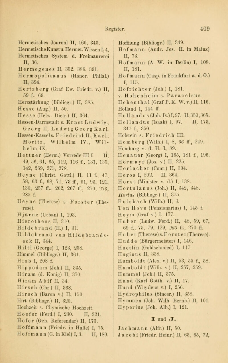 Hermetisches Journal II, 160, 343. HermetischeKunstu.Hermet.WissenI,4. Hermetisches System d. Freimaurerei II, 36. Hermogeues II, 352, 386, 391. IIerm0})0litauus (Honor. Philal.) II, 394. Hertzberg (Graf Ew. Friedr. v.) II, 59 f., 69. Herzstärkung (Bibliogr.) II, 385. Hesse (Aug.) II, 50. Hesse (Ilelw. Dietr.) II, 364. Hessen-Darmstadt s. ErnstLudwig, Georg II, L u d Av i g G e 0 r g K a r 1. Hessen-Kassel s. F r i e d r i c h IL, K a r 1, Moritz, Wilhelm IV., Wil- helm IX. H e 11 n e r (Herm.) Vorrede III f. II, 49,56,61, 65, 112, 116 f., 131, 1-35, 142, 269, 275, 278. Heyne (Christ. Gottl.) II. 11 f., 47, 58, 63 f., 68, 71, 73 ff., 91, 93, 121, 130, 257 ff., 262, 267 ff., 270, 273, 285 f. Heyne (Therese) s. Forst er (The- rese). Hjärne (Urban) I, 193. Hierotheos II, 310. Hildebrand (H.) I, 31. Hildebrand von Hildebrands- eck II, 344. Hiltl (George) I, 123, 2.58. Himmel (Bibliogr.) 11, 361. Hiob I, 208 f. Hippodam (Job.) II, 335. Hiram (d. König) II, 370. Hiram Abif II, 34. Hirsch (Chr.) II, 368. Hirsch (Baron v.) II, 150. Hirt (Bibliogr.) II, 320. Hochzeit s. Chymische Hochzeit. Hoefer (Ferd.) I, 230. II, 321. Hof er (Geh. Keferendar) II, 173. Hoff mann (Friedr. in Halle) I, 75. IIoffmann(G. in Kiel) I, 3. II, 180. Hoffnung (Bibliogr.) II, 349. Hof manu (Andr. Jos. H. in Mainz) H, 73. HOfmann (A. W. in Berlin) I, 108. H, 181. H 0 f m a n n (Casp. in Frankfurt a. d. 0.) I, 115. Hof rieht er (Job.) I, 181. V. Hohenheim s. Paracelsus. Hohenthal (Graf P. K. W. v.) II, 116. Holland I, 144 ff. H 011 a n d u s (Job. Is.) 1,97. II, 350,365. Hollandus (Isaak) I, 97. II, 173, 347 f., 350. Holstein s. Friedrich III. Homberg (Wilh.) I, 8, 56 ff., 249. Homburg v. d. H. I, 89. Honauer (Georg) I, 16-5, 181 f., 196. H 0 r m a y r (Jos. v.) II, 225. Horlacher (Conr.) II, 394. Horos I, 202. II, .364. Horst (Minister v. d.) I, 138. Hortulanus (Job.) II, 342, 348. Hortus (Bibliogr.) II, 375. Hofsbach (Wilh.) II, 3. Ten Hove (Pensionarius) I, 145 f. Hoym (Graf v.) I, 177. Hub er (Ludw. Ferd.) II, 48, 59, 67, 69 f., 75, 79, 129, 260 ff., 270 ff H u b e r (Therese) s. F o r s t e r (Therese). Hudde (Bürgermeister) I, 146. Huetlin (Goldschmied) I, 117. Huginus II, 338. Humboldt (Alex, v.) II, 53, .55 f., 58. Humboldt (Wilh. V.) II, 257, 259. Hummel (Job.) II, 375. Hund (Karl Gotth. v.) II, 17. Hund (Wiguleus v.) I, 256. Hydropbilus (Sincer.) II, 358. Hymmeu (Job. Wilh. Bernh.) II, 101. Hy per ins (Job. Alb.) I, 121. I und J. Jachmann (Alfr.) II, 50. Jacobi (Friedr. Heinr.) II, 63, 65, 72,