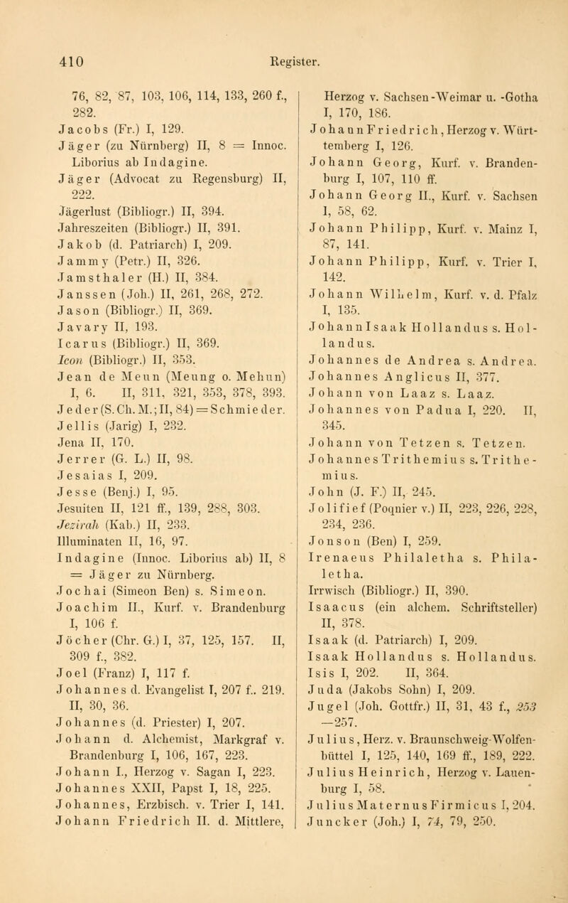 76, 82, 87, 103, 106, 114, 133, 260 f., 282. Jacobs (Fr.) I, 129. Jäger (zu Nürnberg) II, 8 = Innoc. Liborius ab Intlagine. Jäger (Advocat zu Regensburg) II, 222. Jägerlust (Bibliogr.) II, 394. Jahreszeiten (Bibliogr.) II, 391. Jakob (d. Patriarch) I, 209. Jammy (Petr.) II, 326. Jamsthaler (H.) II, 384. Janssen (Job.) II, 261, 268, 272. Jason (Bibliogr.) II, 369. Javary II, 193. Icarus (Bibliogr.) II, 369. Icon (Bibliogr.) II, 353. Jean de Meun (Meung o. Mehiin) I, 6. II, 311, 321, 353, 378, 393. Jeder(S.Ch.M.;II,84) = Schmieder. Jellis (Jarig) I, 232. Jena II, 170. Jerrer (G. L.) II, 98. Jesaias I, 209. Jesse (Benj.) I, 95. Jesuiten II, 121 ff., 139, 288, 303. Jezimli (Kab.) II, 233. Illuminaten II, 16, 97. I n d a g i n e (Innoc. Liborius ab) II, 8 = Jäger zu Nürnberg. Jochai (Simeon Ben) s. Sinieon. Joachim IL, Kurf. v. Brandenburg I, 106 f. Jöcher (Chr. G.)I, 37, 125, 157. II, 309 f., 382. Joel (Franz) I, 117 f. Johannes d. Evangelist I, 207 f.. 219. II, 30, 36. Johannes (d. Priester) I, 207. Johann d. Alchemist, Markgraf v. Brandenburg I, 106, 167, 223. Johann I., Herzog v. Sagan I, 223. Johannes XXII, Papst I, 18, 225. Johannes, Erzbisch, v. Trier I, 141. Johann Friedricli II. d. Mittlere, Herzog v. Sachsen-Weimar u. -Gotha I, 170, 186. JohaanFriedrich, Herzog v. Würt- temberg I, 126. Johann Georg, Kurf. v. Branden- burg I, 107, 110 ff. Johann Georg II., Kurf v. Sachsen 1, 58, 62. Johann Philipp, Kurf v. Mainz I, 87, 141. Johann Philipp, Kurf. v. Trier I, 142. Johann WiIh e 1 m, Kurf v. d. Pfalz I, 135. Johannisaak Hollanduss. Hol- la n d u s. Johannes de Andrea s. Andrea. Johannes Anglicus II, 377. Johann von Laaz s. Laaz. Johannes von Padua I, 220. II, 345. Johann von Tatzen s. Tetzen. JohannesTrithcmiuss. Trithe- m i u s. John (J. F.) II, 245. J 01 i f i e f (Poqnier v.) II, 223, 226, 228, 234, 236. Jonson (Ben) I, 259. Irenaeus Philaletha s. Phila- le t h a. Irrwisch (Bibliogr.) II, 390. Isaacus (ein alchem. Schriftsteller) H, 378. Isaak (d. Patriarch) I, 209. Isaak Holland US s. Holland us. Isis I, 202. II, 864. Juda (Jakobs Sohn) I, 209. Jugel (Job. Gottfr.) H, 31, 43 f., 353 —257. Julius, Herz. v. Braunschweig-Wolfen- büttel I, 125, 140, 169 ff, 189, 222. Julius Heinrich, Herzog v. Lauen- burg I, 58. J u 1 i u s M a t e r n u s P' i r m i c u s I, 204. Juncker (Joh.) I, 74, 79, 250.