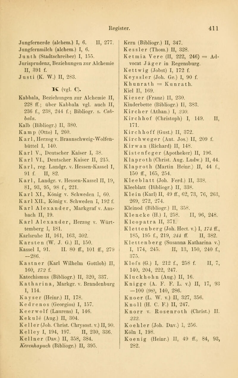 Jungfernerde (alchem.) I, 6. II, 277. Jungfernmilch (alchem.) I, 6. J u n t h (Stadtschreiber) I, 155. Jurisprudenz, Beziehungen zur AlcLemie II, 391 f. Justi (K. W.) II, 283. K (vgl. C). Kabbala, Beziehungen zur Alchemie II, 228 ff.; über Kabbala vgl. auch II, 286 f., 238, 244 f.; Bibliogr. s. Gab- bald. Kalb (Bibliogr.) II, 380. Kamp (Otto) I, 260. Karl, Herzog v. Braunschweig-Wolfen- büttel I, 140. Karl V., Deutscher Kaiser I, 38. Karl VI., Deutscher Kaiser II, 215. K a r 1, reg. Landgr. v. Hessen-Kassel I, 91 f. II, 82. Karl, Landgr. v. Hessen-Kassel II, 19, 81, 93, 95, 98 f., 221. Karl XL, König v. Schweden I, 60. Karl XII., König V. Schweden I, 192 f. Karl Alexander, Markgraf v. Ans- bach n, 19. Karl Alexander, Herzog v. Würt- temberg I, 181. Karlsruhe II, 161, 163, 302. Karsten (W. J. G.) H, 150. Kassel I, 91. IL 80 ff., 101 ff., 279 -286. Kastner (Karl Wilhelm Gottlob) II, 160, 172 f. Katechismus (Bibliogr.) II, 320, 337. Katharina, Markgr. v. Brandenburg I, 114. Kayser (Heinr.) II, 178. K e d r e n 0 s (Georgios) I, 157. Keerwolf (Laurens) I, 146. Kekule (Aug.) II, 304. Keller (Joh. Christ. Chrysost. v.) II, 90. Kelley I, 194, 197. II, 230, 336. Kellner (Dav.) II, 358, 384. Kerenhapuch (Bibliogr.) II, 395. Kern (Bibliogr.) II, 347. Kessler (Thom.) II, 328. Ketmia Vere (II, 222, 246) = Ad- vocat Jäger in Regensburg. Kettwig (Jobst) I, 172 f. Keyssler (Joh. Ge.) I, 90 f. Khunrath = Kunrath. Kiel n, 169. Kieser (Franz) II, 230. Kinderbette (Bibliogr.) II, 383. Kl roh er (Äthan.) I, 330. Kirchhof (Christoph) I, 149. II, 171. Kirchhoff (Gust.) II, 372. Kirchweger (Ant. Jos.) II, 209 f. Kirwan (Richard) II, 148. Kisten feger (Apotheker) II, 196. Klaproth (Christ. Aug. Ludw.) II, 44. Klaproth (Martin Heinr.) II, 44 f., 150 ff., 165, 254. Kleeblatt (Joh. Ferd.) II, 338. Kleeblatt (Bibliogr.) II, 338. Klein (Karl) II, 49 ff, 62, 73, 76, 263, 269, 272, 274. Kleinod (Bibliogr.) II, 358. Klencke (H.) I, 258. II, 96, 248. Kleopatra II, 371. Klettenberg (Joh. Hect. v.) I, 174 S., 185, 195 f., 219, M4 ff H, 382. Klettenberg (Susanna Katharina v.) I, 174, 245. II, 13, 150, 240 f., 375. Klofs (G.) I, 212 f., 258 f. II, 7, 140, 204, 222, 247. Kluckhohn (Aug.) II, 16. Knigge (A. F. F. L. v.) II, 17, 93 -100 {98\ 140, 286. Knoer (L. W. v.) U, 327, 356. Knoll (H. C. F.) II, 247. Knorr v. Rosenroth (Christ.) IL 233. Koehler (Joh. Dav.) I, 256. Köln I, 198. Koenig (Heinr.) II, 49 ff, 84, 93, 282.