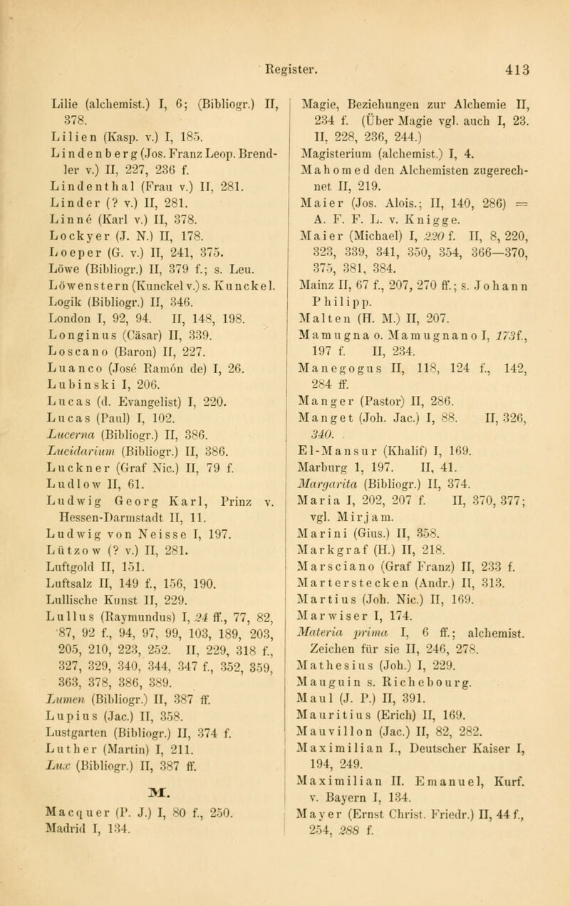 Lilie (alchemist.) I, 6; (Bibliogr.) II, 378. Lilien (Kasp. v.) I, 185. Lindenberg (Jos. Franz Leop. Brend- 1er V.) II, 227, 236 f. Lindenthal (Frau v.) II, 281. Linder (? v.) II, 281. Linne (Karl v.) II, 378. Lockyer (J. N.) II, 178. Loeper (G. v.) II, 241, 375. Löwe (Bibliogr.) II, 379 f.; s. Leu. Löwenstern (Kunckel v.) s. Kiinckel. Logik (Bibliogr.) II, 346. London I, 92, 94. 11, 148, 198. Longin US (Cäsar) II, 339. Loscano (Baron) 11, 227. Luanco (Jose Ramön de) I, 26. Lubinski I, 206. Lucas (d. Evangelist) I, 220. Lucas (Paul) I, 102. Lucerna (Bibliogr.) II, 386. Luciäarium (Bibliogr.) II, 386. Luckner (Graf Nie.) II, 79 f. Ludlow II, 61. Ludwig Georg Karl, Prinz v. Hessen-Darmstadt II, 11. Ludwig von Neisse I, 197. Lützow (? V.) II, 281. Luftgold II, 151. Luftsalz II, 149 f., 156, 190. LuUischc Kunst II, 229. Lull US (Raymundus) 1,24 ff., 77, 82, •87, 92 f., 94, 97, 99, 103, 189, 203, 205, 210, 223, 252. II, 229, 318 f., 327, 329, 340, 344, 347 f., 352, 859, 363, 378, 386, 389. Lumen (Bibliogr.) II, 387 ff. Lupius (Jac.) II, 358. Lustgarten (Bibliogr.) II, 374 f. Luther (Martin) I, 211. Lux (Bibliogr.) II, 387 ff. ]vr. Macquer (P. J.) I, SO f., 250. Madrid I, 134. i Magie, Beziehungen zur Alchemie II, 234 f. (Über Magie vgl. auch I, 23. IL 228, 236, 244.) Magisterium (alchemist.) I, 4. Mahomed den Alchemisten zugerech- net II, 219. Mai er (Jos. Alois.; II, 140, 286) = A. F. F. L. V. Knigge. Mai er (Michael) I, 230 S. II, 8,220, 323, 339, 341, 350, 354, 366—370, 375, 381, 384. Mainz II, 67 f., 207, 270 ff.; s. J o h a n n Philipp. Malten (H. M.) II, 207. M a m u g n a o. M a m u g n a n o I, 173t., 197 f. II, 234. Manegogus II, 118, 124 f., 142, 284 ff. Manger (Pastor) II, 286. M a n g e t (Joh. Jac.) I, 88. II, 326, 340. . El-Mansur (Khalif) I, 169. Marburg 1, 197. IL 41. Manjarita (Bibliogr.) II, 374. Maria I, 202, 207 f. II, 370,377; vgl. Mirjam. Marini (Gins.) II, 358. Markgraf (H.) II, 218. Marsciano (Graf Franz) II, 233 f. Marterstecken (Andr.) II, 313. Martins (Joh. Nie.) II, 169. Marwiser I, 174. Materia prima I, 6 ff.; alchemist. Zeichen für sie II, 246, 278. Mathesius (Joh.) I, 229. M a u g u i n s. R i c h e b o u r g. Maul (J. P.) II, 391. Mauritius (Erich) II, 169. Mauvillon (Jac.) II, 82, 282. Maximilian I., Deutscher Kaiser I, 194, 249. Maximilian II. Emanuel, Kurf. v. Bayern I, 134. Mayer (Ernst Christ. P>iedr.) II, 44 f., 254, 2S8 f.