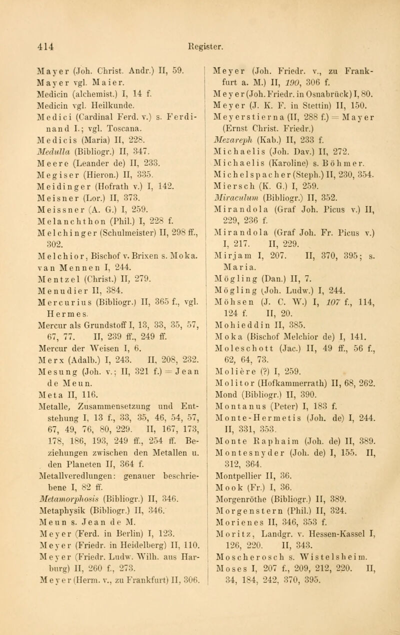 Mayer (Joh. Christ. Andr.) II, 59. Mayer vgl. Maier. Medicin (alcliemist.) I, 14 f. Medicin vgl. Heilkunde. Medici (Cardinal Ferd. v.) s. Ferdi- nand I.; vgl. Toscana. Medicis (Maria) II, 228. MeäiiUa (Bibliogr.) II, 347. Meere (Leander de) II, 233. Megiser (Hieron.) II, 335. Meidinger (Hofrath v.) I, 142. Meisner (Lor.) II, 873. Meissner (A. G.) I, 259. Melanchthon (Phil.) I, 228 f. Melchinger (Schulmeister) II, 298 ff., 302. Melchior, Bischof v. Brixen s. Moka. van Mennen I, 244. Mentzel (Christ.) II, 279. Menudier II, 384. Mercurius (Bibliogr.) II, 365 f., vgl. Hermes. Mercur als Grundstoff I, 13, 33, 35, 57, 67, 77. II, 239 ff., 249 ff. Mercur der Weisen I, 6. Merx (Adalb.) I, 243. II, 208, 232. Mesung (Joh. v.; II, 321 f.) = Jean de Meun. Meta II, 116. Metalle, Zusammensetzung und Ent- stehung I, 13 f., 33, 35, 46, 54, 57, 67, 49, 76, 80, 229. II, 167, 173, 178, 186, 193, 249 ff., 254 ff. Be- ziehungen zwischen den Metallen u. den Planeten 11, 364 f. Metallveredlungen: genauer beschrie- bene I, '^2 ff. Metamorpliosis (Bibliogr.) II, 346. Metaphysik (Bibliogr.) II, 346. Meun s. Jean de M. Meyer (Ferd. in Berlin) I, 123. Meyer (Friedr. in Heidelberg) II, HO. Meyer (Friedr. Ludw. W'ilh. aus Har- burg) II, 260 f., 273. M 6 y e r (Herrn, v., zu Frankfurt) II, 306. Meyer (Joh. Friedr. v., zu Frank- furt a. M.) II, 190, 306 f. Meyer (Joh. Friedr. in Osnabrück) 1,80. Meyer (J. K. F. in Stettin) II, 150. Meyerstierna (II, 288 f.) = Mayer (Ernst Christ. Friedr.) Mezareph (Kab.) II, 233 f. Michaelis (Joh. Dav.) II, 272. Michaelis (Karoline) s. B ö h m e r. Michels p ach er (Steph.) II, 230, 354. Miersch (K. G.) I, 259. Miracuhm (Bibliogr.) II, 352. Mirandola (Graf Joh. Picus v.) II, 229, 236 f. Mirandola (Graf Joh. Fr. Picus v.) I, 217. II, 229. Mirjam I, 207. II, 370, 395; s. Maria. Mögling (Dan.) II, 7. Mögling (^Joh. Ludw.) I, 244. Möhsen (J. C. W.) I, 107 1, 114, 124 f. II, 20. Mohieddin II, 385. Moka (Bischof Melchior de) I, 141. Moleschott (Jac.) II, 49 ff., 56 f., 62, 64, 73. Moliere (?) I, 259. Molitor (Hofkammerrath) II, 68, 262. Mond (Bibliogr.) II, 390. Montan US (Peter) I, 183 f. Monte-Hermetis (Joh. de) I, 244. II, 331, 353. Monte Kaphaim (Joh. de) II, 389. M 0 n t e s u y d e r (Joh. de) I, 155. II, 312, 364.' Montpellier II, 36. Mook (Fr.) I, 36. Morgenröthe (Bibliogr.) 11, 389. Morgenstern (Phil.) II, 324. Morien es II, 346, 353 f. Moritz, Landgr. v. Hessen-Kassel I, 126, 220. II, 343. Moscherosch s. Wistelsheim. Moses I, 207 f., 209, 212, 220. II, 34, 184, 242, 370, 395.
