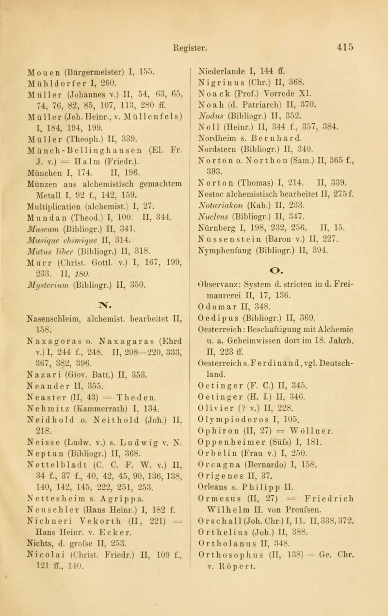 Moiien (Bürgermeister) I, 155. Mühldorfer I, 260. Müller (Johannes v.) II, 54, 63, 65, 74, 76, 82, 85, 107, 113, 280 ff. Müller (Joh. Fleinr., v. M üII e nf c 1 s) I, 184, li)4, 109. Müller (Theoi)li.) II, 339. Müncli-Bellinghausen (El. Fr. J. V.) -= Halm (Friedr.). München I, 174. II, 196. Münzen aus alcheniistisch gemachtem Metall I, 92 f., 142, 159. Multiplication (alchemist.) I, 27. Mundan (Theod.) I, 100. II, 344. Museum (Bibliogr.) II, 341. Mu.sique chirnique II, 314. Mutus liher (13il)liogr.) II, 318. Murr (Christ. Gottl. v.) I, 167, 199, 288. II, 180. Mysteriuni (Bibliogr.) II, 350. :v. Nasenschleim, alchemist. bearbeitet II, 158. Naxagoras o. Naxagaras (Ehrd V.) I, 244 f., 248. II, 208—220, 338, 867, 382, 396. Nazari (Giov. Batt.) II, 3-53. Neander II, 355. Neaster (II, 43) - The den. Nehmitz (Kammerratb) I, 134. Neidhold o. Neithold (Joh.) II, 218. Neisse (Ludw. v.) s. Ludwig v. X. Neptun (Bibliogr.) II, 368. Nettelbladt (C. C. F. W. v.) II, 34 f., 87 f., 40, 42, 45, 90, 136, 138, 140, 142, 145, 222, 251, 2-53. Nettes heim s. Agrippa. Neu schier (Hans Ileinr.) I, 182 f. Nichueri Vekorth (II, 221) =^ Hans Ileinr. v. Ecker. Nichts, d. groise II, 253. Nicolai (Christ. Friedr.) II, 109 f., 121 ff., 140. Niederlande I, 144 ff. Nigrinus (Chr.) H, 368. N 0 a c k (Prof.) Vorrede XI. Noah (d. Patriarch) II, 870. Nodus (Bibliogr.) II, 352. Noll (Heinr.) II, 344 f., 357, 384. Nordheim s. Bernhard. Nordstern (Bibliogr.) II, 340. Norton o. Northon (Sam.) II, 365 f., 393. Norton (Thomas) I, 214. II, 339. Nostoc alchemistisch bearbeitet II, 275 f. Notariakon (Kab.) II, 233. Nucleus (Bibliogr.) II, 347. Nürnberg I, 198, 232, 256. II, 15. Nüssenstein (Baron v.) II, 227. Nymphenfang (Bibliogr.) II, 394. O. Observanz: System d. stricten in d. Frei- maurerei n, 17, 136. 0 d 0 m a r II, 348. Oedipus (Bibliogr.) II, 369. Oesterreich: Beschäftigung mit Alchemie u. a. Geheimwissen dort im 18. Jahrh. n, 223 ff. Oesterreich s. F e r d i n a n d, vgl. Deutsch- land. Oetinger (F. C.) II, 345. Oetinger (H. I.) II, 346. Olivier (? v.) II, 228. Olympiodoros I, 105. Ophiron (II, 27) = Wöllner. Oppenheimer (Süfs) I, 181. Orbelin (Frau v.) I, 2-50. Orcagna (Bernardo) I, 158. Origenes II, 37. Orleans s. Philipp II. 0 r m e s u s (II, 27) = Friedrich Wilhelm II. von Preufsen. 0 r s c h a 11 (Joh. Chr.) 1,11. II, 838,372. Orthelius (Joh.) II, 888. Ortholanus II, 348. Orthosophus (II, 138) = Ge. Chr. V. R ö p e r t.