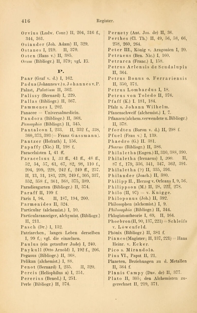 Orvius (Ludw. Coiir.) II, 204, 316 f., 344, 361. Osiander (Joli. Adam) II, 329. Ostanes I, 219. II, 870. Osten (Hans v.) II, 385. Oriim (Bibliogr.) II, 379; vgl. Ei. P». Paar (Graf v. d.) I, 162. P a d u a (Johannes v.) s. J o h a n n e s v. P. Palast, Palaüum II, 362. Palissy (Bernard) I, 229. Pallas (Bibliogr.) II, 367. Pammenes I, 202. Panacee = TJniversalraedicin. P a n d 0 r a (Bibliogr.) II, 368. Pansophia (Bibliogr.) II, 345. PantaleonI, 233. II, 332 f., .5.58, 360,373, 393 (= Franz G a s s m a n n). Pantzer (Hofrath) I, 156. Papaffy (Nie.) II, 198 f. Paracelsisten I, 41 ff. Paracelsus I, .5.5 ff., 41 ff., 48 ff., 52, 54, 57, 61, 67, 82, 98, 110 f., 204, 209, 229, 242 f., 249 ff., 257. II, 13, 31, 183, 229, 249 f., 305, 337, 352, 358 f., .361, 368, -375, 389. Paradiesgarten (Bibliogr.) II, 374. Paraff II, 199 f. Paris I, 94. II, 187, 194, 200. Parmenides II, 324. Particular (alchemist.) I, 10. Particularanzeiger, alchymist. (Bibliogr.) II, 211. Pasch (Dr.) 1, 132. Patriarchen, langes Leben derselben I, 99 f,; vgl. die einzelnen. Paulus (ein getaufter Jude) I, 240. Paykull (Otto Arnold) I, 192 f., 206. Pegasus (Bibliogr.) 11, 368. Pelikan (alchemist.) I, 88. Penot (ßernard) I, 235. II, .320. Percis (Heliophilus a) I, 251. Per er ins (Bened.) I, 251. Perle (Bildiogr.) II, 374. Pernety (Ant. Jos. de) II, 36. Perthes (Gl. Th.) II, 49, .56, 58, 66, 258, 260, 264. Peter III., König v. Aragonien I, 20. Petraeus (Ben. Nie.) I, 160. Petrarca (Franc.) I, 158. Petrus A r I e n s i s d e S c u d a 1 u p i s II, 364. Petrus Bonus o. Ferra riensis II, 350, 374. Petrus Lombardus I, 18. Petrus von Toledo 11, 376. Pfaff (K.) I. 181, 184. Pfalz s. Johann Wilhelm. Pfauenschweif (alchemist.) I, 7. Pflanzen (alchem.verM-endete u. Bibliogr.) II, 378. Pfordten (Baron v. d.) II, 298 f. Pfuel (Frau v.) I, 1.39. Phaedro (G.) II. 381. Pharm (Bibliogr.) II, 386. P h i 1 a 1 e t h a (Eugen.) II, 310, 388, 390. Philaletha (Irenaeus) I, 200. II, 87 f., 179, 336, 341, 347, 362, 391. Philaletha (?) II, 335, 391. Phil and er (Joach.) II, 380. Philipp II., Herzog v. Orleans I, 9, 56. Philippson (M.) H, 28, 222, 278. Philo (II, 97) = V. Knigge. Philoponus (Joh.) II, 392. Philosophen (alchemist.) I, 9. PhUosopMa (Bibliogr.) II, 344. Phlogistontheorie I, 69. II, 164. Phoebron(II, 90, 1.37, 221)-Schleirs V. Low enf eld. Phönix (Bibliogr.) II, 381 f. P i a n c 0 (Magister; II, 137, 221) = Hans Heinr. v. Ecke r. Pico s. Mirandola. Pius VL, Papst II, 21. Planeten, Beziehungen zu d. Metallen II, 364 f. Planis Campy (Dav. de) II, 377. Plato II, 305; den Alchemisten zu- gerechnet II, 219, 371.