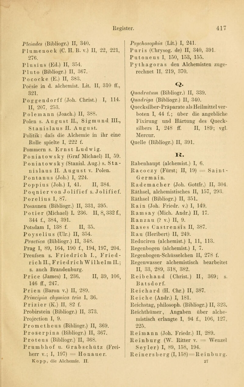 Pleiades (Bibliogr.) U, 340. Plumenoek (C. IL B. v.) II, 22, 221, 27f). riusius (Ed.) II, 354. Pluto (Bibliogr.) II, 367. Pococke (E.) II, 383. Poesie in d. alcliemist. Lit. II, 310 ff., 321. Poggendorff (Joh. Christ.) I, 114. II, 207, 253. Pole mann (Joach.) II, 388. Polen s. August IL, Sigmund III., St anislaus IL August. Politik: dal's die Alchemie in ihr eine Rolle spielte I, 222 f. Pommern s. Ernst Ludwig. P 0 n i a 10 w s k y (Graf Michael) II, 59. Poniatowsky (Stauisl. Aug.) s. Sta- nislaus IL August v. Polen. Pontanus (Joh.) I, 224. Poppius (Joh.) I, 41. II, 384. Poqniervon Jolifief s. Jolifief. Porelius I, 87. Posaunen (Bibliogr.) II, 331, 395. P 01 i e r (Michael) I. 236. II, 8, 332 f., 344 f., 384, 391. Potsdam I, 138 f. II, 35. Poyselius (Ulr.) II, 354. Practica (Bibliogr.) II, 348. Prag I, 89, 164, 190 f., 194, 197, 204. Preufsen s. Friedrich I., Fried- rich IL, F r i e d r i c h W i 1 h e 1 m IL; s. auch Brandenburg. Price (James) I, 236. II, 39, 106, 146 ff., 247. Prien (Baron v.) II, 289. Frincipia chymica tria I, 36. Prizier (K.) II, 82 f. Probirstein (Bibliogr.) II, 373. Projection I, 9. Prometheus (Bibliogr.) II, 369. Proserpina (Bibliogr.) II, 367. Proteus (Bibliogr.) II, 368. Prumbhof u. Grabschütz (Frei- herr V.; I, 197) = Honauer. Kopp, die Alchemie. 11. Psychosophia (Lit.) I, 241. Puris (Chrysog. de) II, 340, 391. Putoneus I, 150, 153, 155. Pythagoras den Alchemisten zuge- rechnet IL 219, 370. Q. Quadratum (Bibliogr,) II, 339. Quadriga (Bibliogr.) II, 340. Quecksilber-Präparate als Heilmittel ver- boten I, 44 f.; über die angebliche Fixirung und Härtung des Queck- silbers I, 248 ff. II, 189; vgl. Mercur. Quelle (Bibliogr.) II, 391. H. Rabenhaupt (alchemist.) I, 6. Racoczy (Fürst; II, 19) = Saint- Germain. Rademacher (Joh. Gottfr.) II, 304. Räthsel, alchemistisches II, 157, 293. Räthsel (Bibliogr.) II, 351. Rain (Joh. Friedr. v.) I, 149. Ramsay (Mich. Andr.) II, 17. Ranzau (? v.) II, 9. Rases Castrensis II, 387. Rau (Heribert) II, 249. Reduciren (alchemist.) I, 11, 113. Regenbogen (alchemist.) I, 7. Regenbogen-Schüsselchen II, 278 f. Regenwasser alchemistisch bearbeitet II, 33, 289, 318, 382. Reibehand (Christ.) II, 369; s. B a t s d 0 r f. Reichard (H. Chr.) II, 387. Reiche (Andr.) I, 181. Reichstag, philosoph. (Bibliogr.) II, 323. Reichthümer, Angaben über alche- mistisch erlangte I, 94 f., 106, 127, 225. Reimann (Joh, Friedr.) II, 289. Reinburg (W. Ritter v. ^= Wenzel Seyler) I, 89, 158, 194. R e i n e r s b e r g (1,158) = R e i n b u r g. 27
