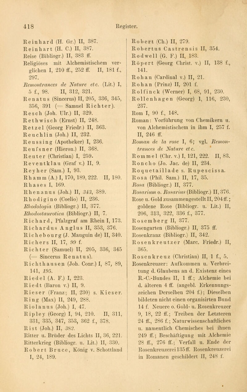 Reinhard (H. Gr.) II, 387. Reinhart (H. C.) IL 387. Reise (Bibliogr.) II, 383 ff. Religiöses mit Alchemistischem ver- glichen I, 210 ff, 252 ff 11, 181 f., 297. Bemontrances de Nature etc. (Lit.) I, 5 f., 98. II, 312, 321. Renatas (Sincerus) II, 205, 336, 345, 356, 391 (= Samuel Richter). Resch (Joh. Ulr.) II, 329. Rethwisch (Ernst) II, 248. Retzel (Georg Friedr.) II, 363. Reuchlin (Joh.) II, 232. Reussing (Apotheker) I, 236. Reufsner (Hieron.) II, 368. Reuter (Christian) I, 259. Reventklau (Graf v.) II, 9. Reyher (Sam.) I, 93. Rhamm(A.)I, 170, 189,222. 11,180. Rhases I, 169. Rh en an US (Joh.) II, 343, 389. Rhodigino (Coelio) II, 236. Bhodologia (Bibliogr.) II, 377. Eliodostaurotica (Bibliogr.) II, 7. Richard, Pfalzgraf am Rhein I, 173. Richardus Anglus II, 353, 376. Richebourg(J. Mauguin de) II, 340. Rieh er s II, 17, 99 f. Richter (Samuel) II, 205, 336, 345 (= Sincerus R e n a t u s). Rieht hausen (Joh. Conr.) I, 87, 89, 141, 195. Riedel (A. F.) I, 223. Riedt (Baron v.) II, 9. Rieser (Franz; II, 230) s. Kieser. Ring (Max) II, 249, 288. Riolanus (Joh.) I, 47. Ripley (Georg) I, 94, 210. II, 311, 331, 335, 347, 353, 362 f., 378. Rist (Joh.) II, .36'^. Ritter u. Brüder des Lichts II, 36, 221. Ritterkrieg (Bibliogr. u. Lit.) II, 330. Robert Bruce, König v. Schottland I, 24, 189. Robert (Ch.) II, 279. Robertus Castrensis II, 354. Rodwell (G. F.) II, 183. Röpert (Georg Christ, v.) II, 138 f., 141. Roh an (Cardinal v.) II, 21. Rohan (Prinz) H, 201 f. Rolfinck (Werner) l, 68, 91, 230. Rollenhagen (Georg) 1, 116, 230, 237. Rom I, 90 f., 148. Roman: Voi'führung von Chemikern u. von Alchemistischem in ihm I, 257 f. II, 246 ff. Roman de la rose I, 6; vgl. Bemon- trances de Nature etc. R 0 m m e 1 (Chr. v.) I, 121, 222. II, 83. Roncho (Jo. Jac. de) II, 234. Roquetaillade s. Rupescissa. Rosa (Phil. Sam.) II, 17, 35. Bosa (Bibliogr.) II, 377. Bosarium o. Bosarius (Bibliogr.) II, 376. Rose u. Gold zusammengestellt II, 204 ff.; goldene Rose (Bibliogr. u. Lit.) II, 206, 313, 322, 336 f., 377. Rosemberg II, 377. Rosengarten (Bibliogr.) II, 375 ff. Rosenkranz (Bibliogr.) II, 342. Rosenkreutzer (Marc. Friedr.) II, 365. Rosenkreuz (Christian) II, 1 f., 5. Rosenkreuzer: Aufkommen u. Verbrei- tung d. Glaubens an d. Existenz eines R.-C.-Bundes II, 1 ff.; Alchemie bei d. älteren 4 ff. (angebl. Erkennungs- zeichen Derselben 204 f.); Dieselben bildeten nicht einen organisirten Bund 14 f. Neuere o. Gold- u. Rosenkreuzer 9, 18, 22 ff.; Treiben der Letzteren 24 ff., 286 f.; Naturwissenschaftliches u. namentlich Chemisches bei ihnen 249 ff.; Beschäftigung mit Alchemie 28 ff., 276 ff.; Verfall u. Ende der Rosenkreuzerei 135 ff. Rosenkreuzerei in Romanen geschildert II, 248 f.