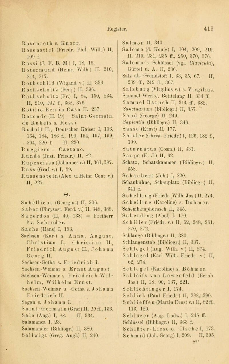 R 0 s e n r 01 h s. K n o r r. Rosenstiel (Friedr. Thii. Willi.) 11, 109 f. Rossi (J. F. B. M.) J, 18, 19. Rotermund (Ileinr. Willi.) II, 210, 214, 217. Rothschild (Wigand v.) II, 336. Roths Chol tz (B'enj.) II, 396. Rothscholtz (Fr.) I, 84, 150, 234. II, 210, .Ul f., 362, 376. Rotilio Ren in Casa II, 237. Rotondo (II, 19) =- Saint-Germain. de Rubeis s. Rossi. Rudolf IL, Deutscher Kaiser I, 106, 164, 184, 186 f., 190, 194, 197, 199, , 204, 220 f. II, 230. R u g g i e r 0 = C a e t a n o. Runde (Just. Friedr.) II, 82. Rupescissa (Johannes v.) II, 361,387. R u s s (Graf v.) I, 89. Russenstein (Alex. u.Heinr.Conr. v.) II, 227. S. Sabellicus (Georgius) II, 206. « a b 0 r (Chrysost. Ferd. v.) II, 348, 388. S acerdos (II, 40, 138) = Freiherr ? V. S c h r ö d e r. Sachs (Hans) I, 193. Sachsen (Kur-) s. Anna, August, Christian I., Christian IL, Friedrich August IL, Johann Georg IL Sachsen-Gotha s. Friedrich I. Sachsen-Weimar s. Ernst August. Sachsen -Weimar s. F r i e d r i c h Wil- helm, Wilhelm E r n s t. Sachsen-Weimar u. -Gotha s. Johann Friedrich IL Sagau s. Johan n I. S a i n t - G e r m a i n (Graf) II, 19 ff., 136. Sala (Ang.) I, 48. II, 334. Salamanca I, 23. Salamander (Bibliogr.) II, 3s0. Sallwigt (Greg. Angl.) II, 240. Salmon II, 340. Salomo (d. König) I, 104, 209, 219. II, 219, 231, 235 ft'., 250, 370, 376. Salomo's Schlüssel (vgl. Clavicula), Gürtel u. A. II, 236. Salz als Grundstoff I, 33, 35, 67. II, 239 ff., 249 ff., 307. Salzburg (Virgilius v.) s. Virgilius. Sammel-Werke, Betitelung II, 334 ff. Samuel Baruch II, 314 ff., 382. Sanctuarium (Bibliogr.) II, 357. Sand (George) II, 249, Sapieniia (Bibliogr.) II, 346. Sasse (Ernst) II, 177. Sattler (Christ. Friedr.) I, 126, 182 f., 199. S a t u r n a t u s (Cosm.) II, 331. Saupe (E. J.) II, 62. Schatz, Schatzkammer (Bibliogr.) II, 358. Schaubert (Job.) I, 220. Schaubühne, Schauplatz (Bibliogr.) II, 341 f. S c h e 11 i n g (Friedr. Wilh. Jos.) II, 274. Schelling (Karoline) s. Böhmer. Schemhamphorasch II, 145. Scherding (Abel) I, 170. Schiller (Friedr. V.) II, 62, 248, 261, 270, 272. Schlange (Bibliogr.) II, 380. Schlangenstab (Bibliogr.) II, 337. Schlegel (Aug. Wilh. v.) II, 274. Schlegel (Karl Wilh. Friedr. v.) II, 62, 274. Schlegel (Karolinc) s. B ö h m e r. Schleifs von Löwenfeld (Bernh. Jos.) II, 18, 90, 137, 221. Schlichtiuger I, 174. Schlick (Paul Friedr.) II, 288, 290. S c h 1 i e f f e n (Martin Ernst v.) II, 82 ff., 113, 120. Schlözer (Aug. Ludw.) I, 245 ff. Schlüssel (Bibliogr.) II, 363 f. Schlüter-Liese o. -Ilsehei, 173. S c h m i d (Job. Georg) I, 209. II, 395. 27*