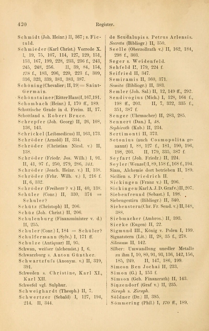 Schmidt (Job. Heinr.) II, 367; s. Fi c - tuld. Schmieder (Karl Christ.) Vorrede X. I, 19, 75, 107, 114, 127, 129, 151, 153, 167, 199, 228, 283, 236 f., 243, 245, 248, 256. II, 39, 84, 154, 178 f., 183, 206, 220, 223 f., 309, 316, 323, 339, 381, 383, 387. Schöning(Chevalier; II, 19)= Saint- Germain. Schönstaine r(Ritter Hans)1,167,191. Schombach (Heinr.) I, 170 ff., 189. Schottische Grade in d. Freim. II, 17. Schottland s. Robert Bruce. Schrepfer (Job. Georg) II, 26, 108, 136, 143. Sehriekel (Leibmedicus) II, 163,173. Schröder (Arnold) II, 3.34. Schröder (Christian Nicol. v.) II, 138. Schröder (Friedr. Jos. Wilh.) I, 91. II, 41, 97 f., 250, 279, 286, 341. Schröder (Joach. Heinr. v.) II, 138. Schröder (Frbr. Wilh. v.) I, 216 f. II, 6, .3.32. Schröder (Freiherr? v.) II, 40, 138. Schüler (Conr.) II, 330, 374 = Schuler? Schütz (Christoph) II, 206. Schüz (Job. Christ.) II, 206. Schulenburg (Finanzminister v. d.) II, 255. Schuler (Conr.) I, 184 = Schüler? Schulfermann (Sylv.) I, 171 ff Schulze (Antiquar) II, 95. Schwan, weifser (alchemist.) I, 6. Schwarzburg s. Anton Günther. Schwartzfufs (Anonym, v.) II, 319, .391. Schweden s. Christine, Karl XI., Karl XII. Schwefel vgl. Sulphur. Schweig bar dt (Theoph.) II, 7. Schwertzer (Sebald) I, 127, 194, 214. II, 344. de Scudalupis s. Petrus Arlensis. Secreta (Bibliogr.) II, 350. Seelle (Oberzollratb v.) II, 162, 184, 298 f., 303. Seger s. Weidenfeld. Sehfeld II, 179, 224 f. Seifried II, 347. Semiramis II, 360, 371. Semita (Bibliogr.) II, 383. Semler (Job. Sal.) II, 12, 149 ff., 292. Sendivogius (Mich.) I, 128, 164 f., 198 ff, 203. II, 7, 322, 335 f., 351, 387 f. Senger (Uhrmacher) II, 283, 285. Sennert (Dan.) I, 48. Sephiroth (Kab.) II, 234. Sertimonti II, 373. Setonius (auch Cosmopolita ge- nannt) I, 88, 127 f., 181, 190, 196, 198, 203. II, 179, 335, 387 f. Seyfart (Job. Friedr.) II, 224. S e y 1 e r (Wenzel) 1,89,158 f., 168 f., 194. Siara, Alchemie dort betrieben II, 189. Sicilien s. P'riedricb II. Sickingen (Franz v.) II, 206. Sickingen(KarlA.J.D.Grafv.)II,207. Siebenfreund (Sebast.) I, 198. . Siebengestirn (Bibliogr.) II, 340. S i e b e n s t e r n (Chr. Fr. Send, v.) II, 348, 388. Siebraacher (Ambros.) II, 393. Sierke (Eugen) II, 22. Sigmund III., König v. Polen I, 199. Signatstern (Lit.) II, 28, 35 f, 278. Silannm II, 142. Silber: Umwandlung unedler Metalle zu ihm I, 10, 80, 91, 93,136, 142,156, 185, 249. II, 147, 186, 199. Simeon Ben Jochai II, 233. Simon (G.) I, 153 f. Simson (Geh. Finanzrath) II, 143. Sinzendorf (Graf v.) II, 235. Siruph s. Ziriiph. Söldner (Dr.) II, 395. Sömmering (Phil.) I, 170 ff, 189.