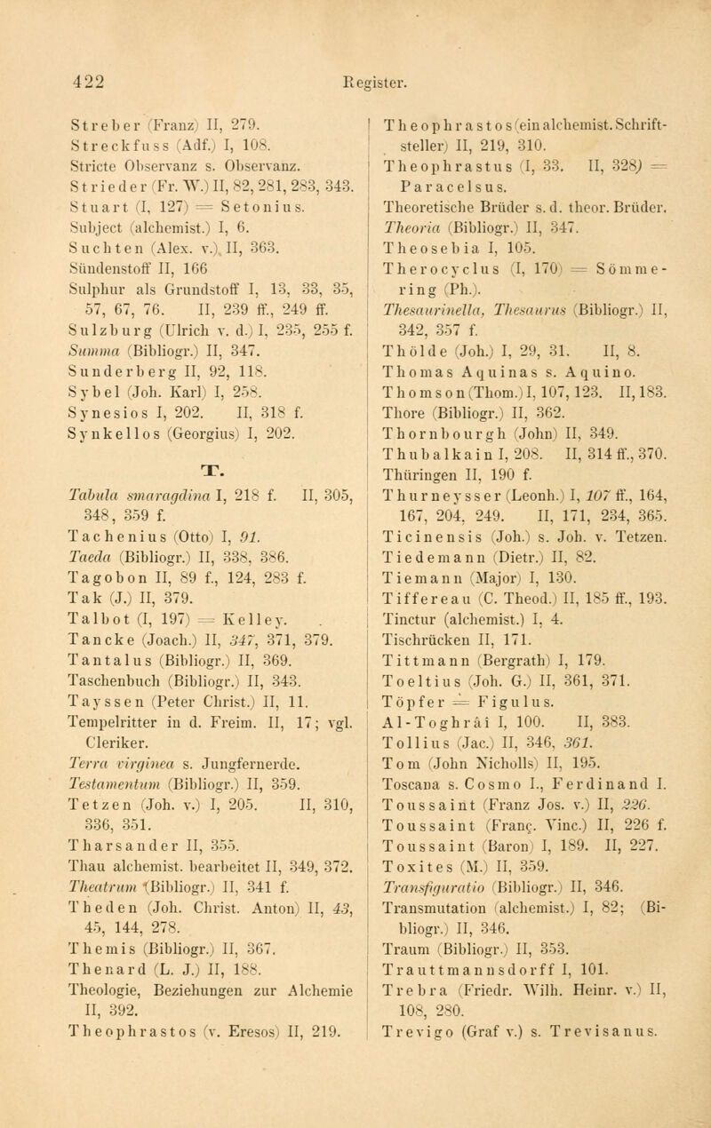 Streber (Franz) II, 279. Streckfuss (Adf.) I, 108. Stricte Observanz s. Observanz. Strieder (Fr. W.)II, 82, 281, 283, 343. Stuart (I, 127) = Setonius. Subject (alchemist.) I, 6. Suchten (Alex. v.). II, 363. Sündenstoff II, 166 Sulpbur als Grundstoff I, 13, 33, 35, 57, 67, 76. II, 2.39 ff., 249 ff. Sulzburg (Ulrich v. d.) I, 235, 2-55 f. Summa (Bibliogr.) II, 347. Sunderberg II, 92, 118. Sybel (Joh. Karl) I, 2-58. Synesios I, 202. II, 318 f. Synkellos (Georgias) I, 202. T. Tabula smaragdina I, 218 f. II, 305, 348, 359 f. Tachenius (Otto) I, 91. Taeda (Bibliogr.) II, 338, 386. Tagobon II, 89 f., 124, 283 f. Tak (J.) II, 379. Talbot (I, 197) = Kelley. Tancke (Joach.) II, 347, 371, 379. Tantal US (Bibliogr.) II, 369. Taschenbuch (Bibliogr.) II, 343. Tayssen (Peter Christ.) II, 11. Tempelritter in d. Freim. II, 17; vgl. Cleriker. Terra virginea s. Jungfernerde. Testamenten (Bibliogr.) II, 359. Tetzen (Joh. v.) I, 205. II, 310, 336, 351. T h a r s a n d e r II, 355. Thau alchemist. bearbeitet II, 349, 372. Theatrum iBibliogr.) II, 341 f. Theden (Joh. Christ. Anton) II, 45, 45, 144, 278. Themis (Bibliogr.) II, 367. Thenard (L. J.) II, 188. Theologie, Beziehungen zur Alchemie II, 392. Theophrastos (v. Eresos) II, 219. Theophrastos (ein alchemist. Schrift- steller) II, 219, 310. Theophrastus (I, 33. II, 328; -= Paracelsus. Theoretische Brüder s.d. theor. Brüder. Theoria (Bibliogr.) II, 347. Theosebia I, 105. Therocyclus (I, 170) = Sömme- ring (Ph.). Thesaurinella, Thesaurus (Bibliogr.) II, 342, 357 f. T hol de (Joh.) I, 29, 31. II, 8. Thomas Aquinas s. Aquino. Thomson (Thom.) I, 107,123. II, 183. Thore (Bibliogr.) II, 362. Thornbourgh (John) II, 349. T h u b a 1 k a i n I, 208. II, 314 ff., 370. Thüringen II, 190 f. T h u r n e y s s e r (Leonh.) I, 107 ff'., 164, 167, 204, 249. II, 171, 2.34, 365. Ticinensis (Joh.) s. Joh. v. Tetzen. Tiedemann (Dietr.) II, 82. Tiemann (Major) I, 130. Tiffereau (C. Theod.) II, 185 ff., 193. Tinctur (alchemist.) I. 4. Tischrücken II, 171. Tittmann (Bergrath) I, 179. Toeltius (Joh. G.) II, 861, .371. Töpfer =^ Figulus. Al-Toghräi I, 100. II, 383. Tollius (Jac.) II, 346, 361. Tom (John Nicholls) II, 195. Toscana s. Cosmo I., Ferdinand I. Tous Saint (Franz Jos. v.) II, 226. Toussaint (Fran?. Yinc.) II, 226 f. Toussaint (Baron) I, 189. II, 227. Toxites (M.) II, 3.59. Transfiguratio (Bibliogr.) II, 346. Transmutation (alchemist.) I, 82; (Bi- bliogr.) II, 346. Traum (Bibliogr.; II, 353. Trauttmannsdorff I, 101. Trebra (Friedr. Wilh. Heinr. v.) II, 108, 280. Trevigo (Graf v.) s. Trevisanus.