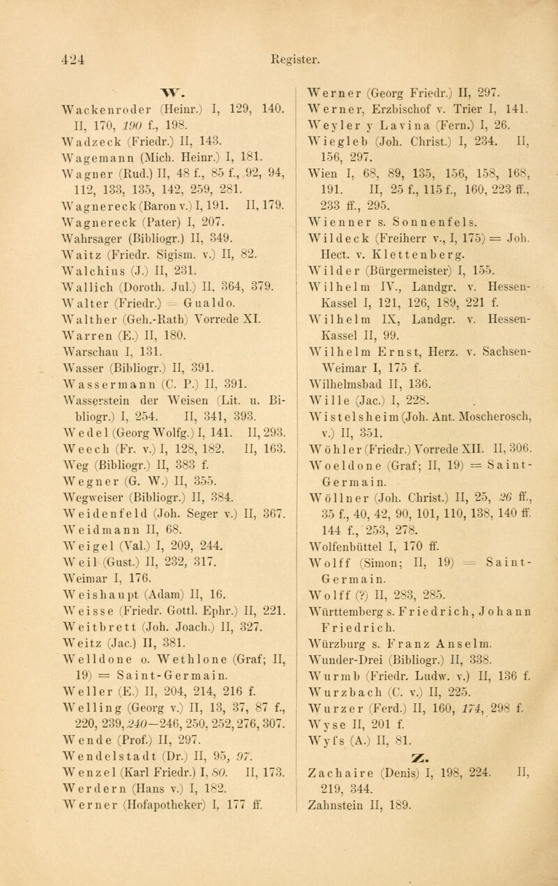 Wackenroder (Heinr.) I, 129, 140. II, 170, 190 f., 198. Wadzeck (Friedr.) II, 143. Wagemann (Mich. Heinr.) I, 181. Wagner (Rud.) II, 48 f., 85 f., 92, 94, 112, 133, 135, 142, 259, 281. Wagnereck (Baron V.) 1,191. 11,179. Wagnereck (Pater) I, 207. Wahrsager (Bibliogr.) II, 349. Waitz (Friedr. Sigism. v.) II, 82. Walchius (J.) II, 231. Wallich (Doroth. Jul.) II. 364, 379. AValter (Friedr.) = Gualdo. Walther (Geh.-Rath) Vorrede XI. Warren (E.) II, 180. Warschau I, 181. Wasser (Bibliogr.) II, 391. Wassermann (C. P.) II, 391. Wasserstein der Weisen (Lit. u. Bi- bliogr.) I, 254. II, 341, 393. Wedel (Georg Wolfg.) I, 141. II, 293. Weech (Fr. v.) I, 128, 182. II, 163. W^eg (Bibliogr.) II, 383 f. Wegner (G. W.) II, 355. Wegweiser (Bibliogr.) II, 384. Weidenfeld (Joh. Seger v.) II, 367. Weidmann II, 68. AVeigel (Val.) I, 209, 244. Weil (Gust.) II, 282, 817. Weimar I, 176. Weishaupt (Adam) II, 16, Weisse (Friedr. Gottl. Ephr.) II, 221. Weitbrett (Joh. Joach.; II, 327. W^eitz (Jac.) II, 381. Welldone o. Wetlilone (Graf; II, 19) = Saint-Germain. Well er (E.) II, 204, 214, 216 f. Welling (Georg v.) II, 18, 37, 87 f., 220, 239,2i0-2m, 250, 252,276,307. Wende (Prof.) II, 297. Wendelstadt (Dr.) II, 95, 97. Wenzel (Karl Friedr.) I, 80. II, 173. Werdern (Haus v.) I, 182. Werner (Hofapotheker) I, 177 ff. Werner (Georg Friedr.) II, 297. Werner, Erzbischof v. Trier I, 141. ! Wey 1 er y Lavina (Fern.) I, 26. Wiegleb (Joh. Christ.) I, 234. II, 156, 297. Wien I, 68, 89, 135, 156, 158, 168, 191. II, 25 f., 115 f., 160, 223 ff., 238 ff., 295. Wienner s. Sonnenfels. Wildeck (Freiherr v., I, 175)= Joh. Hect. V. K1 e 11 e n b e r g. Wilder (Bürgermeister) I, 155. Wilhelm IV., Landgr. v. Hesseu- Kassel I, 121, 126, 189, 221 f. Wilhelm IX, Landgr. v. Hessen- Kassel II, 99. Wilhelm Ernst, Herz. v. Sachsen- Weimar I, 175 f. Wilhelmsbad II, 136. Wille (Jac.) I, 228. W i s t e 1 s h e i m (Joh. Ant. Moscherosch, V.) II, 351. W ö h 1 e r (Friedr.) Vorrede XII. II, 306. Woeldone (Graf; II, 19) -- Saint- Germain. W öl In er (Joh. Christ.) II, 25, :i6 ff, 35 f., 40, 42, 90, 101, 110, 188, 140 ff 144 f., 253, 278. Wolfenbüttel I, 170 fi\ Wolff (Simon; II, 19) = Saint- Germain. Wolff (?) n, 283, 285. Württemberg s. F r i e d r i c h, Johann Friedrich. Würzburg s. Franz Anselm. Wunder-Drei (Bibliogr.) II, 838. Wurmb (Friedr. Ludw. v.) II, 136 f. Wurzbach (C. v.) II, 225. Wurzer (Ferd.) II, 160, 174, 298 f. Wyse II, 201 f. Wyfs (A.) II, 81. Z. Zachaire (Denis) I, 198, 224. IL 219, 344. Zahnstein II, 189.