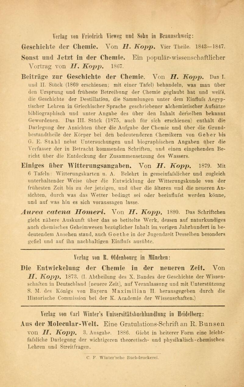 Verlag von Friedrich Viewes und Sobn in Braanscliweig: Geschiebte der Cliemie. Von H. Kopp. Vier Theile. 1843-1847. Sonst imd Jetzt in der Chemie. Ein populär-wissen schaftlicher Vortrag von H. Kopp, 1867. Beiträge zur (xeschichte der Chemie. Von H. Kopi). Das l. uud II. Stück (1869 erschienen; mit einer Tafel) behandeln, was man über den Ursprung und früheste Betreibung der Chemie geglaubt hat und weifs, die Geschiebte der Destillation, die Sammlungen unter dem Einfiufs xVegyp- tischer Lehren in Griechischer Sprache geschriebener alchemistischer Aufsätze bibliographisch und unter Angabe des über den Inhalt derselben bekannt Gewordenen. Das III. Stück (1875, auch für sich erschienen) enthält die Darlegung der Ansichten über die Aufgabe der Chemie und über die Grund- bestandtheile der Körper bei den bedeutenderen Chemikern von Geber bis G. E. Stahl nebst Untersuchungen und biographischen Angaben über die Verfasser der in Betracht kommenden Schriften, und einen eingehenden Be- richt über die Entdeckung der Zusammensetzung des Wassers. Einiges über Witterungsangaben. Von H. Kopp. 1879. Mit 6 Tafeln: Witterungskarten u. A. Belehrt in geraeinfafslicher und zugleich unterhaltender Weise über die Entwicklung der Witterungskunde von der frühesten Zeit bis zu der jetzigen, und über die älteren und die neueren An- sichten, durch was das Wetter bedingt sei oder beeinflufst werden könne, und auf was hin es sich voraussagen lasse. Aurea catena Sonieri. Von JT. Kopp. 1880. Das Schriftchen giebt nähere Auskunft über das so betitelte Werk, dessen auf naturkundiges auch chemisches Geheimwesen bezüglicher Inhalt im vorigen Jahrhundert in be- deutendem Ansehen stand, auch Goethe in der Jugendzeit Desselben besonders gefiel und auf ihn nachhaltigen Einfluf.s ausübte. Verlag von R. Oldenbonrg in München: Die Entwickeluug der Chemie in der neueren Zeit. Von H. Kopp. 1873. (I. Abtbeilung des X. Bandes der Geschichte der Wissen- schaften in Deutschland [neuere Zeit], auf Veranlassung und mit Unterstützung S. M. des Königs von Bayern Maximilian II. herausgegeben durch die Historische Commissinn bei der K. Academie der Wissenschaften.) Verlag von Carl VVinter's l'niversitätsbncliliandlnng in Heidelberg: Aus der Molecular-Welt. Eine Gratulations-Schrift an R. Bunsen von H. Kojyp. 3. Ausgabe. 1886. Giebt in heiterer Form eine leicht- fafsliche Darlegung der wichtigeren theoretisch- und physikalisch-chemischen Lehren und Streitfragen. C. F. Winter'sche ßucbdruckerei.