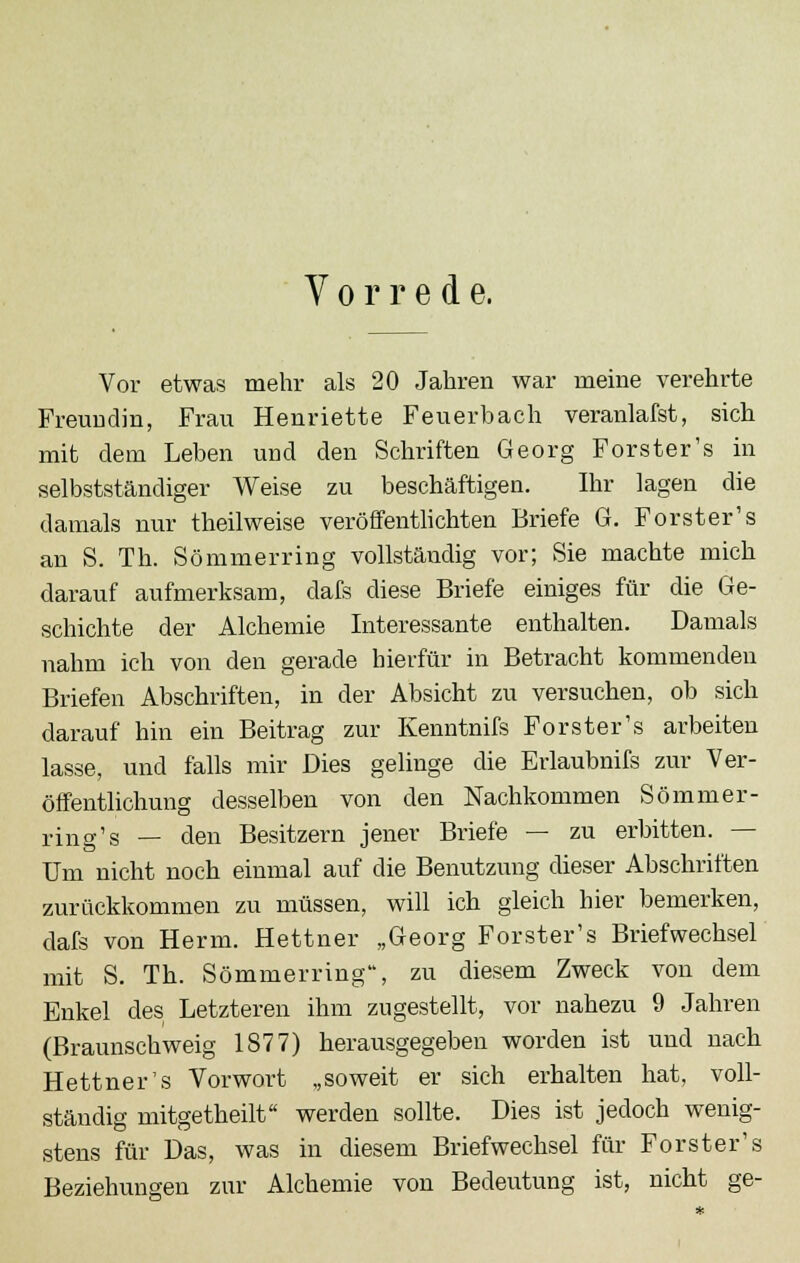 Vorrede. Vor etwas mehr als 20 Jahren war meine verehrte Freundin, Frau Henriette Feuerbach veranlafst, sich mit dem Leben und den Schriften Georg Forster's in selbstständiger Weise zu beschäftigen. Ihr lagen die damals nur theilweise veröffentlichten Briefe G. Forster's an S. Th. Sömmerring vollständig vor; Sie machte mich darauf aufmerksam, dafs diese Briefe einiges für die Ge- schichte der Alchemie Interessante enthalten. Damals nahm ich von den gerade hierfür in Betracht kommenden Briefen Abschriften, in der Absicht zu versuchen, ob sich darauf hin ein Beitrag zur Kenntnifs Forster's arbeiten lasse, und falls mir Dies gelinge die Erlaubnifs zur Ver- öffentlichung desselben von den Nachkommen Sömmer- ring's — den Besitzern jener Briefe — zu erbitten. — Um nicht noch einmal auf die Benutzung dieser Abschriften zurückkommen zu müssen, will ich gleich hier bemerken, dafs von Herrn. Hettner „Georg Forster's Briefwechsel mit S. Th. Sömmerring, zu diesem Zweck von dem Enkel des Letzteren ihm zugestellt, vor nahezu 9 Jahren (Braunschweig 1877) herausgegeben worden ist und nach Hettner's Vorwort „soweit er sich erhalten hat, voll- ständig mitgetheilt werden sollte. Dies ist jedoch wenig- stens für Das, was in diesem Briefwechsel für Forster's Beziehungen zur Alchemie von Bedeutung ist, nicht ge-