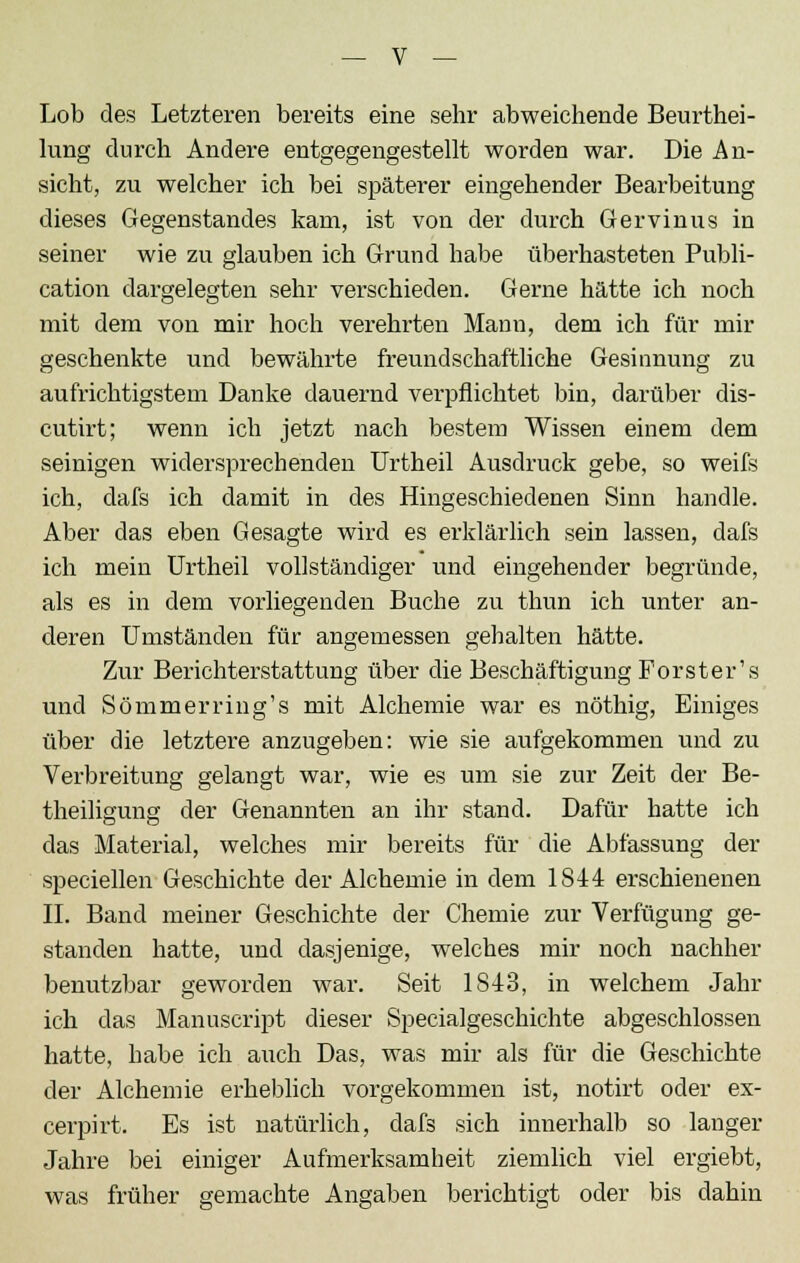 Lob des Letzteren bereits eine sehr abweichende Beurthei- lung durch Andere entgegengestellt worden war. Die An- sicht, zu welcher ich bei späterer eingehender Bearbeitung dieses Gegenstandes kam, ist von der durch Gervinus in seiner wie zu glauben ich Grund habe überhasteten Publi- cation dargelegten sehr verschieden. Gerne hätte ich noch mit dem von mir hoch verehrten Mann, dem ich für mir geschenkte und bewährte freundschaftliche Gesinnung zu aufrichtigstem Danke dauernd verpflichtet bin, darüber dis- cutirt; wenn ich jetzt nach bestem Wissen einem dem seinigen widersprechenden Urtheil Ausdruck gebe, so weifs ich, dafs ich damit in des Hingeschiedenen Sinn handle. Aber das eben Gesagte wird es erklärlich sein lassen, dafs ich mein Urtheil vollständiger und eingehender begründe, als es in dem vorliegenden Buche zu thun ich unter an- deren Umständen für angemessen gehalten hätte. Zur Berichterstattung über die Beschäftigung Förster's und Sömmerring's mit Alchemie war es nöthig, Einiges über die letztere anzugeben: wie sie aufgekommen und zu Verbreitung gelangt war, wie es um sie zur Zeit der Be- theiligung der Genannten an ihr stand. Dafür hatte ich das Material, welches mir bereits für die Abfassung der speciellen Geschichte der Alchemie in dem 1S44 erschienenen IL Band meiner Geschichte der Chemie zur Verfügung ge- standen hatte, und dasjenige, welches mir noch nachher benutzbar geworden war. Seit 1843, in welchem Jahr ich das Manuscript dieser Specialgeschichte abgeschlossen hatte, habe ich auch Das, was mir als für die Geschichte der Alchemie erheblich vorgekommen ist, notirt oder ex- cerpirt. Es ist natürlich, dafs sich innerhalb so langer Jahre bei einiger Aufmerksamheit ziemlich viel ergiebt, was früher gemachte Angaben berichtigt oder bis dahin