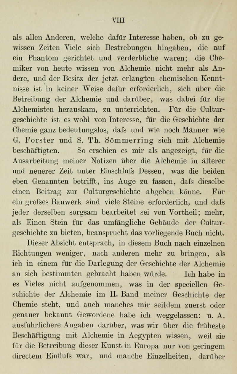 als allen Anderen, welche dafür Interesse haben, ob zu ge- wissen Zeiten Viele sich Bestrebungen hingaben, die auf ein Phantom gerichtet und verderbliche waren; die Che- miker von heute wissen von Alchemie nicht mehr als An- dere, und der Besitz der jetzt erlangten chemischen Kennt- nisse ist in keiner Weise dafür erforderlich, sich über die Betreibung der Alchemie und darüber, was dabei für die Alchemisten herauskam, zu unterrichten. Für die Cultur- geschichte ist es wohl von Interesse, für die Geschichte der Chemie ganz bedeutungslos, dafs und wie noch Männer wie G. Forster und S. Th. Sömmerring sich mit Alchemie beschäftigten. So erschien es mir als angezeigt, für die Ausarbeitung meiner Notizen über die Alchemie in älterer und neuerer Zeit unter Einschlufs Dessen, was die beiden eben Genannten betrifft, ins Auge zu fassen, dafs dieselbe einen Beitrag zur Culturgeschichte abgeben könne. Für ein grofses Bauwerk sind viele Steine erforderlich, und dafs jeder derselben sorgsam bearbeitet sei von Vortheil; mehr, als Einen Stein für das umfängliche Gebäude der Cultur-, geschichte zu bieten, beansprucht das vorliegende Buch nicht. Dieser Absicht entsprach, in diesem Buch nach einzelnen Riehtungen weniger, nach anderen mehr zu bringen, als ich in einem für die Darlegung der Geschichte der Alchemie an sich bestimmten gebracht haben würde. Ich habe in es Vieles nicht aufgenommen, was in der speciellen Ge- schichte der Alchemie im IL Band meiner Geschichte dei- chende steht, und auch manches mir seitdem zuerst oder genauer bekannt Gewordene habe ich weggelassen: u. A. ausführlichere Angaben darüber, was wir über die früheste Beschäftigung mit Alchemie in Aegypten wissen, weil sie für die Betreibung dieser Kunst in Europa nur von geringem directem Einflufs war, und manche Einzelheiten, darüber