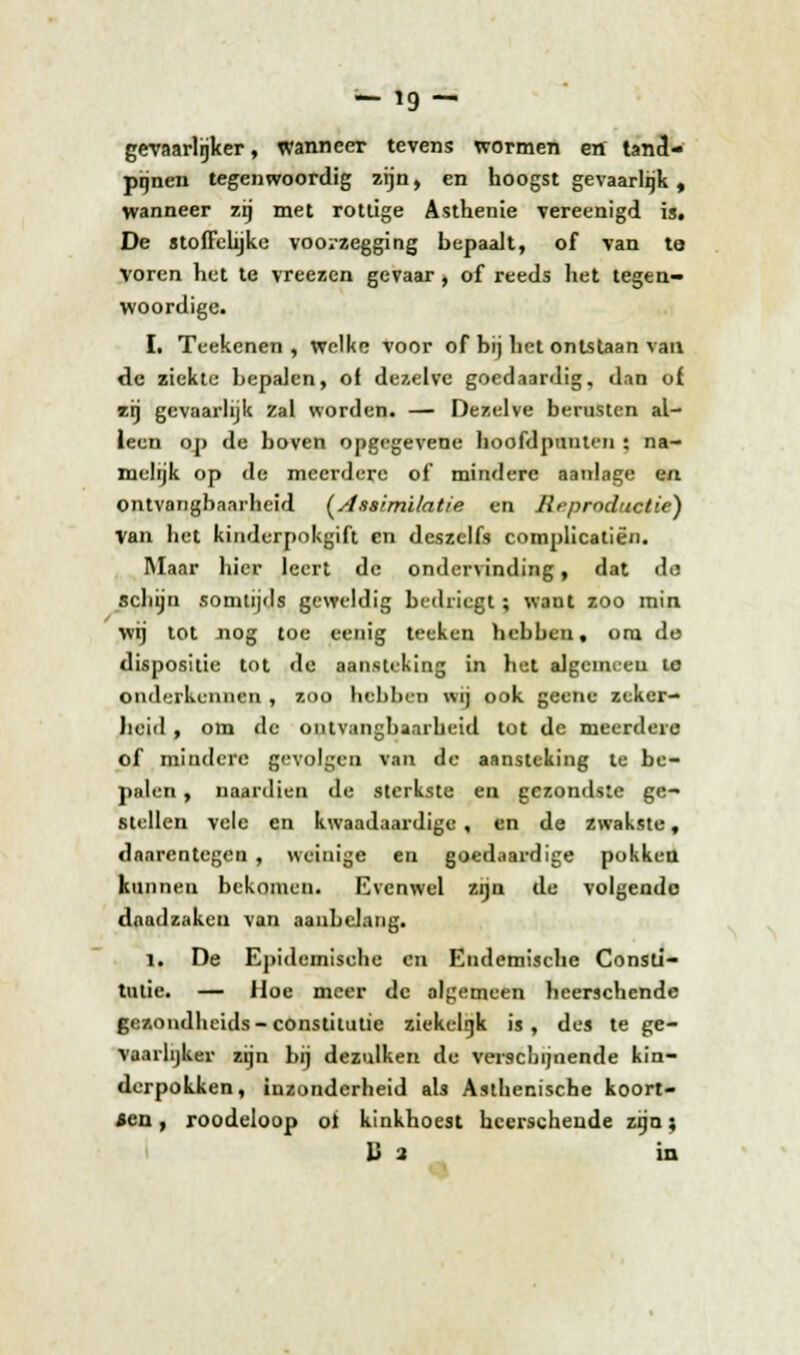 gevaarlijker, wanneer tevens wormen en tand- pijnen tegenwoordig zijn, en hoogst gevaarlijk , wanneer zij met rottige Asthenie vereenigd is. De stoffelijke voorzegging bepaalt, of van te Voren het te vreezen gevaar , of reeds het tegen- woordige. I. Teekenen , welke voor of bij het ontstaan van de ziekte bepalen, of dezelve goedaardig, dan of zrj gevaarlijk Zal worden. — Dezelve berusten al- leen op de boven opgegevene hoofdpunten : na- melijk op de meerdere of mindere aaulage en ontvangbaarheid (Assimilatie en Reproductie) Van het kinderpokgift en deszelfs complicatiën. Maar hier leert de ondervinding, dat da schijn somtijds geweldig bedriegt; want zoo min. wij tot nog toe eenig teeken hebben, om de dispositie tot de aansteking in het algemeen te onderkennen , zoo hebben wij ook geene zeker- heid , om de ontvangbaarheid tot de meerdere of mindere gevolgen van de aansteking te be- palen , naardien de sterkste en gezondste ge- stellen vele en kwaadaardige , en de zwakste, daarentegen , weinige en goedaardige pokken kunnen bekomen. Evenwel zijn de volgende dnadzaken van aanbelang. 1. De Epidemisehe en Endemische Consti- tutie. — Hoe meer de algemeen heerschende gezondheids-constitutie ziekelijk is, des te ge- vaarlijker zijn bij dezulken de verschijnende kin- derpokken, inzonderheid als Asthenische koort- sen , roodeloop ol kinkhoest heerschende zijn; Ba in