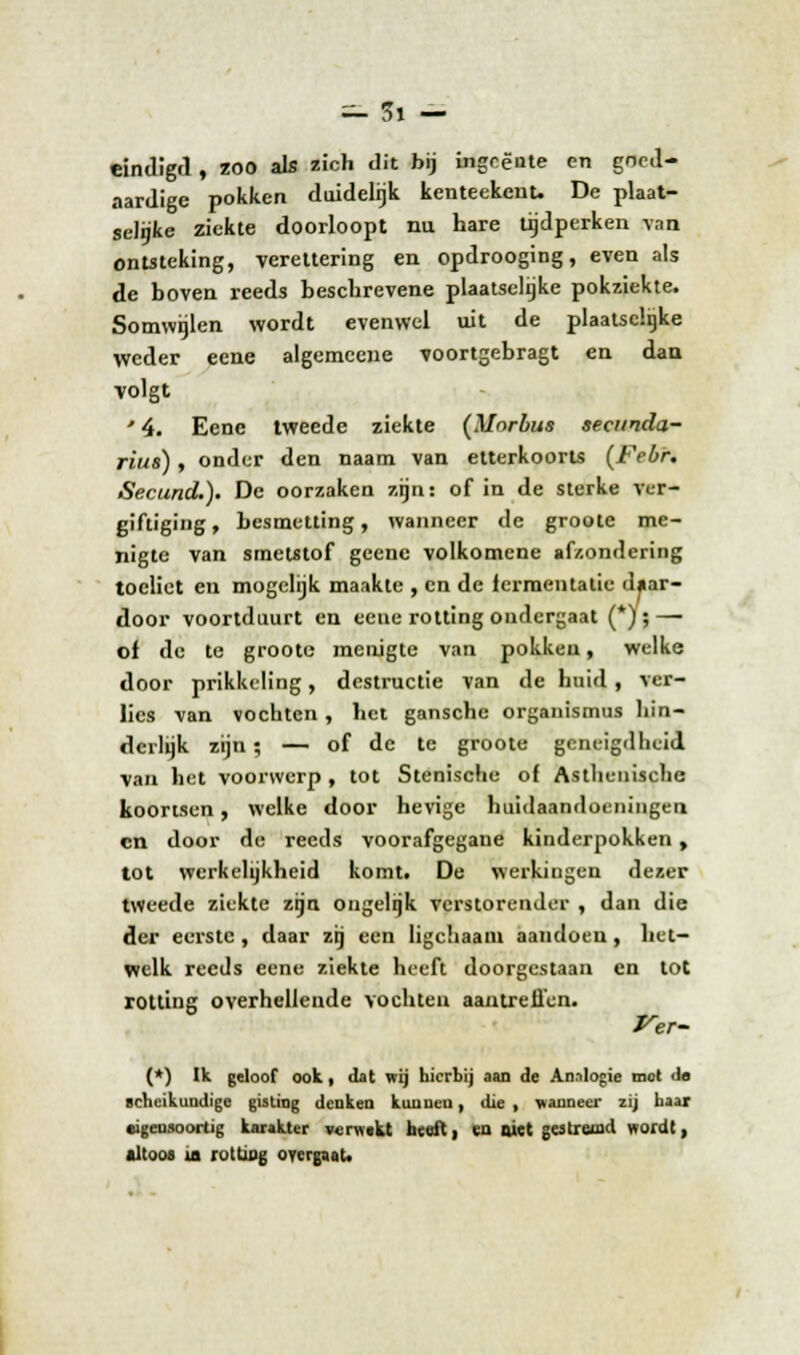 ac'fc — eindigd, zoo als zich dit bij ingeente en goed- aardige pokken duidelijk kenteekenu De plaat- sclgke ziekte doorloopt nu hare tijdperken van ontsteking, vereltering en opdrooging, even als de boven reeds beschrevene plaatselijke pokziekte. Somwijlen wordt evenwel uit de plaatselijke weder eene algemecne voortgebragt en dan volgt * 4. Eene tweede ziekte (Mnrbus secunda- rius), onder den naam van etterkoorts (Febr. Secund.). De oorzaken zijn: of in de sterke ver- giftiging , besmetting, wanneer de groote me- nigte van smetstof geene volkomene afzondering toeliet en mogelijk maakte , en de lermentatie daar- door voortduurt en eeue rotting ondergaat (*) ; — of de te groote menigte van pokkeu, welke door prikkeling, destructie van de huid, ver- lies van vochten, het gansche organismus hin- derlijk zijn; — of de te groote geneigdheid van het voorwerp, tot Stenische of Asthenische koortsen, welke door hevige huidaandoeningen en door de reeds voorafgegane kinderpokken, tot werkelijkheid komti De werkingen dezer tweede ziekte zijn ongelijk verstorender , dan die der eerste, daar zij een ligchaam aandoen, het- welk reeds eene ziekte heeft doorgestaan en tot rotting overhellende vochten aan treilen. Ver- (*) Ik geloof ook, dat vrij hierbij aan de An.ilogie mot de scheikundige gisting denken kunnen, die , wanneer zij haar eigensoortig karakter verwekt hcuft, en niet gestremd wordt, altoos ia rotting overgaat.