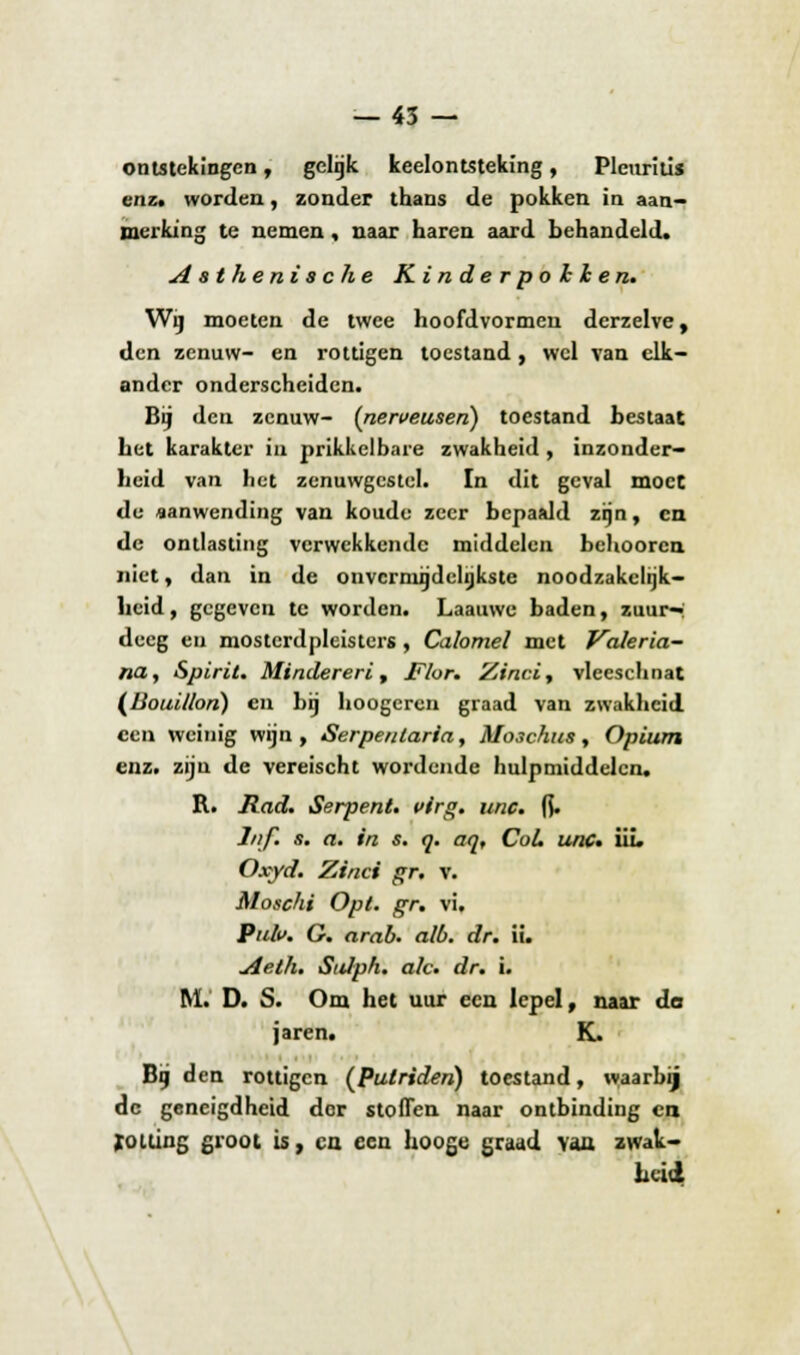 — 45 — ontstekingen, gelijk keelontsteking, Plcuriüs enz, worden, zonder thans de pokken in aan- merking te nemen, naar haren aard behandeld. Asthenische Kinderpokken. Wij moeten de twee hoofdvormen derzelve, den zenuw- en rottigen toestand , wel van elk- ander onderscheiden. Bij den zenuw- {nerveusen) toestand bestaat het karakter in prikkelbare zwakheid , inzonder- heid van het zenuwgestel. In dit geval moet de aanwending van koude zeer bepaald zijn, en de ontlasting verwekkende middelen behooren niet, dan in de onvcrniijdelijkste noodzakelijk- heid , gegeven te worden. Laauwe baden, zuur-: deeg en mosterdpleisters, Calomel met Valeria- na, Spirit. Mindereri, Flor. Zincit vleeschnat (Bouillon) en bij hoogeren graad van zwakheid een weinig wijn , Serpentaria, Mo3chus, Opium enz. zijn de vereischt wordende hulpmiddelen. R. Rad. Serpent, virg. unc. ft. J/if. s. a. in s. o. aq, CoL unc» iii. Oxyd. Zinci gr. v. Moschi Opt. gr, vi. Pub. G. arab. alb. dr. ii. Aith. Sttlph. alc. dr. i. M. D. S. Om het uur een lepel, naar do jaren. K. Bij den rottigen (Pulriden) toestand, waarbij de geneigdheid dor stoffen naar ontbinding co rolling groot is, en een hooge graad van zwak- heid