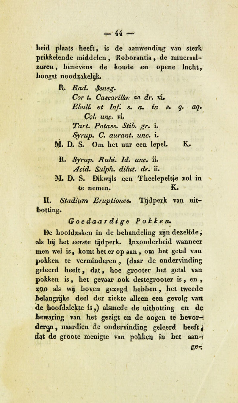 -44 - heid plaats heeft, is de aanwending van sterk prikkelende middelen , Roborantia , de mineraal- zuren , benevens de koude -en opene lucht, hoogst noodzakelijk. R, Rad. $eneg. Cor t. Cascarillce aa dr. vi. EbulL et laf. s. a. in s, q, aq» CqI. unf. vi. Tart. Potass. Stib. gr. 1. Syrup. C. aurant. unc. i. M» D. S. Om het uur een lepel. K. R. Syrup. Rubi. ld. unc. ii. Acid. Sulph. dilut. dr. ii. M. D. S. Dikwijls een Theelepeltfe vol in He nemen. K. II. Stadium Eruptiones. Tijdperk van uit- botting. Qoedaardige Pokken» De hoofdzaken in de behandeling zijn dezelfde, als bij het «erste tijdperk. Inzonderheid wanneer men wel is, komt heter op aan , om het getal van pokken te verminderen, (daar de ondervinding geleerd heeft, dat, hoe grooter het getal van pokken is, het gevaar ook destegrooter is, en , tf),o als wij boven gezegd hebben, het tweede belangrijke deel der ziekte alleen een gevolg van de hoofdziek,te is,) alsmede de uitbotting en dei bewaring van het gezigt en de oogen te bevor-H dertp, naardien de ondervinding geleerd heeft j dat de groote menigte van pokken in het aan-i' 6<H