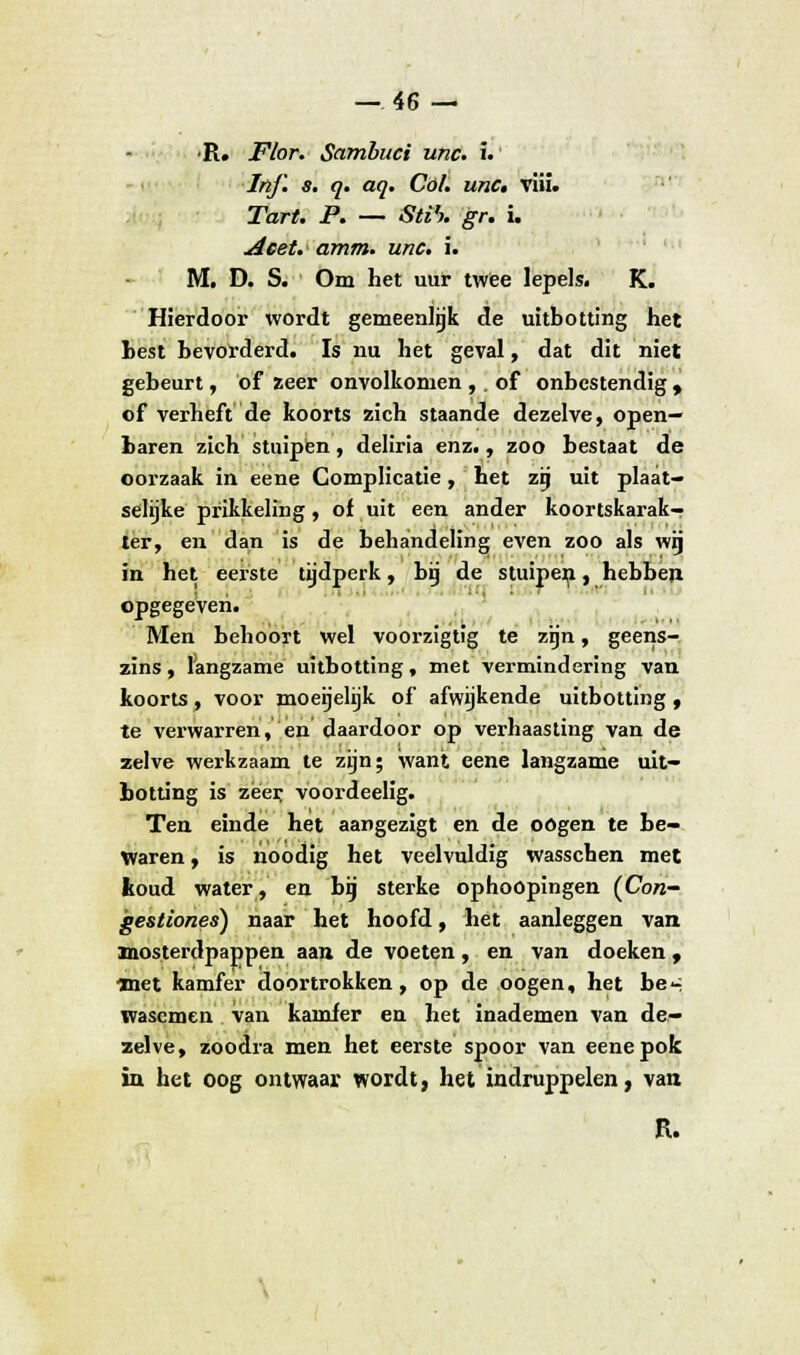 •R. Flor. Sambuci unc. i. In/l s. q. aq. Col. unc, vüi. Tart. P. — Sti'). gr. i. Acet. amm. unc. i. M. D. S. Om het uur twee lepels. K. Hierdoor wordt gemeenlijk de uitbotting het hest bevorderd. Is nu het geval, dat dit niet gebeurt, of zeer onvolkomen ,. of onbestendig , of verheft de koorts zich staande dezelve, open- baren zich stuipten, deliria enz., zoo bestaat de oorzaak in eene Complicatie, het zij uit plaat- selijke prikkeling, of uit een ander koortskarak- ter, en dan is de behandeling even zoo als wij in het eerste tijdperk, bii de stuipen, hebben opgegeven. Men behoort wel voorzigtig te zijn, geens- zins, langzame uitbotting, met vermindering van koorts, voor moegelijk of afwijkende uitbotting , te verwarren, en daardoor op verhaasting van de zelve werkzaam te zijn; want eene langzame uit- botting is zeer voordeelig. Ten einde het aangezigt en de oogen te be- waren, is noodig het veelvuldig wasschen met koud water, en bij sterke ophoopingen (Con- gestiones) naar het hoofd, het aanleggen van Biosterdpappen aan de voeten, en van doeken, met kamfer doortrokken, op de oogen, het be^ wasemen van kamfer en het inademen van de- zelve, zoodia men het eerste spoor van eene pok in het oog ontwaar wordt, het indruppelen, van