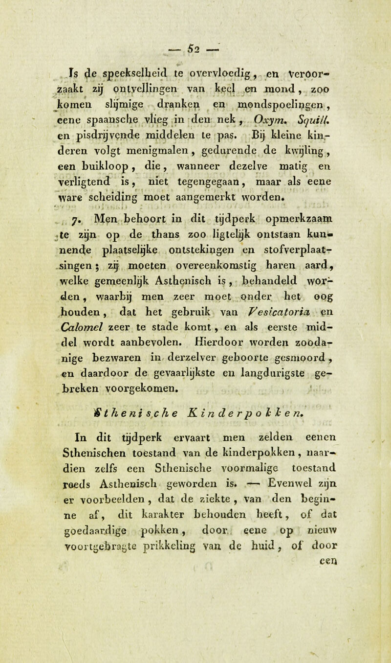 Js de speekselbeid te overvloedig, en Veroor- zaakt zij pnlyellingen van keql en mond, zoo komen slijmige dranken en mondspoelingen, eene spaansclje vlieg in den nek, Oxym. SquiK. en pisdrijvende middelen te pas. Bij kleine kin,- deren volgt menigmalen , gedurende de kwijling , een buikloop, die, wanneer dezelve matig en verligtend is, niet tegengegaan, maar als eene ware scheiding moet aangemerkt worden. 7. Men behoort in dit tijdperk opmerkzaam jte zijn op de thans zoo ligtelijk ontstaan kun- nende plaatselijke ontstekingen en stofverplaat- singen; zij moeten overeenkomstig haren aard, welke gemeenlijk Asthenisch is , behandeld wor- den , waarbij men zeer moet onder het oog houden, dat het gebruik van Vesi.catori& en Calomel zeer te stade komt, en als eerste mid- del wordt aanbevolen. Hierdoor worden zooda- nige bezwaren in derzelver geboorte gesmoord , «n daardoor de gevaarlijkste en langdurigste ge- breken voorgekomen. ^Sthenische Kinderpohhen. In dit tijdperk ervaart men zelden eenen Sthenischen toestand van de kinderpokken, naar- dien zelfs een Sthenische voormalige toestand raeds Asthenisch geworden is. — Evenwel zijn er voorbeelden , dat de ziekte , van den begin- ne af, dit karakter behouden heeft, of dat goedaardige pokken, door eene op nieuw voortgebrayte prikkeling van de huid, of' door een